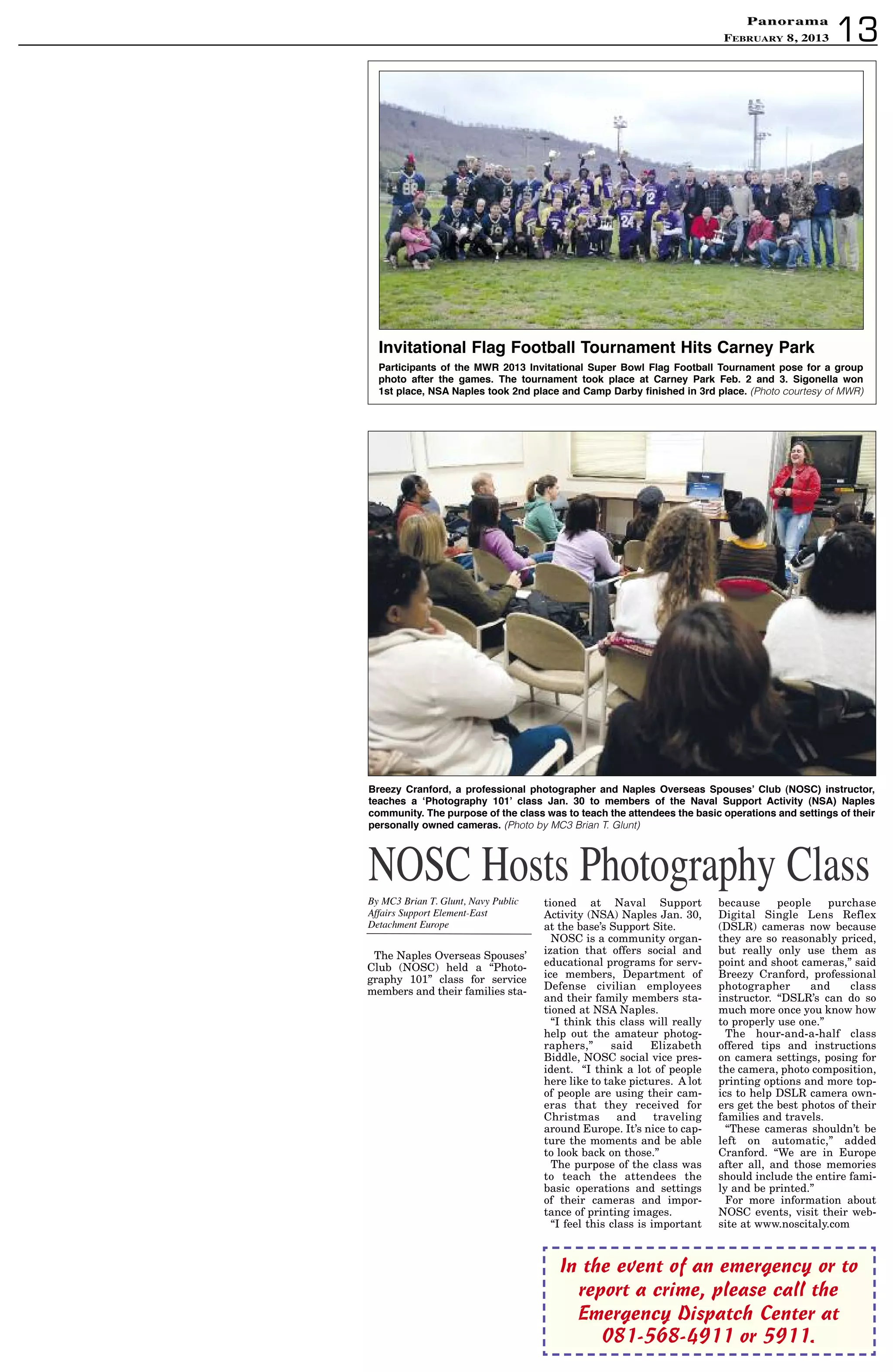 PanoramaPanorama
February 8, 2013 13
In the event of an emergency or to
report a crime, please call the
Emergency Dispatch Center at
081-568-4911 or 5911.
NOSC Hosts Photography ClassBy MC3 Brian T. Glunt, Navy Public
Affairs Support Element-East
Detachment Europe
The Naples Overseas Spouses’
Club (NOSC) held a “Photo-
graphy 101” class for service
members and their families sta-
tioned at Naval Support
Activity (NSA) Naples Jan. 30,
at the base’s Support Site.
NOSC is a community organ-
ization that offers social and
educational programs for serv-
ice members, Department of
Defense civilian employees
and their family members sta-
tioned at NSA Naples.
“I think this class will really
help out the amateur photog-
raphers,” said Elizabeth
Biddle, NOSC social vice pres-
ident. “I think a lot of people
here like to take pictures. A lot
of people are using their cam-
eras that they received for
Christmas and traveling
around Europe. It’s nice to cap-
ture the moments and be able
to look back on those.”
The purpose of the class was
to teach the attendees the
basic operations and settings
of their cameras and impor-
tance of printing images.
“I feel this class is important
because people purchase
Digital Single Lens Reflex
(DSLR) cameras now because
they are so reasonably priced,
but really only use them as
point and shoot cameras,” said
Breezy Cranford, professional
photographer and class
instructor. “DSLR’s can do so
much more once you know how
to properly use one.”
The hour-and-a-half class
offered tips and instructions
on camera settings, posing for
the camera, photo composition,
printing options and more top-
ics to help DSLR camera own-
ers get the best photos of their
families and travels.
“These cameras shouldn’t be
left on automatic,” added
Cranford. “We are in Europe
after all, and those memories
should include the entire fami-
ly and be printed.”
For more information about
NOSC events, visit their web-
site at www.noscitaly.com
Invitational Flag Football tournament hits Carney Park
Participants of the MWR 2013 Invitational super Bowl Flag Football tournament pose for a group
photo after the games. the tournament took place at Carney Park Feb. 2 and 3. sigonella won
1st place, nsa naples took 2nd place and Camp darby finished in 3rd place. (Photo courtesy of MWR)
Breezy Cranford, a professional photographer and naples Overseas spouses’ Club (nOsC) instructor,
teaches a ‘Photography 101’ class Jan. 30 to members of the naval support activity (nsa) naples
community. the purpose of the class was to teach the attendees the basic operations and settings of their
personally owned cameras. (Photo by MC3 Brian T. Glunt)
 
