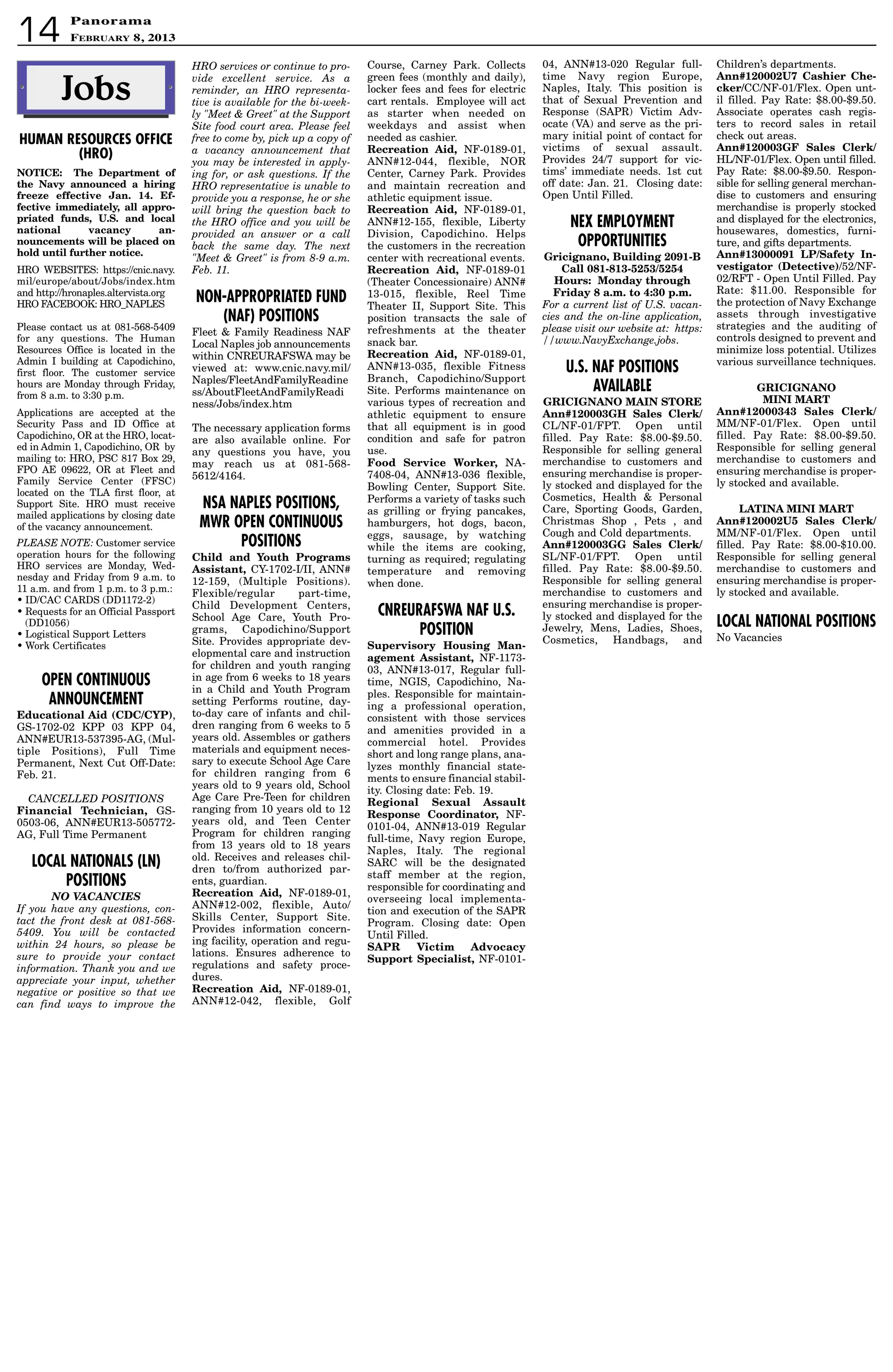 NOTICE: The Department of
the Navy announced a hiring
freeze effective Jan. 14. Ef-
fective immediately, all appro-
priated funds, U.S. and local
national vacancy an-
nouncements will be placed on
hold until further notice.
HRO WEBSITES: https://cnic.navy.
mil/europe/about/Jobs/index.htm
and http://hronaples.altervista.org
HRO FACEBOOK: HRO_NAPLES
Please contact us at 081-568-5409
for any questions. The Human
Resources Office is located in the
Admin I building at Capodichino,
first floor. The customer service
hours are Monday through Friday,
from 8 a.m. to 3:30 p.m.
Applications are accepted at the
Security Pass and ID Office at
Capodichino, OR at the HRO, locat-
ed in Admin 1, Capodichino, OR by
mailing to: HRO, PSC 817 Box 29,
FPO AE 09622, OR at Fleet and
Family Service Center (FFSC)
located on the TLA first floor, at
Support Site. HRO must receive
mailed applications by closing date
of the vacancy announcement.
PLEASE NOTE: Customer service
operation hours for the following
HRO services are Monday, Wed-
nesday and Friday from 9 a.m. to
11 a.m. and from 1 p.m. to 3 p.m.:
• ID/CAC CARDS (DD1172-2)
• Requests for an Official Passport
(DD1056)
• Logistical Support Letters
• Work Certificates
HRO services or continue to pro-
vide excellent service. As a
reminder, an HRO representa-
tive is available for the bi-week-
ly Meet  Greet at the Support
Site food court area. Please feel
free to come by, pick up a copy of
a vacancy announcement that
you may be interested in apply-
ing for, or ask questions. If the
HRO representative is unable to
provide you a response, he or she
will bring the question back to
the HRO office and you will be
provided an answer or a call
back the same day. The next
Meet  Greet is from 8-9 a.m.
Feb. 11.
NON-APPROPRIATED FUND
(NAF) POSITIONS
Fleet  Family Readiness NAF
Local Naples job announcements
within CNREURAFSWA may be
viewed at: www.cnic.navy.mil/
Naples/FleetAndFamilyReadine
ss/AboutFleetAndFamilyReadi
ness/Jobs/index.htm
The necessary application forms
are also available online. For
any questions you have, you
may reach us at 081-568-
5612/4164.
NSA NAPLES POSITIONS,
MWR OPEN CONTINUOUS
POSITIONS
Child and Youth Programs
Assistant, CY-1702-I/II, ANN#
12-159, (Multiple Positions).
Flexible/regular part-time,
Child Development Centers,
School Age Care, Youth Pro-
grams, Capodichino/Support
Site. Provides appropriate dev-
elopmental care and instruction
for children and youth ranging
in age from 6 weeks to 18 years
in a Child and Youth Program
setting Performs routine, day-
to-day care of infants and chil-
dren ranging from 6 weeks to 5
years old. Assembles or gathers
materials and equipment neces-
sary to execute School Age Care
for children ranging from 6
years old to 9 years old, School
Age Care Pre-Teen for children
ranging from 10 years old to 12
years old, and Teen Center
Program for children ranging
from 13 years old to 18 years
old. Receives and releases chil-
dren to/from authorized par-
ents, guardian.
Recreation Aid, NF-0189-01,
ANN#12-002, flexible, Auto/
Skills Center, Support Site.
Provides information concern-
ing facility, operation and regu-
lations. Ensures adherence to
regulations and safety proce-
dures.
Recreation Aid, NF-0189-01,
ANN#12-042, flexible, Golf
OPEN CONTINUOUS
ANNOUNCEMENT
Educational Aid (CDC/CYP),
GS-1702-02 KPP 03 KPP 04,
ANN#EUR13-537395-AG, (Mul-
tiple Positions), Full Time
Permanent, Next Cut Off-Date:
Feb. 21.
CANCELLED POSITIONS
Financial Technician, GS-
0503-06, ANN#EUR13-505772-
AG, Full Time Permanent
LOCAL NATIONALS (LN)
POSITIONS
NO VACANCIES
If you have any questions, con-
tact the front desk at 081-568-
5409. You will be contacted
within 24 hours, so please be
sure to provide your contact
information. Thank you and we
appreciate your input, whether
negative or positive so that we
can find ways to improve the
04, ANN#13-020 Regular full-
time Navy region Europe,
Naples, Italy. This position is
that of Sexual Prevention and
Response (SAPR) Victim Adv-
ocate (VA) and serve as the pri-
mary initial point of contact for
victims of sexual assault.
Provides 24/7 support for vic-
tims’ immediate needs. 1st cut
off date: Jan. 21. Closing date:
Open Until Filled.
NEX EMPLOYMENT
OPPORTUNITIES
Gricignano, Building 2091-B
Call 081-813-5253/5254
Hours: Monday through
Friday 8 a.m. to 4:30 p.m.
For a current list of U.S. vacan-
cies and the on-line application,
please visit our website at: https:
//www.NavyExchange.jobs.
U.S. NAF POSITIONS
AVAILABLE
GRICIGNANO MAIN STORE
Ann#120003GH Sales Clerk/
CL/NF-01/FPT. Open until
filled. Pay Rate: $8.00-$9.50.
Responsible for selling general
merchandise to customers and
ensuring merchandise is proper-
ly stocked and displayed for the
Cosmetics, Health  Personal
Care, Sporting Goods, Garden,
Christmas Shop , Pets , and
Cough and Cold departments.
Ann#120003GG Sales Clerk/
SL/NF-01/FPT. Open until
filled. Pay Rate: $8.00-$9.50.
Responsible for selling general
merchandise to customers and
ensuring merchandise is proper-
ly stocked and displayed for the
Jewelry, Mens, Ladies, Shoes,
Cosmetics, Handbags, and
Children’s departments.
Ann#120002U7 Cashier Che-
cker/CC/NF-01/Flex. Open unt-
il filled. Pay Rate: $8.00-$9.50.
Associate operates cash regis-
ters to record sales in retail
check out areas.
Ann#120003GF Sales Clerk/
HL/NF-01/Flex. Open until filled.
Pay Rate: $8.00-$9.50. Respon-
sible for selling general merchan-
dise to customers and ensuring
merchandise is properly stocked
and displayed for the electronics,
housewares, domestics, furni-
ture, and gifts departments.
Ann#13000091 LP/Safety In-
vestigator (Detective)/52/NF-
02/RFT - Open Until Filled. Pay
Rate: $11.00. Responsible for
the protection of Navy Exchange
assets through investigative
strategies and the auditing of
controls designed to prevent and
minimize loss potential. Utilizes
various surveillance techniques.
GRICIGNANO
MINI MART
Ann#12000343 Sales Clerk/
MM/NF-01/Flex. Open until
filled. Pay Rate: $8.00-$9.50.
Responsible for selling general
merchandise to customers and
ensuring merchandise is proper-
ly stocked and available.
LATINA MINI MART
Ann#120002U5 Sales Clerk/
MM/NF-01/Flex. Open until
filled. Pay Rate: $8.00-$10.00.
Responsible for selling general
merchandise to customers and
ensuring merchandise is proper-
ly stocked and available.
LOCAL NATIONAL POSITIONS
No Vacancies
Jobs•• ••
Course, Carney Park. Collects
green fees (monthly and daily),
locker fees and fees for electric
cart rentals. Employee will act
as starter when needed on
weekdays and assist when
needed as cashier.
Recreation Aid, NF-0189-01,
ANN#12-044, flexible, NOR
Center, Carney Park. Provides
and maintain recreation and
athletic equipment issue.
Recreation Aid, NF-0189-01,
ANN#12-155, flexible, Liberty
Division, Capodichino. Helps
the customers in the recreation
center with recreational events.
Recreation Aid, NF-0189-01
(Theater Concessionaire) ANN#
13-015, flexible, Reel Time
Theater II, Support Site. This
position transacts the sale of
refreshments at the theater
snack bar.
Recreation Aid, NF-0189-01,
ANN#13-035, flexible Fitness
Branch, Capodichino/Support
Site. Performs maintenance on
various types of recreation and
athletic equipment to ensure
that all equipment is in good
condition and safe for patron
use.
Food Service Worker, NA-
7408-04, ANN#13-036 flexible,
Bowling Center, Support Site.
Performs a variety of tasks such
as grilling or frying pancakes,
hamburgers, hot dogs, bacon,
eggs, sausage, by watching
while the items are cooking,
turning as required; regulating
temperature and removing
when done.
CNREURAFSWA NAF U.S.
POSITION
Supervisory Housing Man-
agement Assistant, NF-1173-
03, ANN#13-017, Regular full-
time, NGIS, Capodichino, Na-
ples. Responsible for maintain-
ing a professional operation,
consistent with those services
and amenities provided in a
commercial hotel. Provides
short and long range plans, ana-
lyzes monthly financial state-
ments to ensure financial stabil-
ity. Closing date: Feb. 19.
Regional Sexual Assault
Response Coordinator, NF-
0101-04, ANN#13-019 Regular
full-time, Navy region Europe,
Naples, Italy. The regional
SARC will be the designated
staff member at the region,
responsible for coordinating and
overseeing local implementa-
tion and execution of the SAPR
Program. Closing date: Open
Until Filled.
SAPR Victim Advocacy
Support Specialist, NF-0101-
PanoramaPanorama
February 8, 201314
HUMAN RESOURCES OFFICE
(HRO)
 