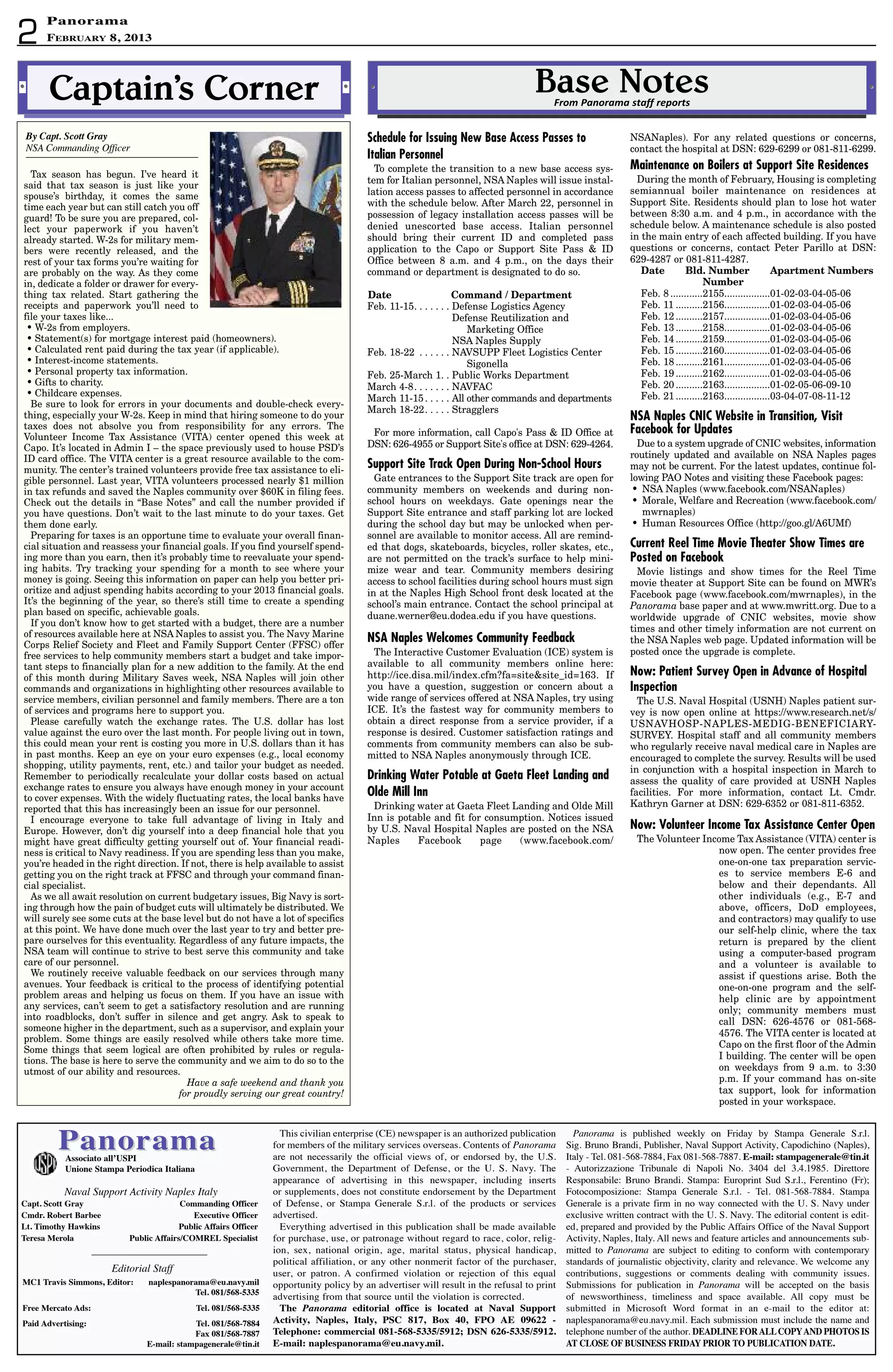 PanoramaPanoramaassociato all’uSPi
unione Stampa Periodica italiana
Panorama is published weekly on Friday by Stampa Generale S.r.l.
Sig. Bruno Brandi, Publisher, Naval Support Activity, Capodichino (Naples),
Italy - Tel. 081-568-7884, Fax 081-568-7887. e-mail: stampagenerale@tin.it
- Autorizzazione Tribunale di Napoli No. 3404 del 3.4.1985. Direttore
Responsabile: Bruno Brandi. Stampa: Europrint Sud S.r.l., Ferentino (Fr);
Fotocomposizione: Stampa Generale S.r.l. - Tel. 081-568-7884. Stampa
Generale is a private firm in no way connected with the U. S. Navy under
exclusive written contract with the U. S. Navy. The editorial content is edit-
ed, prepared and provided by the Public Affairs Office of the Naval Support
Activity, Naples, Italy. All news and feature articles and announcements sub-
mitted to Panorama are subject to editing to conform with contemporary
standards of journalistic objectivity, clarity and relevance. We welcome any
contributions, suggestions or comments dealing with community issues.
Submissions for publication in Panorama will be accepted on the basis
of newsworthiness, timeliness and space available. All copy must be
submitted in Microsoft Word format in an e-mail to the editor at:
naplespanorama@eu.navy.mil. Each submission must include the name and
telephone number of the author. deadLiNe ForaLLCoPyaNd PhotoS iS
at CLoSe oF buSiNeSS Friday Prior to PubLiCatioN date.
Editorial Staff
MC1 travis Simmons, editor: naplespanorama@eu.navy.mil
tel. 081/568-5335
Free Mercato ads: tel. 081/568-5335
Paid advertising: tel. 081/568-7884
Fax 081/568-7887
e-mail: stampagenerale@tin.it
Naval Support Activity Naples Italy
Capt. Scott Gray Commanding officer
Cmdr. robert barbee executive officer
Lt. timothy hawkins Public affairs officer
teresa Merola Public affairs/CoMreL Specialist
This civilian enterprise (CE) newspaper is an authorized publication
for members of the military services overseas. Contents of Panorama
are not necessarily the official views of, or endorsed by, the U.S.
Government, the Department of Defense, or the U. S. Navy. The
appearance of advertising in this newspaper, including inserts
or supplements, does not constitute endorsement by the Department
of Defense, or Stampa Generale S.r.l. of the products or services
advertised.
Everything advertised in this publication shall be made available
for purchase, use, or patronage without regard to race, color, relig-
ion, sex, national origin, age, marital status, physical handicap,
political affiliation, or any other nonmerit factor of the purchaser,
user, or patron. A confirmed violation or rejection of this equal
opportunity policy by an advertiser will result in the refusal to print
advertising from that source until the violation is corrected.
the Panorama editorial office is located at Naval Support
activity, Naples, italy, PSC 817, box 40, FPo ae 09622 -
telephone: commercial 081-568-5335/5912; dSN 626-5335/5912.
e-mail: naplespanorama@eu.navy.mil.
2
PanoramaPanorama
February 8, 2013
Schedule for Issuing New Base Access Passes to
Italian Personnel
To complete the transition to a new base access sys-
tem for Italian personnel, NSA Naples will issue instal-
lation access passes to affected personnel in accordance
with the schedule below. After March 22, personnel in
possession of legacy installation access passes will be
denied unescorted base access. Italian personnel
should bring their current ID and completed pass
application to the Capo or Support Site Pass  ID
Office between 8 a.m. and 4 p.m., on the days their
command or department is designated to do so.
Date Command / Department
Feb. 11-15. . . . . . . Defense Logistics Agency
. . . . . . . . . . . . . . . Defense Reutilization and
. . . . . . . . . . . . . . . Marketing Office
. . . . . . . . . . . . . . . NSA Naples Supply
Feb. 18-22 . . . . . . NAVSUPP Fleet Logistics Center
. . . . . . . . . . . . . . . Sigonella
Feb. 25-March 1. . Public Works Department
March 4-8. . . . . . . NAVFAC
March 11-15. . . . . All other commands and departments
March 18-22. . . . . Stragglers
For more information, call Capo's Pass  ID Office at
DSN: 626-4955 or Support Site's office at DSN: 629-4264.
Support Site Track Open During Non-School Hours
Gate entrances to the Support Site track are open for
community members on weekends and during non-
school hours on weekdays. Gate openings near the
Support Site entrance and staff parking lot are locked
during the school day but may be unlocked when per-
sonnel are available to monitor access. All are remind-
ed that dogs, skateboards, bicycles, roller skates, etc.,
are not permitted on the track’s surface to help mini-
mize wear and tear. Community members desiring
access to school facilities during school hours must sign
in at the Naples High School front desk located at the
school’s main entrance. Contact the school principal at
duane.werner@eu.dodea.edu if you have questions.
NSA Naples Welcomes Community Feedback
The Interactive Customer Evaluation (ICE) system is
available to all community members online here:
http://ice.disa.mil/index.cfm?fa=sitesite_id=163. If
you have a question, suggestion or concern about a
wide range of services offered at NSA Naples, try using
ICE. It’s the fastest way for community members to
obtain a direct response from a service provider, if a
response is desired. Customer satisfaction ratings and
comments from community members can also be sub-
mitted to NSA Naples anonymously through ICE.
Drinking Water Potable at Gaeta Fleet Landing and
Olde Mill Inn
Drinking water at Gaeta Fleet Landing and Olde Mill
Inn is potable and fit for consumption. Notices issued
by U.S. Naval Hospital Naples are posted on the NSA
Naples Facebook page (www.facebook.com/
NSANaples). For any related questions or concerns,
contact the hospital at DSN: 629-6299 or 081-811-6299.
Maintenance on Boilers at Support Site Residences
During the month of February, Housing is completing
semiannual boiler maintenance on residences at
Support Site. Residents should plan to lose hot water
between 8:30 a.m. and 4 p.m., in accordance with the
schedule below. A maintenance schedule is also posted
in the main entry of each affected building. If you have
questions or concerns, contact Peter Parillo at DSN:
629-4287 or 081-811-4287.
Date Bld. Number Apartment Numbers
Number
Feb. 8 ............2155.................01-02-03-04-05-06
Feb. 11 ..........2156.................01-02-03-04-05-06
Feb. 12 ..........2157.................01-02-03-04-05-06
Feb. 13 ..........2158.................01-02-03-04-05-06
Feb. 14 ..........2159.................01-02-03-04-05-06
Feb. 15 ..........2160.................01-02-03-04-05-06
Feb. 18 ..........2161.................01-02-03-04-05-06
Feb. 19 ..........2162.................01-02-03-04-05-06
Feb. 20 ..........2163.................01-02-05-06-09-10
Feb. 21 ..........2163.................03-04-07-08-11-12
NSA Naples CNIC Website in Transition, Visit
Facebook for Updates
Due to a system upgrade of CNIC websites, information
routinely updated and available on NSA Naples pages
may not be current. For the latest updates, continue fol-
lowing PAO Notes and visiting these Facebook pages:
• NSA Naples (www.facebook.com/NSANaples)
• Morale, Welfare and Recreation (www.facebook.com/
mwrnaples)
• Human Resources Office (http://goo.gl/A6UMf)
Current Reel Time Movie Theater Show Times are
Posted on Facebook
Movie listings and show times for the Reel Time
movie theater at Support Site can be found on MWR’s
Facebook page (www.facebook.com/mwrnaples), in the
Panorama base paper and at www.mwritt.org. Due to a
worldwide upgrade of CNIC websites, movie show
times and other timely information are not current on
the NSA Naples web page. Updated information will be
posted once the upgrade is complete.
Now: Patient Survey Open in Advance of Hospital
Inspection
The U.S. Naval Hospital (USNH) Naples patient sur-
vey is now open online at https://www.research.net/s/
USNAVHOSP-NAPLES-MEDIG-BENEFICIARY-
SURVEY. Hospital staff and all community members
who regularly receive naval medical care in Naples are
encouraged to complete the survey. Results will be used
in conjunction with a hospital inspection in March to
assess the quality of care provided at USNH Naples
facilities. For more information, contact Lt. Cmdr.
Kathryn Garner at DSN: 629-6352 or 081-811-6352.
Now: Volunteer Income Tax Assistance Center Open
The Volunteer Income Tax Assistance (VITA) center is
now open. The center provides free
one-on-one tax preparation servic-
es to service members E-6 and
below and their dependants. All
other individuals (e.g., E-7 and
above, officers, DoD employees,
and contractors) may qualify to use
our self-help clinic, where the tax
return is prepared by the client
using a computer-based program
and a volunteer is available to
assist if questions arise. Both the
one-on-one program and the self-
help clinic are by appointment
only; community members must
call DSN: 626-4576 or 081-568-
4576. The VITA center is located at
Capo on the first floor of the Admin
I building. The center will be open
on weekdays from 9 a.m. to 3:30
p.m. If your command has on-site
tax support, look for information
posted in your workspace.
Base Notes•• ••
From Panorama staff reports
Tax season has begun. I’ve heard it
said that tax season is just like your
spouse’s birthday, it comes the same
time each year but can still catch you off
guard! To be sure you are prepared, col-
lect your paperwork if you haven’t
already started. W-2s for military mem-
bers were recently released, and the
rest of your tax forms you’re waiting for
are probably on the way. As they come
in, dedicate a folder or drawer for every-
thing tax related. Start gathering the
receipts and paperwork you’ll need to
file your taxes like...
• W-2s from employers.
• Statement(s) for mortgage interest paid (homeowners).
• Calculated rent paid during the tax year (if applicable).
• Interest-income statements.
• Personal property tax information.
• Gifts to charity.
• Childcare expenses.
Be sure to look for errors in your documents and double-check every-
thing, especially your W-2s. Keep in mind that hiring someone to do your
taxes does not absolve you from responsibility for any errors. The
Volunteer Income Tax Assistance (VITA) center opened this week at
Capo. It’s located in Admin I – the space previously used to house PSD’s
ID card office. The VITA center is a great resource available to the com-
munity. The center’s trained volunteers provide free tax assistance to eli-
gible personnel. Last year, VITA volunteers processed nearly $1 million
in tax refunds and saved the Naples community over $60K in filing fees.
Check out the details in “Base Notes” and call the number provided if
you have questions. Don’t wait to the last minute to do your taxes. Get
them done early.
Preparing for taxes is an opportune time to evaluate your overall finan-
cial situation and reassess your financial goals. If you find yourself spend-
ing more than you earn, then it’s probably time to reevaluate your spend-
ing habits. Try tracking your spending for a month to see where your
money is going. Seeing this information on paper can help you better pri-
oritize and adjust spending habits according to your 2013 financial goals.
It’s the beginning of the year, so there’s still time to create a spending
plan based on specific, achievable goals.
If you don’t know how to get started with a budget, there are a number
of resources available here at NSA Naples to assist you. The Navy Marine
Corps Relief Society and Fleet and Family Support Center (FFSC) offer
free services to help community members start a budget and take impor-
tant steps to financially plan for a new addition to the family. At the end
of this month during Military Saves week, NSA Naples will join other
commands and organizations in highlighting other resources available to
service members, civilian personnel and family members. There are a ton
of services and programs here to support you.
Please carefully watch the exchange rates. The U.S. dollar has lost
value against the euro over the last month. For people living out in town,
this could mean your rent is costing you more in U.S. dollars than it has
in past months. Keep an eye on your euro expenses (e.g., local economy
shopping, utility payments, rent, etc.) and tailor your budget as needed.
Remember to periodically recalculate your dollar costs based on actual
exchange rates to ensure you always have enough money in your account
to cover expenses. With the widely fluctuating rates, the local banks have
reported that this has increasingly been an issue for our personnel.
I encourage everyone to take full advantage of living in Italy and
Europe. However, don’t dig yourself into a deep financial hole that you
might have great difficulty getting yourself out of. Your financial readi-
ness is critical to Navy readiness. If you are spending less than you make,
you’re headed in the right direction. If not, there is help available to assist
getting you on the right track at FFSC and through your command finan-
cial specialist.
As we all await resolution on current budgetary issues, Big Navy is sort-
ing through how the pain of budget cuts will ultimately be distributed. We
will surely see some cuts at the base level but do not have a lot of specifics
at this point. We have done much over the last year to try and better pre-
pare ourselves for this eventuality. Regardless of any future impacts, the
NSA team will continue to strive to best serve this community and take
care of our personnel.
We routinely receive valuable feedback on our services through many
avenues. Your feedback is critical to the process of identifying potential
problem areas and helping us focus on them. If you have an issue with
any services, can’t seem to get a satisfactory resolution and are running
into roadblocks, don’t suffer in silence and get angry. Ask to speak to
someone higher in the department, such as a supervisor, and explain your
problem. Some things are easily resolved while others take more time.
Some things that seem logical are often prohibited by rules or regula-
tions. The base is here to serve the community and we aim to do so to the
utmost of our ability and resources.
Have a safe weekend and thank you
for proudly serving our great country!
Captain’s Corner•• ••
By Capt. Scott Gray
NSA Commanding Officer
 