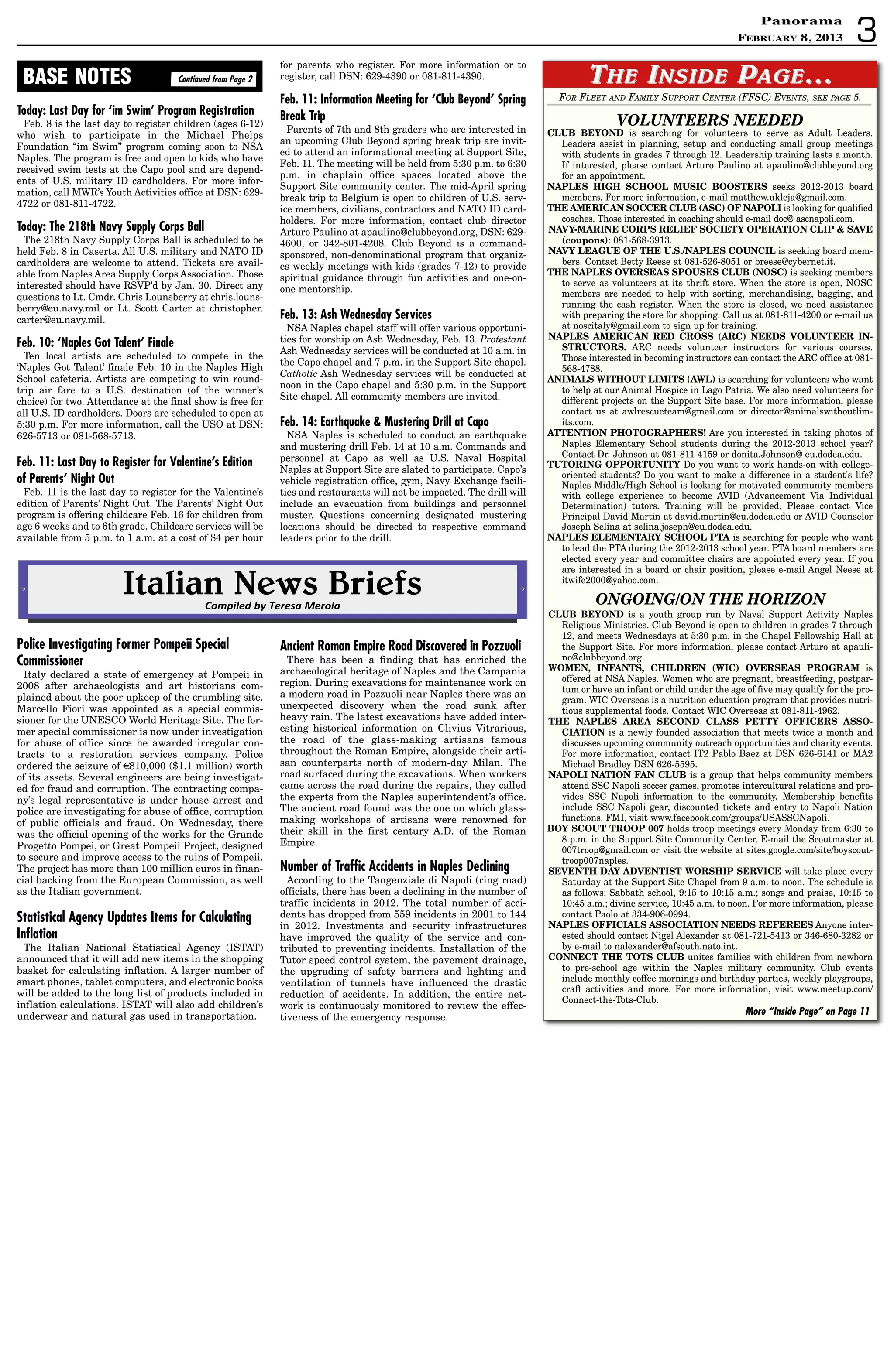 3
PanoramaPanorama
February 8, 2013
FOR FLEET AND FAMILY SUPPORT CENTER (FFSC) EVENTS, SEE PAGE 5.
VOLUNTEERS NEEDED
CLUB BEYOND is searching for volunteers to serve as Adult Leaders.
Leaders assist in planning, setup and conducting small group meetings
with students in grades 7 through 12. Leadership training lasts a month.
If interested, please contact Arturo Paulino at apaulino@clubbeyond.org
for an appointment.
NAPLES HIGH SCHOOL MUSIC BOOSTERS seeks 2012-2013 board
members. For more information, e-mail matthew.ukleja@gmail.com.
THE AMERICAN SOCCER CLUB (ASC) OF NAPOLI is looking for qualified
coaches. Those interested in coaching should e-mail doc@ ascnapoli.com.
NAVY-MARINE CORPS RELIEF SOCIETY OPERATION CLIP  SAVE
(coupons): 081-568-3913.
NAVY LEAGUE OF THE U.S./NAPLES COUNCIL is seeking board mem-
bers. Contact Betty Reese at 081-526-8051 or breese@cybernet.it.
THE NAPLES OVERSEAS SPOUSES CLUB (NOSC) is seeking members
to serve as volunteers at its thrift store. When the store is open, NOSC
members are needed to help with sorting, merchandising, bagging, and
running the cash register. When the store is closed, we need assistance
with preparing the store for shopping. Call us at 081-811-4200 or e-mail us
at noscitaly@gmail.com to sign up for training.
NAPLES AMERICAN RED CROSS (ARC) NEEDS VOLUNTEER IN-
STRUCTORS. ARC needs volunteer instructors for various courses.
Those interested in becoming instructors can contact the ARC office at 081-
568-4788.
ANIMALS WITHOUT LIMITS (AWL) is searching for volunteers who want
to help at our Animal Hospice in Lago Patria. We also need volunteers for
different projects on the Support Site base. For more information, please
contact us at awlrescueteam@gmail.com or director@animalswithoutlim-
its.com.
ATTENTION PHOTOGRAPHERS! Are you interested in taking photos of
Naples Elementary School students during the 2012-2013 school year?
Contact Dr. Johnson at 081-811-4159 or donita.Johnson@ eu.dodea.edu.
TUTORING OPPORTUNITY Do you want to work hands-on with college-
oriented students? Do you want to make a difference in a student's life?
Naples Middle/High School is looking for motivated community members
with college experience to become AVID (Advancement Via Individual
Determination) tutors. Training will be provided. Please contact Vice
Principal David Martin at david.martin@eu.dodea.edu or AVID Counselor
Joseph Selina at selina.joseph@eu.dodea.edu.
NAPLES ELEMENTARY SCHOOL PTA is searching for people who want
to lead the PTA during the 2012-2013 school year. PTA board members are
elected every year and committee chairs are appointed every year. If you
are interested in a board or chair position, please e-mail Angel Neese at
itwife2000@yahoo.com.
ONGOING/ON THE HORIZON
CLUB BEYOND is a youth group run by Naval Support Activity Naples
Religious Ministries. Club Beyond is open to children in grades 7 through
12, and meets Wednesdays at 5:30 p.m. in the Chapel Fellowship Hall at
the Support Site. For more information, please contact Arturo at apauli-
no@clubbeyond.org.
WOMEN, INFANTS, CHILDREN (WIC) OVERSEAS PROGRAM is
offered at NSA Naples. Women who are pregnant, breastfeeding, postpar-
tum or have an infant or child under the age of five may qualify for the pro-
gram. WIC Overseas is a nutrition education program that provides nutri-
tious supplemental foods. Contact WIC Overseas at 081-811-4962.
THE NAPLES AREA SECOND CLASS PETTY OFFICERS ASSO-
CIATION is a newly founded association that meets twice a month and
discusses upcoming community outreach opportunities and charity events.
For more information, contact IT2 Pablo Baez at DSN 626-6141 or MA2
Michael Bradley DSN 626-5595.
NAPOLI NATION FAN CLUB is a group that helps community members
attend SSC Napoli soccer games, promotes intercultural relations and pro-
vides SSC Napoli information to the community. Membership benefits
include SSC Napoli gear, discounted tickets and entry to Napoli Nation
functions. FMI, visit www.facebook.com/groups/USASSCNapoli.
BOY SCOUT TROOP 007 holds troop meetings every Monday from 6:30 to
8 p.m. in the Support Site Community Center. E-mail the Scoutmaster at
007troop@gmail.com or visit the website at sites.google.com/site/boyscout-
troop007naples.
SEVENTH DAY ADVENTIST WORSHIP SERVICE will take place every
Saturday at the Support Site Chapel from 9 a.m. to noon. The schedule is
as follows: Sabbath school, 9:15 to 10:15 a.m.; songs and praise, 10:15 to
10:45 a.m.; divine service, 10:45 a.m. to noon. For more information, please
contact Paolo at 334-906-0994.
NAPLES OFFICIALS ASSOCIATION NEEDS REFEREES Anyone inter-
ested should contact Nigel Alexander at 081-721-5413 or 346-680-3282 or
by e-mail to nalexander@afsouth.nato.int.
CONNECT THE TOTS CLUB unites families with children from newborn
to pre-school age within the Naples military community. Club events
include monthly coffee mornings and birthday parties, weekly playgroups,
craft activities and more. For more information, visit www.meetup.com/
Connect-the-Tots-Club.
More “Inside Page” on Page 11
TTHEHE IINSIDENSIDE PPAGEAGE……
Italian News Briefs•• ••
Compiled by Teresa Merola
Police Investigating Former Pompeii Special
Commissioner
Italy declared a state of emergency at Pompeii in
2008 after archaeologists and art historians com-
plained about the poor upkeep of the crumbling site.
Marcello Fiori was appointed as a special commis-
sioner for the UNESCO World Heritage Site. The for-
mer special commissioner is now under investigation
for abuse of office since he awarded irregular con-
tracts to a restoration services company. Police
ordered the seizure of €810,000 ($1.1 million) worth
of its assets. Several engineers are being investigat-
ed for fraud and corruption. The contracting compa-
ny’s legal representative is under house arrest and
police are investigating for abuse of office, corruption
of public officials and fraud. On Wednesday, there
was the official opening of the works for the Grande
Progetto Pompei, or Great Pompeii Project, designed
to secure and improve access to the ruins of Pompeii.
The project has more than 100 million euros in finan-
cial backing from the European Commission, as well
as the Italian government.
Statistical Agency Updates Items for Calculating
Inflation
The Italian National Statistical Agency (ISTAT)
announced that it will add new items in the shopping
basket for calculating inflation. A larger number of
smart phones, tablet computers, and electronic books
will be added to the long list of products included in
inflation calculations. ISTAT will also add children’s
underwear and natural gas used in transportation.
Ancient Roman Empire Road Discovered in Pozzuoli
There has been a finding that has enriched the
archaeological heritage of Naples and the Campania
region. During excavations for maintenance work on
a modern road in Pozzuoli near Naples there was an
unexpected discovery when the road sunk after
heavy rain. The latest excavations have added inter-
esting historical information on Clivius Vitrarious,
the road of the glass-making artisans famous
throughout the Roman Empire, alongside their arti-
san counterparts north of modern-day Milan. The
road surfaced during the excavations. When workers
came across the road during the repairs, they called
the experts from the Naples superintendent’s office.
The ancient road found was the one on which glass-
making workshops of artisans were renowned for
their skill in the first century A.D. of the Roman
Empire.
Number of Traffic Accidents in Naples Declining
According to the Tangenziale di Napoli (ring road)
officials, there has been a declining in the number of
traffic incidents in 2012. The total number of acci-
dents has dropped from 559 incidents in 2001 to 144
in 2012. Investments and security infrastructures
have improved the quality of the service and con-
tributed to preventing incidents. Installation of the
Tutor speed control system, the pavement drainage,
the upgrading of safety barriers and lighting and
ventilation of tunnels have influenced the drastic
reduction of accidents. In addition, the entire net-
work is continuously monitored to review the effec-
tiveness of the emergency response.
Today: Last Day for ‘im Swim’ Program Registration
Feb. 8 is the last day to register children (ages 6-12)
who wish to participate in the Michael Phelps
Foundation “im Swim” program coming soon to NSA
Naples. The program is free and open to kids who have
received swim tests at the Capo pool and are depend-
ents of U.S. military ID cardholders. For more infor-
mation, call MWR’s Youth Activities office at DSN: 629-
4722 or 081-811-4722.
Today: The 218th Navy Supply Corps Ball
The 218th Navy Supply Corps Ball is scheduled to be
held Feb. 8 in Caserta. All U.S. military and NATO ID
cardholders are welcome to attend. Tickets are avail-
able from Naples Area Supply Corps Association. Those
interested should have RSVP’d by Jan. 30. Direct any
questions to Lt. Cmdr. Chris Lounsberry at chris.louns-
berry@eu.navy.mil or Lt. Scott Carter at christopher.
carter@eu.navy.mil.
Feb. 10: ‘Naples Got Talent’ Finale
Ten local artists are scheduled to compete in the
‘Naples Got Talent’ finale Feb. 10 in the Naples High
School cafeteria. Artists are competing to win round-
trip air fare to a U.S. destination (of the winner’s
choice) for two. Attendance at the final show is free for
all U.S. ID cardholders. Doors are scheduled to open at
5:30 p.m. For more information, call the USO at DSN:
626-5713 or 081-568-5713.
Feb. 11: Last Day to Register for Valentine’s Edition
of Parents’ Night Out
Feb. 11 is the last day to register for the Valentine’s
edition of Parents’ Night Out. The Parents’ Night Out
program is offering childcare Feb. 16 for children from
age 6 weeks and to 6th grade. Childcare services will be
available from 5 p.m. to 1 a.m. at a cost of $4 per hour
for parents who register. For more information or to
register, call DSN: 629-4390 or 081-811-4390.
Feb. 11: Information Meeting for ‘Club Beyond’ Spring
Break Trip
Parents of 7th and 8th graders who are interested in
an upcoming Club Beyond spring break trip are invit-
ed to attend an informational meeting at Support Site,
Feb. 11. The meeting will be held from 5:30 p.m. to 6:30
p.m. in chaplain office spaces located above the
Support Site community center. The mid-April spring
break trip to Belgium is open to children of U.S. serv-
ice members, civilians, contractors and NATO ID card-
holders. For more information, contact club director
Arturo Paulino at apaulino@clubbeyond.org, DSN: 629-
4600, or 342-801-4208. Club Beyond is a command-
sponsored, non-denominational program that organiz-
es weekly meetings with kids (grades 7-12) to provide
spiritual guidance through fun activities and one-on-
one mentorship.
Feb. 13: Ash Wednesday Services
NSA Naples chapel staff will offer various opportuni-
ties for worship on Ash Wednesday, Feb. 13. Protestant
Ash Wednesday services will be conducted at 10 a.m. in
the Capo chapel and 7 p.m. in the Support Site chapel.
Catholic Ash Wednesday services will be conducted at
noon in the Capo chapel and 5:30 p.m. in the Support
Site chapel. All community members are invited.
Feb. 14: Earthquake  Mustering Drill at Capo
NSA Naples is scheduled to conduct an earthquake
and mustering drill Feb. 14 at 10 a.m. Commands and
personnel at Capo as well as U.S. Naval Hospital
Naples at Support Site are slated to participate. Capo’s
vehicle registration office, gym, Navy Exchange facili-
ties and restaurants will not be impacted. The drill will
include an evacuation from buildings and personnel
muster. Questions concerning designated mustering
locations should be directed to respective command
leaders prior to the drill.
Continued from Page 2BASE NOTES
 