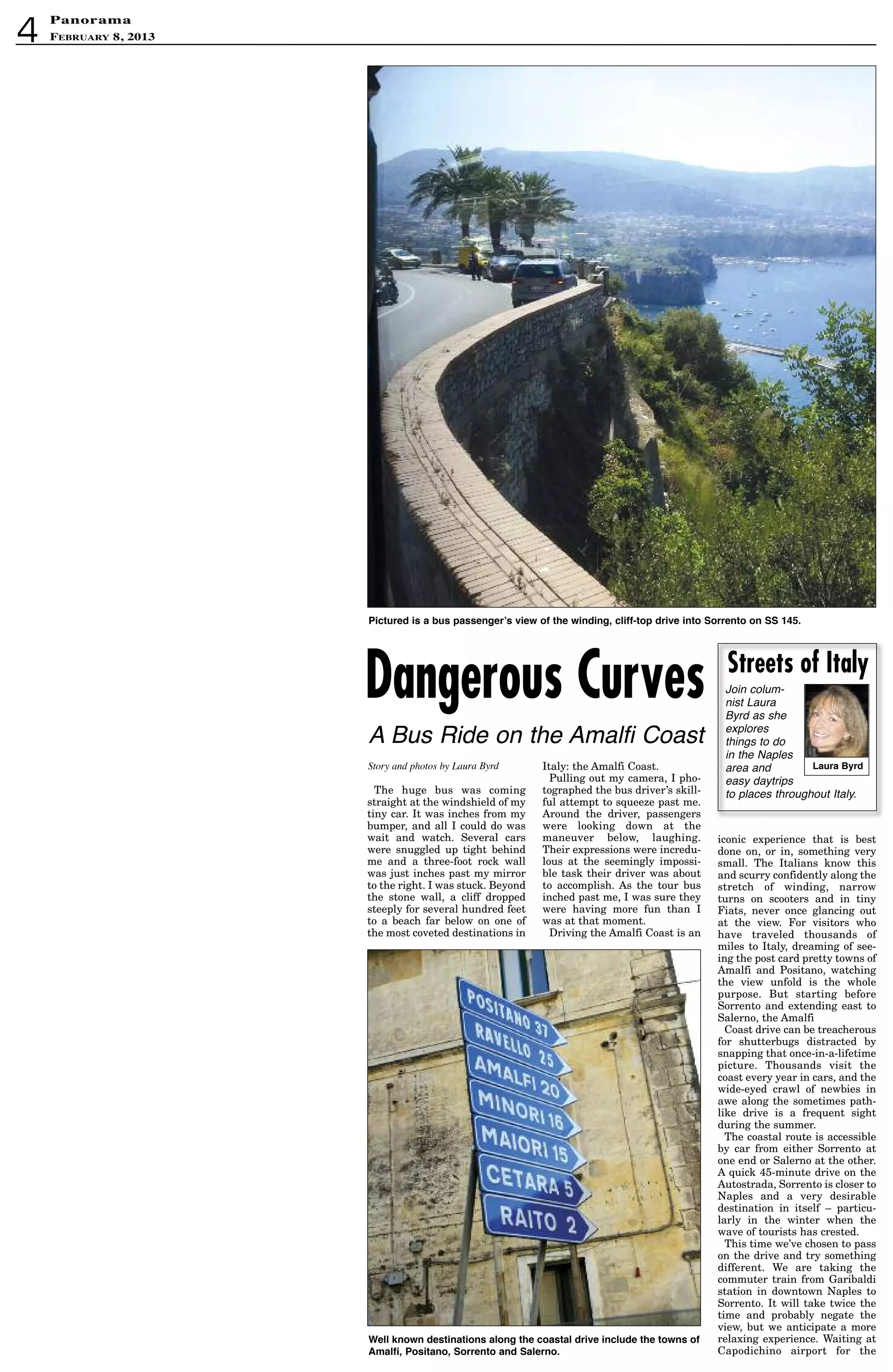 4
PanoramaPanorama
February 8, 2013
The huge bus was coming
straight at the windshield of my
tiny car. It was inches from my
bumper, and all I could do was
wait and watch. Several cars
were snuggled up tight behind
me and a three-foot rock wall
was just inches past my mirror
to the right. I was stuck. Beyond
the stone wall, a cliff dropped
steeply for several hundred feet
to a beach far below on one of
the most coveted destinations in
Italy: the Amalfi Coast.
Pulling out my camera, I pho-
tographed the bus driver’s skill-
ful attempt to squeeze past me.
Around the driver, passengers
were looking down at the
maneuver below, laughing.
Their expressions were incredu-
lous at the seemingly impossi-
ble task their driver was about
to accomplish. As the tour bus
inched past me, I was sure they
were having more fun than I
was at that moment.
Driving the Amalfi Coast is an
iconic experience that is best
done on, or in, something very
small. The Italians know this
and scurry confidently along the
stretch of winding, narrow
turns on scooters and in tiny
Fiats, never once glancing out
at the view. For visitors who
have traveled thousands of
miles to Italy, dreaming of see-
ing the post card pretty towns of
Amalfi and Positano, watching
the view unfold is the whole
purpose. But starting before
Sorrento and extending east to
Salerno, the Amalfi
Coast drive can be treacherous
for shutterbugs distracted by
snapping that once-in-a-lifetime
picture. Thousands visit the
coast every year in cars, and the
wide-eyed crawl of newbies in
awe along the sometimes path-
like drive is a frequent sight
during the summer.
The coastal route is accessible
by car from either Sorrento at
one end or Salerno at the other.
A quick 45-minute drive on the
Autostrada, Sorrento is closer to
Naples and a very desirable
destination in itself – particu-
larly in the winter when the
wave of tourists has crested.
This time we’ve chosen to pass
on the drive and try something
different. We are taking the
commuter train from Garibaldi
station in downtown Naples to
Sorrento. It will take twice the
time and probably negate the
view, but we anticipate a more
relaxing experience. Waiting at
Capodichino airport for the
Story and photos by Laura Byrd
Join colum-
nist Laura
Byrd as she
explores
things to do
in the Naples
area and
easy daytrips
to places throughout Italy.
Laura Byrd
Streets of Italy
Dangerous Curves
A Bus Ride on the Amalfi Coast
Pictured is a bus passenger’s view of the winding, cliff-top drive into sorrento on ss 145.
Well known destinations along the coastal drive include the towns of
amalfi, Positano, sorrento and salerno.
 