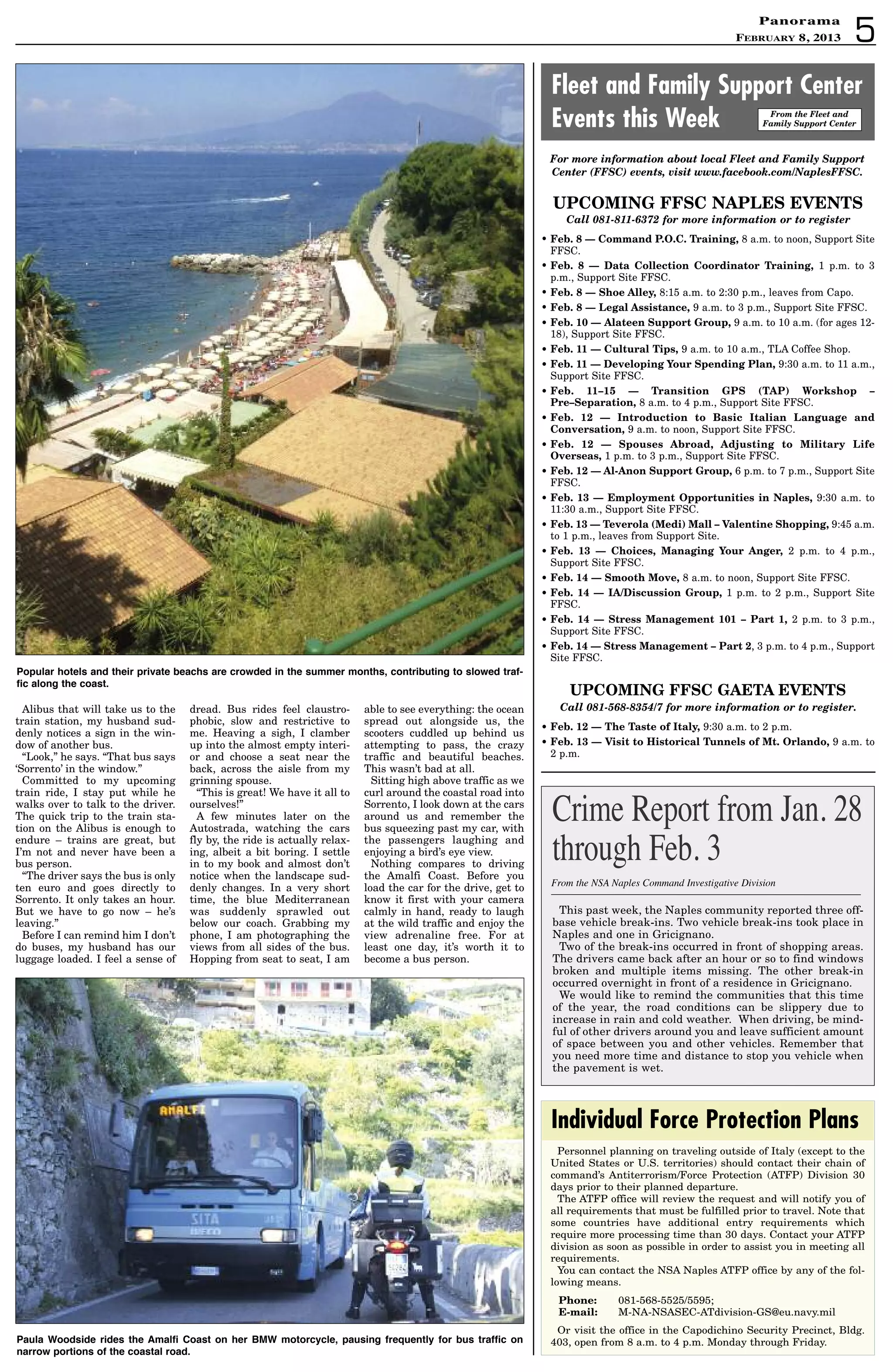 5
PanoramaPanorama
February 8, 2013
UPCOMING FFSC NAPLES EVENTS
Call 081-811-6372 for more information or to register
• Feb. 8 — Command P.O.C. Training, 8 a.m. to noon, Support Site
FFSC.
• Feb. 8 — Data Collection Coordinator Training, 1 p.m. to 3
p.m., Support Site FFSC.
• Feb. 8 — Shoe Alley, 8:15 a.m. to 2:30 p.m., leaves from Capo.
• Feb. 8 — Legal Assistance, 9 a.m. to 3 p.m., Support Site FFSC.
• Feb. 10 — Alateen Support Group, 9 a.m. to 10 a.m. (for ages 12-
18), Support Site FFSC.
• Feb. 11 — Cultural Tips, 9 a.m. to 10 a.m., TLA Coffee Shop.
• Feb. 11 — Developing Your Spending Plan, 9:30 a.m. to 11 a.m.,
Support Site FFSC.
• Feb. 11–15 — Transition GPS (TAP) Workshop –
Pre–Separation, 8 a.m. to 4 p.m., Support Site FFSC.
• Feb. 12 — Introduction to Basic Italian Language and
Conversation, 9 a.m. to noon, Support Site FFSC.
• Feb. 12 — Spouses Abroad, Adjusting to Military Life
Overseas, 1 p.m. to 3 p.m., Support Site FFSC.
• Feb. 12 — Al-Anon Support Group, 6 p.m. to 7 p.m., Support Site
FFSC.
• Feb. 13 — Employment Opportunities in Naples, 9:30 a.m. to
11:30 a.m., Support Site FFSC.
• Feb. 13 — Teverola (Medi) Mall – Valentine Shopping, 9:45 a.m.
to 1 p.m., leaves from Support Site.
• Feb. 13 — Choices, Managing Your Anger, 2 p.m. to 4 p.m.,
Support Site FFSC.
• Feb. 14 — Smooth Move, 8 a.m. to noon, Support Site FFSC.
• Feb. 14 — IA/Discussion Group, 1 p.m. to 2 p.m., Support Site
FFSC.
• Feb. 14 — Stress Management 101 – Part 1, 2 p.m. to 3 p.m.,
Support Site FFSC.
• Feb. 14 — Stress Management – Part 2, 3 p.m. to 4 p.m., Support
Site FFSC.
UPCOMING FFSC GAETA EVENTS
Call 081-568-8354/7 for more information or to register.
• Feb. 12 — The Taste of Italy, 9:30 a.m. to 2 p.m.
• Feb. 13 — Visit to Historical Tunnels of Mt. Orlando, 9 a.m. to
2 p.m.
Fleet and Family Support Center
Events this Week From the Fleet and
Family Support Center
For more information about local Fleet and Family Support
Center (FFSC) events, visit www.facebook.com/NaplesFFSC.
Alibus that will take us to the
train station, my husband sud-
denly notices a sign in the win-
dow of another bus.
“Look,” he says. “That bus says
‘Sorrento’ in the window.”
Committed to my upcoming
train ride, I stay put while he
walks over to talk to the driver.
The quick trip to the train sta-
tion on the Alibus is enough to
endure – trains are great, but
I’m not and never have been a
bus person.
“The driver says the bus is only
ten euro and goes directly to
Sorrento. It only takes an hour.
But we have to go now – he’s
leaving.”
Before I can remind him I don’t
do buses, my husband has our
luggage loaded. I feel a sense of
dread. Bus rides feel claustro-
phobic, slow and restrictive to
me. Heaving a sigh, I clamber
up into the almost empty interi-
or and choose a seat near the
back, across the aisle from my
grinning spouse.
“This is great! We have it all to
ourselves!”
A few minutes later on the
Autostrada, watching the cars
fly by, the ride is actually relax-
ing, albeit a bit boring. I settle
in to my book and almost don’t
notice when the landscape sud-
denly changes. In a very short
time, the blue Mediterranean
was suddenly sprawled out
below our coach. Grabbing my
phone, I am photographing the
views from all sides of the bus.
Hopping from seat to seat, I am
able to see everything: the ocean
spread out alongside us, the
scooters cuddled up behind us
attempting to pass, the crazy
traffic and beautiful beaches.
This wasn’t bad at all.
Sitting high above traffic as we
curl around the coastal road into
Sorrento, I look down at the cars
around us and remember the
bus squeezing past my car, with
the passengers laughing and
enjoying a bird’s eye view.
Nothing compares to driving
the Amalfi Coast. Before you
load the car for the drive, get to
know it first with your camera
calmly in hand, ready to laugh
at the wild traffic and enjoy the
view adrenaline free. For at
least one day, it’s worth it to
become a bus person.
Personnel planning on traveling outside of Italy (except to the
United States or U.S. territories) should contact their chain of
command’s Antiterrorism/Force Protection (ATFP) Division 30
days prior to their planned departure.
The ATFP office will review the request and will notify you of
all requirements that must be fulfilled prior to travel. Note that
some countries have additional entry requirements which
require more processing time than 30 days. Contact your ATFP
division as soon as possible in order to assist you in meeting all
requirements.
You can contact the NSA Naples ATFP office by any of the fol-
lowing means.
Phone: 081-568-5525/5595;
E-mail: M-NA-NSASEC-ATdivision-GS@eu.navy.mil
Or visit the office in the Capodichino Security Precinct, Bldg.
403, open from 8 a.m. to 4 p.m. Monday through Friday.
Individual Force Protection Plans
Popular hotels and their private beachs are crowded in the summer months, contributing to slowed traf-
fic along the coast.
Paula Woodside rides the amalfi Coast on her BMW motorcycle, pausing frequently for bus traffic on
narrow portions of the coastal road.
This past week, the Naples community reported three off-
base vehicle break-ins. Two vehicle break-ins took place in
Naples and one in Gricignano.
Two of the break-ins occurred in front of shopping areas.
The drivers came back after an hour or so to find windows
broken and multiple items missing. The other break-in
occurred overnight in front of a residence in Gricignano.
We would like to remind the communities that this time
of the year, the road conditions can be slippery due to
increase in rain and cold weather. When driving, be mind-
ful of other drivers around you and leave sufficient amount
of space between you and other vehicles. Remember that
you need more time and distance to stop you vehicle when
the pavement is wet.
From the NSA Naples Command Investigative Division
Crime Report from Jan. 28
through Feb. 3
 