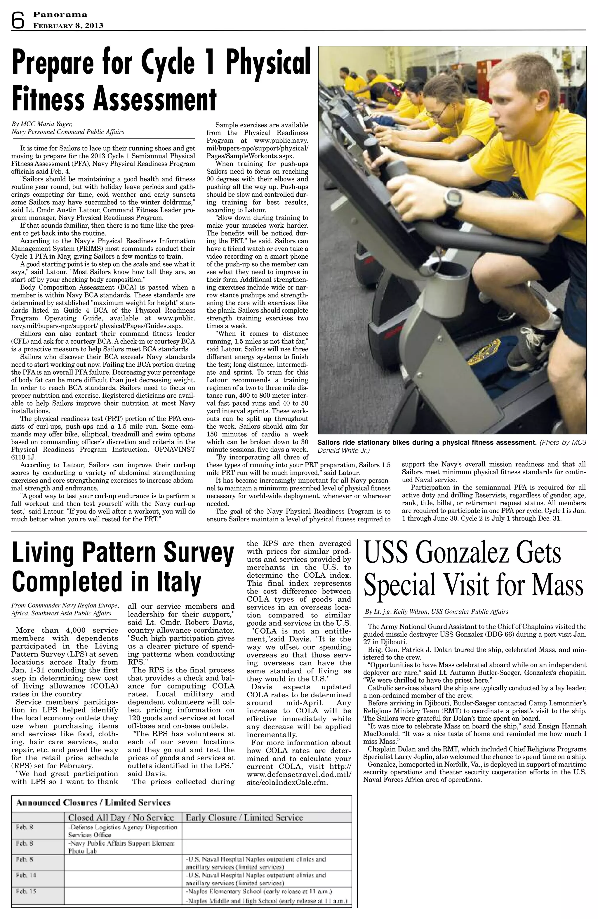 6
PanoramaPanorama
February 8, 2013
The Army National Guard Assistant to the Chief of Chaplains visited the
guided-missile destroyer USS Gonzalez (DDG 66) during a port visit Jan.
27 in Djibouti.
Brig. Gen. Patrick J. Dolan toured the ship, celebrated Mass, and min-
istered to the crew.
“Opportunities to have Mass celebrated aboard while on an independent
deployer are rare,” said Lt. Autumn Butler-Saeger, Gonzalez’s chaplain.
“We were thrilled to have the priest here.”
Catholic services aboard the ship are typically conducted by a lay leader,
a non-ordained member of the crew.
Before arriving in Djibouti, Butler-Saeger contacted Camp Lemonnier’s
Religious Ministry Team (RMT) to coordinate a priest’s visit to the ship.
The Sailors were grateful for Dolan’s time spent on board.
“It was nice to celebrate Mass on board the ship,” said Ensign Hannah
MacDonald. “It was a nice taste of home and reminded me how much I
miss Mass.”
Chaplain Dolan and the RMT, which included Chief Religious Programs
Specialist Larry Joplin, also welcomed the chance to spend time on a ship.
Gonzalez, homeported in Norfolk, Va., is deployed in support of maritime
security operations and theater security cooperation efforts in the U.S.
Naval Forces Africa area of operations.
By Lt. j.g. Kelly Wilson, USS Gonzalez Public Affairs
USS Gonzalez Gets
Special Visit for Mass
More than 4,000 service
members with dependents
participated in the Living
Pattern Survey (LPS) at seven
locations across Italy from
Jan. 1-31 concluding the first
step in determining new cost
of living allowance (COLA)
rates in the country.
Service members' participa-
tion in LPS helped identify
the local economy outlets they
use when purchasing items
and services like food, cloth-
ing, hair care services, auto
repair, etc. and paved the way
for the retail price schedule
(RPS) set for February.
We had great participation
with LPS so I want to thank
all our service members and
leadership for their support,
said Lt. Cmdr. Robert Davis,
country allowance coordinator.
Such high participation gives
us a clearer picture of spend-
ing patterns when conducting
RPS.
The RPS is the final process
that provides a check and bal-
ance for computing COLA
rates. Local military and
dependent volunteers will col-
lect pricing information on
120 goods and services at local
off-base and on-base outlets.
The RPS has volunteers at
each of our seven locations
and they go out and test the
prices of goods and services at
outlets identified in the LPS,
said Davis.
The prices collected during
From Commander Navy Region Europe,
Africa, Southwest Asia Public Affairs
Living Pattern Survey
Completed in Italy
It is time for Sailors to lace up their running shoes and get
moving to prepare for the 2013 Cycle 1 Semiannual Physical
Fitness Assessment (PFA), Navy Physical Readiness Program
officials said Feb. 4.
Sailors should be maintaining a good health and fitness
routine year round, but with holiday leave periods and gath-
erings competing for time, cold weather and early sunsets
some Sailors may have succumbed to the winter doldrums,
said Lt. Cmdr. Austin Latour, Command Fitness Leader pro-
gram manager, Navy Physical Readiness Program.
If that sounds familiar, then there is no time like the pres-
ent to get back into the routine.
According to the Navy's Physical Readiness Information
Management System (PRIMS) most commands conduct their
Cycle 1 PFA in May, giving Sailors a few months to train.
A good starting point is to step on the scale and see what it
says, said Latour. Most Sailors know how tall they are, so
start off by your checking body composition.
Body Composition Assessment (BCA) is passed when a
member is within Navy BCA standards. These standards are
determined by established maximum weight for height stan-
dards listed in Guide 4 BCA of the Physical Readiness
Program Operating Guide, available at www.public.
navy.mil/bupers-npc/support/ physical/Pages/Guides.aspx.
Sailors can also contact their command fitness leader
(CFL) and ask for a courtesy BCA. A check-in or courtesy BCA
is a proactive measure to help Sailors meet BCA standards.
Sailors who discover their BCA exceeds Navy standards
need to start working out now. Failing the BCA portion during
the PFA is an overall PFA failure. Decreasing your percentage
of body fat can be more difficult than just decreasing weight.
In order to reach BCA standards, Sailors need to focus on
proper nutrition and exercise. Registered dieticians are avail-
able to help Sailors improve their nutrition at most Navy
installations.
The physical readiness test (PRT) portion of the PFA con-
sists of curl-ups, push-ups and a 1.5 mile run. Some com-
mands may offer bike, elliptical, treadmill and swim options
based on commanding officer’s discretion and criteria in the
Physical Readiness Program Instruction, OPNAVINST
6110.1J.
According to Latour, Sailors can improve their curl-up
scores by conducting a variety of abdominal strengthening
exercises and core strengthening exercises to increase abdom-
inal strength and endurance.
A good way to test your curl-up endurance is to perform a
full workout and then test yourself with the Navy curl-up
test, said Latour. If you do well after a workout, you will do
much better when you're well rested for the PRT.
Sample exercises are available
from the Physical Readiness
Program at www.public.navy.
mil/bupers-npc/support/physical/
Pages/SampleWorkouts.aspx.
When training for push-ups
Sailors need to focus on reaching
90 degrees with their elbows and
pushing all the way up. Push-ups
should be slow and controlled dur-
ing training for best results,
according to Latour.
Slow down during training to
make your muscles work harder.
The benefits will be noticed dur-
ing the PRT, he said. Sailors can
have a friend watch or even take a
video recording on a smart phone
of the push-up so the member can
see what they need to improve in
their form. Additional strengthen-
ing exercises include wide or nar-
row stance pushups and strength-
ening the core with exercises like
the plank. Sailors should complete
strength training exercises two
times a week.
When it comes to distance
running, 1.5 miles is not that far,
said Latour. Sailors will use three
different energy systems to finish
the test; long distance, intermedi-
ate and sprint. To train for this
Latour recommends a training
regimen of a two to three mile dis-
tance run, 400 to 800 meter inter-
val fast paced runs and 40 to 50
yard interval sprints. These work-
outs can be split up throughout
the week. Sailors should aim for
150 minutes of cardio a week
which can be broken down to 30
minute sessions, five days a week.
By incorporating all three of
these types of running into your PRT preparation, Sailors 1.5
mile PRT run will be much improved, said Latour.
It has become increasingly important for all Navy person-
nel to maintain a minimum prescribed level of physical fitness
necessary for world-wide deployment, whenever or wherever
needed.
The goal of the Navy Physical Readiness Program is to
ensure Sailors maintain a level of physical fitness required to
support the Navy's overall mission readiness and that all
Sailors meet minimum physical fitness standards for contin-
ued Naval service.
Participation in the semiannual PFA is required for all
active duty and drilling Reservists, regardless of gender, age,
rank, title, billet, or retirement request status. All members
are required to participate in one PFA per cycle. Cycle I is Jan.
1 through June 30. Cycle 2 is July 1 through Dec. 31.
By MCC Maria Yager,
Navy Personnel Command Public Affairs
sailors ride stationary bikes during a physical fitness assessment. (Photo by MC3
Donald White Jr.)
the RPS are then averaged
with prices for similar prod-
ucts and services provided by
merchants in the U.S. to
determine the COLA index.
This final index represents
the cost difference between
COLA types of goods and
services in an overseas loca-
tion compared to similar
goods and services in the U.S.
COLA is not an entitle-
ment,said Davis. It is the
way we offset our spending
overseas so that those serv-
ing overseas can have the
same standard of living as
they would in the U.S.
Davis expects updated
COLA rates to be determined
around mid-April. Any
increase to COLA will be
effective immediately while
any decrease will be applied
incrementally.
For more information about
how COLA rates are deter-
mined and to calculate your
current COLA, visit http://
www.defensetravel.dod.mil/
site/colaIndexCalc.cfm.
Prepare for Cycle 1 Physical
Fitness Assessment
 