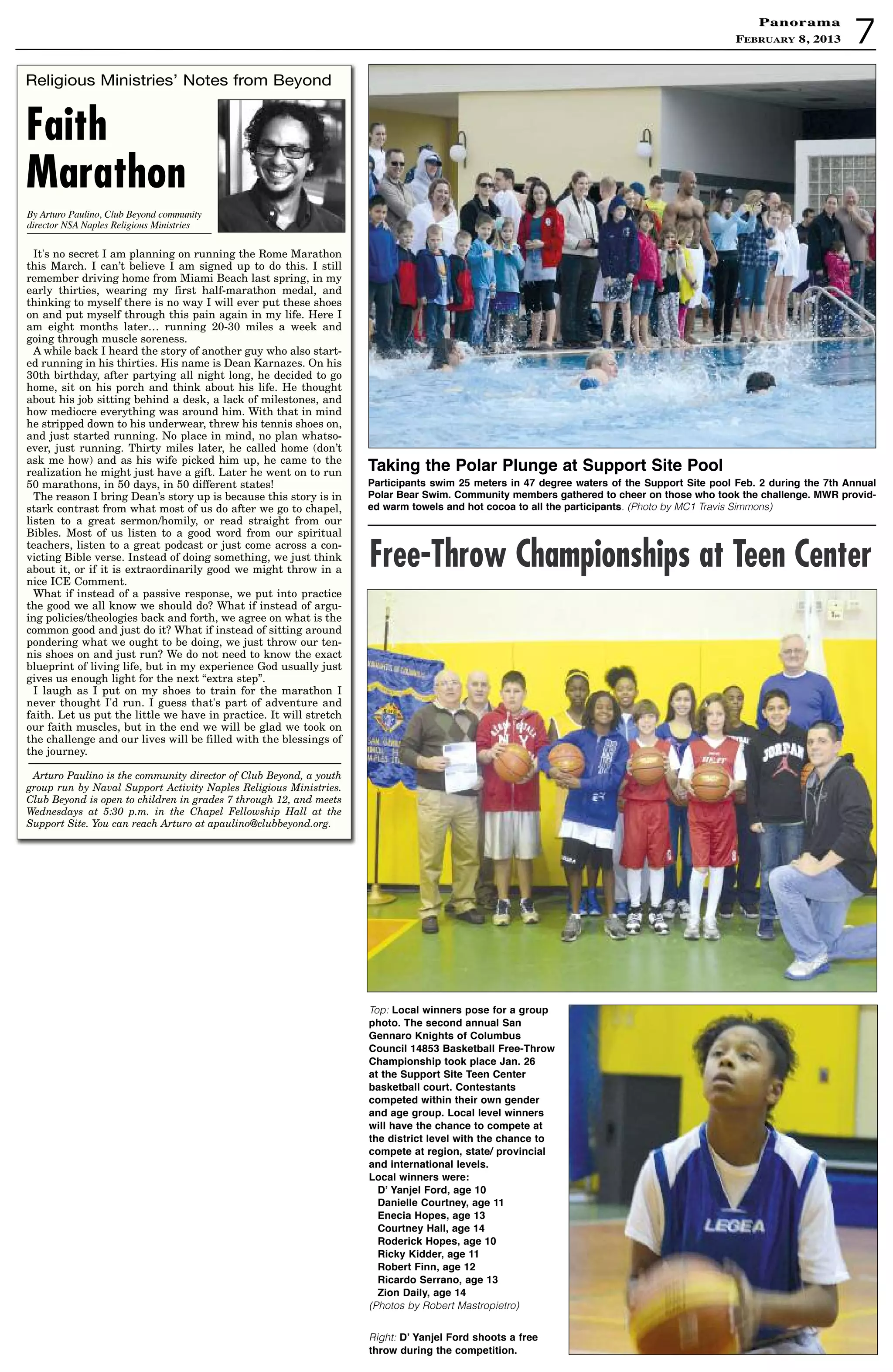 7
PanoramaPanorama
February 8, 2013
taking the Polar Plunge at support site Pool
Participants swim 25 meters in 47 degree waters of the support site pool Feb. 2 during the 7th annual
Polar Bear swim. Community members gathered to cheer on those who took the challenge. MWR provid-
ed warm towels and hot cocoa to all the participants. (Photo by MC1 Travis Simmons)
Top: Local winners pose for a group
photo. the second annual san
Gennaro Knights of Columbus
Council 14853 Basketball Free-throw
Championship took place Jan. 26
at the support site teen Center
basketball court. Contestants
competed within their own gender
and age group. Local level winners
will have the chance to compete at
the district level with the chance to
compete at region, state/ provincial
and international levels.
Local winners were:
d’ Yanjel Ford, age 10
danielle Courtney, age 11
enecia hopes, age 13
Courtney hall, age 14
Roderick hopes, age 10
Ricky Kidder, age 11
Robert Finn, age 12
Ricardo serrano, age 13
Zion daily, age 14
(Photos by Robert Mastropietro)
Right: d’ Yanjel Ford shoots a free
throw during the competition.
Free-Throw Championships at Teen Center
Religious Ministries’ Notes from Beyond
Faith
Marathon
It's no secret I am planning on running the Rome Marathon
this March. I can’t believe I am signed up to do this. I still
remember driving home from Miami Beach last spring, in my
early thirties, wearing my first half-marathon medal, and
thinking to myself there is no way I will ever put these shoes
on and put myself through this pain again in my life. Here I
am eight months later… running 20-30 miles a week and
going through muscle soreness.
A while back I heard the story of another guy who also start-
ed running in his thirties. His name is Dean Karnazes. On his
30th birthday, after partying all night long, he decided to go
home, sit on his porch and think about his life. He thought
about his job sitting behind a desk, a lack of milestones, and
how mediocre everything was around him. With that in mind
he stripped down to his underwear, threw his tennis shoes on,
and just started running. No place in mind, no plan whatso-
ever, just running. Thirty miles later, he called home (don’t
ask me how) and as his wife picked him up, he came to the
realization he might just have a gift. Later he went on to run
50 marathons, in 50 days, in 50 different states!
The reason I bring Dean’s story up is because this story is in
stark contrast from what most of us do after we go to chapel,
listen to a great sermon/homily, or read straight from our
Bibles. Most of us listen to a good word from our spiritual
teachers, listen to a great podcast or just come across a con-
victing Bible verse. Instead of doing something, we just think
about it, or if it is extraordinarily good we might throw in a
nice ICE Comment.
What if instead of a passive response, we put into practice
the good we all know we should do? What if instead of argu-
ing policies/theologies back and forth, we agree on what is the
common good and just do it? What if instead of sitting around
pondering what we ought to be doing, we just throw our ten-
nis shoes on and just run? We do not need to know the exact
blueprint of living life, but in my experience God usually just
gives us enough light for the next “extra step”.
I laugh as I put on my shoes to train for the marathon I
never thought I'd run. I guess that's part of adventure and
faith. Let us put the little we have in practice. It will stretch
our faith muscles, but in the end we will be glad we took on
the challenge and our lives will be filled with the blessings of
the journey.
Arturo Paulino is the community director of Club Beyond, a youth
group run by Naval Support Activity Naples Religious Ministries.
Club Beyond is open to children in grades 7 through 12, and meets
Wednesdays at 5:30 p.m. in the Chapel Fellowship Hall at the
Support Site. You can reach Arturo at apaulino@clubbeyond.org.
By Arturo Paulino, Club Beyond community
director NSA Naples Religious Ministries
 