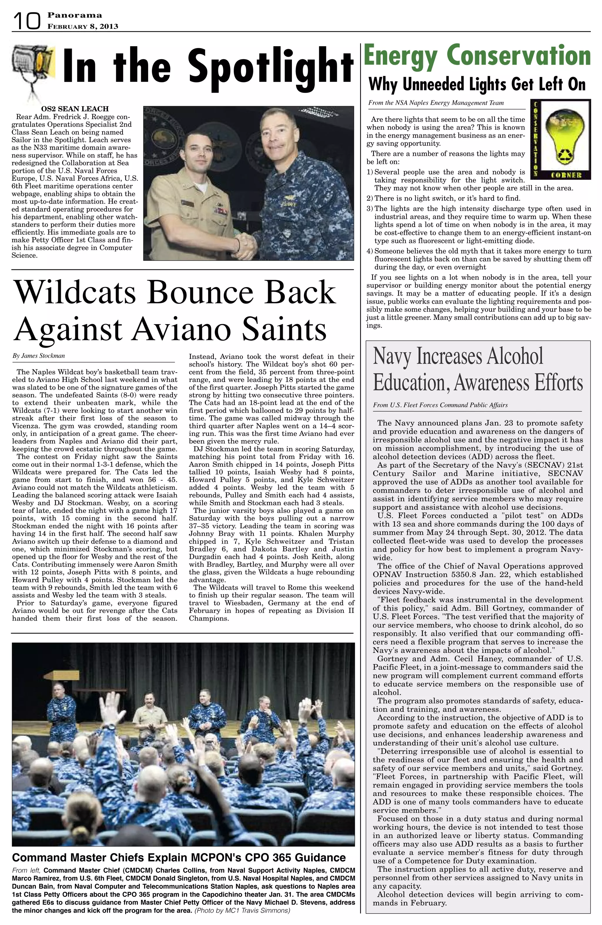 PanoramaPanorama
February 8, 201310
The Navy announced plans Jan. 23 to promote safety
and provide education and awareness on the dangers of
irresponsible alcohol use and the negative impact it has
on mission accomplishment, by introducing the use of
alcohol detection devices (ADD) across the fleet.
As part of the Secretary of the Navy's (SECNAV) 21st
Century Sailor and Marine initiative, SECNAV
approved the use of ADDs as another tool available for
commanders to deter irresponsible use of alcohol and
assist in identifying service members who may require
support and assistance with alcohol use decisions.
U.S. Fleet Forces conducted a pilot test on ADDs
with 13 sea and shore commands during the 100 days of
summer from May 24 through Sept. 30, 2012. The data
collected fleet-wide was used to develop the processes
and policy for how best to implement a program Navy-
wide.
The office of the Chief of Naval Operations approved
OPNAV Instruction 5350.8 Jan. 22, which established
policies and procedures for the use of the hand-held
devices Navy-wide.
Fleet feedback was instrumental in the development
of this policy, said Adm. Bill Gortney, commander of
U.S. Fleet Forces. The test verified that the majority of
our service members, who choose to drink alcohol, do so
responsibly. It also verified that our commanding offi-
cers need a flexible program that serves to increase the
Navy's awareness about the impacts of alcohol.
Gortney and Adm. Cecil Haney, commander of U.S.
Pacific Fleet, in a joint-message to commanders said the
new program will complement current command efforts
to educate service members on the responsible use of
alcohol.
The program also promotes standards of safety, educa-
tion and training, and awareness.
According to the instruction, the objective of ADD is to
promote safety and education on the effects of alcohol
use decisions, and enhances leadership awareness and
understanding of their unit's alcohol use culture.
Deterring irresponsible use of alcohol is essential to
the readiness of our fleet and ensuring the health and
safety of our service members and units, said Gortney.
Fleet Forces, in partnership with Pacific Fleet, will
remain engaged in providing service members the tools
and resources to make these responsible choices. The
ADD is one of many tools commanders have to educate
service members.
Focused on those in a duty status and during normal
working hours, the device is not intended to test those
in an authorized leave or liberty status. Commanding
officers may also use ADD results as a basis to further
evaluate a service member's fitness for duty through
use of a Competence for Duty examination.
The instruction applies to all active duty, reserve and
personnel from other services assigned to Navy units in
any capacity.
Alcohol detection devices will begin arriving to com-
mands in February.
From U.S. Fleet Forces Command Public Affairs
Navy IncreasesAlcohol
Education,Awareness Efforts
Wildcats Bounce Back
Against Aviano Saints
The Naples Wildcat boy’s basketball team trav-
eled to Aviano High School last weekend in what
was slated to be one of the signature games of the
season. The undefeated Saints (8-0) were ready
to extend their unbeaten mark, while the
Wildcats (7-1) were looking to start another win
streak after their first loss of the season to
Vicenza. The gym was crowded, standing room
only, in anticipation of a great game. The cheer-
leaders from Naples and Aviano did their part,
keeping the crowd ecstatic throughout the game.
The contest on Friday night saw the Saints
come out in their normal 1-3-1 defense, which the
Wildcats were prepared for. The Cats led the
game from start to finish, and won 56 - 45.
Aviano could not match the Wildcats athleticism.
Leading the balanced scoring attack were Isaiah
Wesby and DJ Stockman. Wesby, on a scoring
tear of late, ended the night with a game high 17
points, with 15 coming in the second half.
Stockman ended the night with 16 points after
having 14 in the first half. The second half saw
Aviano switch up their defense to a diamond and
one, which minimized Stockman’s scoring, but
opened up the floor for Wesby and the rest of the
Cats. Contributing immensely were Aaron Smith
with 12 points, Joseph Pitts with 8 points, and
Howard Pulley with 4 points. Stockman led the
team with 9 rebounds, Smith led the team with 6
assists and Wesby led the team with 3 steals.
Prior to Saturday’s game, everyone figured
Aviano would be out for revenge after the Cats
handed them their first loss of the season.
Instead, Aviano took the worst defeat in their
school’s history. The Wildcat boy’s shot 60 per-
cent from the field, 35 percent from three-point
range, and were leading by 18 points at the end
of the first quarter. Joseph Pitts started the game
strong by hitting two consecutive three pointers.
The Cats had an 18-point lead at the end of the
first period which ballooned to 29 points by half-
time. The game was called midway through the
third quarter after Naples went on a 14–4 scor-
ing run. This was the first time Aviano had ever
been given the mercy rule.
DJ Stockman led the team in scoring Saturday,
matching his point total from Friday with 16.
Aaron Smith chipped in 14 points, Joseph Pitts
tallied 10 points, Isaiah Wesby had 8 points,
Howard Pulley 5 points, and Kyle Schweitzer
added 4 points. Wesby led the team with 5
rebounds, Pulley and Smith each had 4 assists,
while Smith and Stockman each had 3 steals.
The junior varsity boys also played a game on
Saturday with the boys pulling out a narrow
37–35 victory. Leading the team in scoring was
Johnny Bray with 11 points. Khalen Murphy
chipped in 7, Kyle Schweitzer and Tristan
Bradley 6, and Dakota Bartley and Justin
Durgadin each had 4 points. Josh Keith, along
with Bradley, Bartley, and Murphy were all over
the glass, given the Wildcats a huge rebounding
advantage.
The Wildcats will travel to Rome this weekend
to finish up their regular season. The team will
travel to Wiesbaden, Germany at the end of
February in hopes of repeating as Division II
Champions.
By James Stockman
Are there lights that seem to be on all the time
when nobody is using the area? This is known
in the energy management business as an ener-
gy saving opportunity.
There are a number of reasons the lights may
be left on:
1) Several people use the area and nobody is
taking responsibility for the light switch.
They may not know when other people are still in the area.
2) There is no light switch, or it’s hard to find.
3) The lights are the high intensity discharge type often used in
industrial areas, and they require time to warm up. When these
lights spend a lot of time on when nobody is in the area, it may
be cost-effective to change them to an energy-efficient instant-on
type such as fluorescent or light-emitting diode.
4) Someone believes the old myth that it takes more energy to turn
fluorescent lights back on than can be saved by shutting them off
during the day, or even overnight
If you see lights on a lot when nobody is in the area, tell your
supervisor or building energy monitor about the potential energy
savings. It may be a matter of educating people. If it’s a design
issue, public works can evaluate the lighting requirements and pos-
sibly make some changes, helping your building and your base to be
just a little greener. Many small contributions can add up to big sav-
ings.
Why Unneeded Lights Get Left On
Energy Conservation
From the NSA Naples Energy Management Team
In the Spotlight
OS2 SEAN LEACH
Rear Adm. Fredrick J. Roegge con-
gratulates Operations Specialist 2nd
Class Sean Leach on being named
Sailor in the Spotlight. Leach serves
as the N33 maritime domain aware-
ness supervisor. While on staff, he has
redesigned the Collaboration at Sea
portion of the U.S. Naval Forces
Europe, U.S. Naval Forces Africa, U.S.
6th Fleet maritime operations center
webpage, enabling ships to obtain the
most up-to-date information. He creat-
ed standard operating procedures for
his department, enabling other watch-
standers to perform their duties more
efficiently. His immediate goals are to
make Petty Officer 1st Class and fin-
ish his associate degree in Computer
Science.
Command Master Chiefs explain MCPOn's CPO 365 Guidance
From left, Command Master Chief (CMdCM) Charles Collins, from naval support activity naples, CMdCM
Marco Ramirez, from U.s. 6th Fleet, CMdCM donald singleton, from U.s. naval hospital naples, and CMdCM
duncan Bain, from naval Computer and telecommunications station naples, ask questions to naples area
1st Class Petty Officers about the CPO 365 program in the Capodichino theater Jan. 31. the area CMdCMs
gathered e6s to discuss guidance from Master Chief Petty Officer of the navy Michael d. stevens, address
the minor changes and kick off the program for the area. (Photo by MC1 Travis Simmons)
 