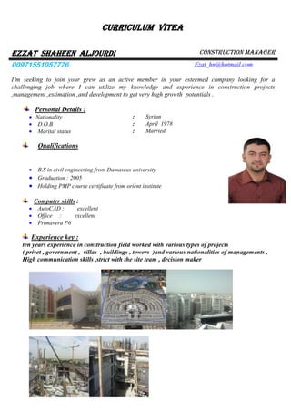 Curriculum vitea
EZZAT shaheen ALJOURDI Construction manager
00971551057776 Ezat_hn@hotmail.com
I‘m seeking to join your grew as an active member in your esteemed company looking for a
challenging job where I can utilize my knowledge and experience in construction projects
,management ,estimation ,and development to get very high growth potentials .
Personal Details :
 Nationality : Syrian
 D.O.B : April 1978
 Marital status : Married
Qualifications
 B.S in civil engineering from Damascus university
 Graduation : 2005
 Holding PMP course certificate from orient institute
Computer skills :
 AutoCAD : excellent
 Office : excellent
 Primavera P6
Experience key :
ten years experience in construction field worked with various types of projects
( privet , government , villas , buildings , towers )and various nationalities of managements ,
High communication skills ,strict with the site team , decision maker
 