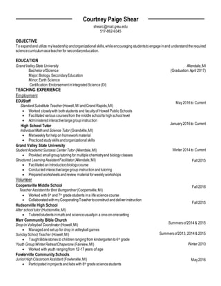 Allendale,MI
May2016to Current
January2016to Current
Winter 2014to Current
Fall2015
Fall2016
Fall2015
Summersof2014& 2015
Summersof2013, 2014& 2015
Winter 2013
May2016
Courtney Paige Shear
shearc@mail.gvsu.edu
517-862-9345
OBJECTIVE
Toexpandandutilize myleadershipandorganizationalskills,whileencouraging studentstoengageinand understandthe required
science curriculumasa teacherfor secondaryeducation.
EDUCATION
GrandValleyState University
BachelorofScience (Graduation:April 2017)
Major:Biology, SecondaryEducation
Minor:Earth Science
Certification:EndorsementinIntegratedScience(DI)
TEACHING EXPERIENCE
Employment
EDUStaff
StandardSubstitute Teacher(Howell,MI andGrandRapids,MI)
 Worked closelywith bothstudents and facultyof HowellPublic Schools
 Facilitatedvariouscoursesfrom themiddleschooltohighschoollevel
 Administeredinteractivelargegroupinstruction
High School Tutor
IndividualMathandScience Tutor (Grandville,MI)
 Metweekly for helpon homeworkmaterial
 Practicedstudyskillsandorganizationalskills
Grand Valley State University
Student AcademicSuccess CenterTutor (Allendale,MI)
 Provided smallgrouptutoringfor multiplechemistryandbiologyclasses
Structured LearningAssistantFacilitator (Allendale,MI)
 Facilitatedanintroductorybiologycourse
 Conductedinteractivelargegroupinstructionandtutoring
 Preparedworksheetsandreview materialforweeklyworkshops
Volunteer
Coopersville Middle School
Teacher Assistant for Bret Bumgardner (Coopersville,MI)
 Worked with 6th and7th gradestudents ina lifesciencecourse
 CollaboratedwithmyCooperatingTeachertoconstructanddeliverinstruction
Hudsonville High School
After schooltutor (Hudsonville,MI)
 Tutoredstudentsinmathand scienceusuallyin a one-on-onesetting
Marr Community Bible Church
Drop-inVolleyballCoordinator (Howell,MI)
 Managedandsetup for drop in volleyballgames
SundaySchoolTeacher (Howell,MI)
 TaughtBiblestoriesto childrenrangingfrom kindergartento6th grade
Youth Group WinterRetreatChaperone (Fairview,MI)
 Worked with youth rangingfrom 12-17years of age
Fowlerville Community Schools
JuniorHighClassroomAssistant (Fowlerville,MI)
 Participatedinprojectsandlabswith 8th gradesciencestudents
 