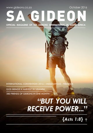 SA GIDEON
www.gideons.co.za
OFFICIAL MAGAZINE OF THE GIDEONS INTERNATIONAL IN SOUTH AFRICA
October 2016
{Acts 1:8}
“BUT YOU WILL
RECEIVE POWER...”
INTERNATIONAL CONVENTION 2016 | INDIANAPOLIS - FEEDBACK
GOD BRINGS A HARVEST IN UGANDA
380 FRIENDS OF GIDEONS IN ONE MONTH!
 