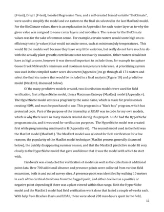   11	
  
(F-­‐test),	
  Drop1	
  (F-­‐test),	
  boosted	
  Regression	
  Tree,	
  and	
  a	
  self-­‐created	
  biased	
  variable	
  “BioClimate”,	
  
were	
  used	
  to	
  simplify	
  the	
  model	
  and	
  cut	
  rasters	
  to	
  the	
  final	
  six	
  selected	
  in	
  the	
  last	
  MaxEnt2	
  model.	
  	
  
For	
  the	
  BioClimate	
  values,	
  there	
  is	
  an	
  explanation	
  in	
  Appendix	
  i	
  for	
  each	
  raster	
  layer	
  as	
  to	
  why	
  the	
  
given	
  value	
  was	
  assigned	
  to	
  some	
  raster	
  layers	
  and	
  not	
  others.	
  The	
  reason	
  for	
  the	
  BioClimate	
  
values	
  was	
  for	
  the	
  sake	
  of	
  common	
  sense.	
  	
  For	
  example,	
  certain	
  rasters	
  would	
  score	
  high	
  on	
  co-­‐
efficiency	
  tests	
  (p-­‐values)	
  that	
  would	
  not	
  make	
  sense,	
  such	
  as	
  minimum	
  July	
  temperatures.	
  	
  This	
  
would	
  fit	
  the	
  models	
  well	
  because	
  they	
  have	
  very	
  little	
  variation,	
  but	
  really	
  do	
  not	
  have	
  much	
  to	
  do	
  
with	
  the	
  actually	
  plant	
  growth;	
  correlation	
  is	
  not	
  necessarily	
  causation.	
  	
  Other	
  rasters	
  would	
  not	
  
have	
  as	
  high	
  a	
  score,	
  however	
  it	
  was	
  deemed	
  important	
  to	
  include	
  them,	
  for	
  example	
  to	
  capture	
  
Goose	
  Creek	
  Milkvetch’s	
  minimum	
  and	
  maximum	
  temperature	
  tolerance.	
  	
  A	
  prioritizing	
  system	
  
was	
  used	
  in	
  the	
  compiled	
  raster	
  score	
  document	
  (Appendix	
  i)	
  to	
  go	
  through	
  all	
  171	
  rasters	
  and	
  
select	
  the	
  final	
  six	
  rasters	
  that	
  would	
  be	
  included	
  in	
  a	
  final	
  analysis	
  (Figure	
  10)	
  and	
  predictive	
  
model	
  (MaxEnt2,	
  discussed	
  below).	
  	
  	
  
Of	
  the	
  many	
  predictive	
  models	
  created,	
  two	
  distribution	
  models	
  were	
  used	
  for	
  field	
  
verification;	
  first	
  a	
  HyperNiche	
  model,	
  then	
  a	
  Maximum	
  Entropy	
  (MaxEnt)	
  model	
  (Appendix	
  v).	
  	
  
The	
  HyperNiche	
  model	
  utilizes	
  a	
  program	
  by	
  the	
  same	
  name,	
  which	
  is	
  made	
  for	
  professionals	
  
creating	
  HDM,	
  and	
  must	
  be	
  purchased	
  to	
  use.	
  This	
  program	
  is	
  a	
  “black	
  box”	
  program,	
  which	
  has	
  
protected	
  code.	
  	
  Part	
  of	
  the	
  purpose	
  of	
  the	
  internship	
  at	
  UDAF	
  was	
  to	
  code	
  for	
  my	
  own	
  models,	
  
which	
  is	
  why	
  there	
  were	
  so	
  many	
  models	
  created	
  during	
  this	
  project.	
  	
  UDAF	
  had	
  the	
  HyperNiche	
  
program	
  on	
  site,	
  and	
  it	
  was	
  used	
  for	
  verification	
  purposes.	
  	
  The	
  HyperNiche	
  model	
  was	
  created	
  
first	
  while	
  programming	
  continued	
  in	
  R	
  (Appendix	
  vii).	
  	
  	
  The	
  second	
  model	
  used	
  in	
  the	
  field	
  was	
  
the	
  MaxEnt	
  model	
  (MaxEnt1).	
  The	
  MaxEnt1	
  model	
  was	
  selected	
  for	
  field	
  verification	
  for	
  a	
  few	
  
reasons;	
  the	
  popularity	
  of	
  the	
  MaxEnt	
  model	
  technique	
  (MaxEnt	
  process	
  generally	
  discussed	
  
below),	
  the	
  quickly	
  disappearing	
  summer	
  season,	
  and	
  that	
  the	
  MaxEnt1	
  predictive	
  model	
  fit	
  very	
  
closely	
  to	
  the	
  HyperNiche	
  model	
  that	
  gave	
  confidence	
  that	
  it	
  was	
  the	
  model	
  with	
  which	
  to	
  start	
  
with.	
  	
  	
  
Fieldwork	
  was	
  conducted	
  for	
  verification	
  of	
  models	
  as	
  well	
  as	
  the	
  collection	
  of	
  additional	
  
point	
  data.	
  Over	
  700	
  additional	
  absence	
  and	
  presence	
  points	
  were	
  collected	
  from	
  various	
  field	
  
excursions,	
  both	
  in	
  and	
  out	
  of	
  survey	
  sites.	
  A	
  presence	
  point	
  was	
  identified	
  by	
  walking	
  10	
  meters	
  
in	
  each	
  of	
  the	
  cardinal	
  directions	
  from	
  the	
  flagged	
  point,	
  and	
  either	
  deemed	
  as	
  a	
  positive	
  or	
  
negative	
  point	
  depending	
  if	
  there	
  was	
  a	
  plant	
  viewed	
  within	
  that	
  range.	
  Both	
  the	
  HyperNiche	
  
model	
  and	
  the	
  MaxEnt1	
  model	
  had	
  field	
  verification	
  work	
  done	
  that	
  lasted	
  a	
  couple	
  of	
  weeks	
  each.	
  	
  
With	
  help	
  from	
  Bracken	
  Davis	
  and	
  UDAF,	
  there	
  were	
  about	
  200	
  man-­‐hours	
  spent	
  in	
  the	
  field,	
  
 