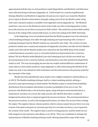   12	
  
approximately	
  half	
  the	
  time	
  on	
  each	
  predictive	
  model	
  (HyperNiche	
  and	
  MaxEnt1),	
  and	
  field	
  notes	
  
were	
  collected	
  during	
  verification	
  (Appendix	
  vi).	
  	
  A	
  final	
  model	
  was	
  created	
  using	
  Maximum	
  
Entropy	
  (MaxEnt1	
  and	
  MaxEnt2	
  in	
  Appendix	
  vii)	
  and	
  an	
  error	
  report	
  was	
  created	
  for	
  MaxEnt2	
  
(error	
  report	
  in	
  Results	
  section	
  below).	
  Example	
  coding	
  used	
  in	
  R	
  for	
  the	
  MaxEnt	
  model,	
  along	
  
with	
  raster	
  and	
  point	
  analysis	
  is	
  available	
  in	
  the	
  Appendix	
  section	
  (Appendix	
  ix).	
  	
  	
  The	
  MaxEnt2	
  
model	
  has	
  a	
  new	
  area	
  in	
  the	
  Northeast	
  section	
  of	
  the	
  study	
  area	
  that	
  is	
  showing	
  positive	
  results,	
  
but	
  at	
  this	
  time	
  has	
  not	
  yet	
  been	
  surveyed	
  nor	
  field	
  verified.	
  	
  This	
  model	
  has	
  not	
  been	
  field	
  verified	
  
because	
  of	
  the	
  ending	
  of	
  the	
  summer/fall	
  season,	
  as	
  well	
  as	
  the	
  ending	
  of	
  the	
  UDAF	
  internship.	
  	
  
In	
  the	
  beginning,	
  it	
  was	
  not	
  predetermined	
  that	
  the	
  MaxEnt	
  program	
  was	
  to	
  be	
  selected	
  as	
  
a	
  final	
  modeling	
  technique,	
  but	
  rather	
  through	
  analyzing	
  and	
  experimenting	
  with	
  a	
  variety	
  of	
  
modeling	
  techniques	
  that	
  the	
  MaxEnt	
  method	
  was	
  selected	
  for	
  this	
  study.	
  	
  The	
  creation	
  of	
  many	
  
predictive	
  models	
  were	
  created	
  and	
  analyzed	
  in	
  R	
  (Appendix	
  viii)	
  before	
  and	
  after	
  the	
  first	
  MaxEnt	
  
model,	
  and	
  in	
  the	
  end	
  the	
  MaxEnt	
  models	
  were	
  selected	
  as	
  the	
  final	
  HDM.	
  Many	
  of	
  the	
  models	
  
created	
  had	
  almost	
  no	
  positive	
  area,	
  or	
  extremely	
  limited	
  area	
  determined	
  to	
  be	
  A.	
  anserinus	
  
habitat.	
  The	
  first	
  MaxEnt	
  model	
  (MaxEnt1)	
  not	
  only	
  looked	
  good,	
  but	
  it	
  fit	
  the	
  area	
  which	
  was	
  
previously	
  known	
  to	
  be	
  A.	
  anserinus	
  habitat,	
  and	
  had	
  positive	
  areas	
  that	
  matched	
  the	
  HyperNiche	
  
model	
  as	
  well.	
  	
  This	
  was	
  encouraging,	
  because	
  the	
  two	
  models	
  utilized	
  different	
  combinations	
  of	
  
raster	
  data	
  to	
  create	
  similar	
  predictive	
  maps	
  (Appendix	
  v).	
  After	
  determining	
  that	
  MaxEnt	
  fit	
  the	
  
study	
  area	
  well,	
  it	
  was	
  utilized	
  for	
  field	
  verification	
  and	
  then	
  determined	
  as	
  the	
  primary	
  model	
  for	
  
the	
  remainder	
  of	
  the	
  study.	
  	
  	
  
MaxEnt	
  has	
  been	
  identified	
  by	
  many	
  studies	
  to	
  be	
  a	
  highly	
  competitive	
  method	
  (Beane,	
  et	
  
al,	
  2013).	
  The	
  MaxEnt	
  modeling	
  technique	
  itself	
  is	
  a	
  robust	
  modeling	
  method,	
  utilizing	
  a	
  
presences-­‐only	
  input	
  technique	
  to	
  build	
  models.	
  The	
  MaxEnt	
  output	
  is	
  created	
  from	
  probability	
  
distributions	
  from	
  incomplete	
  information	
  to	
  produce	
  probabilities	
  from	
  zero	
  to	
  one.	
  The	
  
presence-­‐only	
  MaxEnt	
  takes	
  a	
  list	
  of	
  location	
  inputs,	
  along	
  with	
  given	
  environmental	
  data	
  (i.e.,	
  
temperature,	
  elevation,	
  etc.)	
  across	
  the	
  study	
  area	
  by	
  cells.	
  MaxEnt	
  then	
  takes	
  a	
  sample	
  of	
  
background	
  locations	
  that	
  is	
  compared	
  against	
  the	
  presence	
  locations.	
  	
  The	
  environmental	
  data	
  at	
  
the	
  presence	
  locations,	
  as	
  well	
  as	
  the	
  background	
  locations,	
  are	
  taken	
  into	
  account	
  when	
  creating	
  
the	
  output.	
  The	
  negative	
  data	
  (or	
  absence	
  points),	
  which	
  is	
  always	
  suspect	
  because	
  there	
  is	
  no	
  way	
  
to	
  know	
  if	
  the	
  plant	
  wont	
  grow	
  at	
  a	
  location	
  (just	
  that	
  it	
  is	
  currently	
  not	
  there),	
  is	
  not	
  required	
  in	
  
the	
  creation	
  of	
  the	
  model.	
  	
  The	
  negative	
  data	
  is	
  used	
  for	
  testing	
  purposes,	
  and	
  the	
  model	
  can	
  use	
  
both	
  categorical	
  and	
  continuous	
  data	
  (Beane,	
  et	
  al,	
  2013).	
  	
  There	
  are	
  a	
  multitude	
  of	
  settings	
  and	
  
interpretations	
  of	
  MaxEnt	
  modeling	
  technique	
  itself,	
  which	
  go	
  beyond	
  the	
  scope	
  of	
  this	
  study.	
  	
  
 