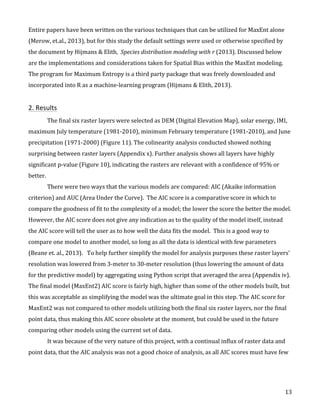   13	
  
Entire	
  papers	
  have	
  been	
  written	
  on	
  the	
  various	
  techniques	
  that	
  can	
  be	
  utilized	
  for	
  MaxEnt	
  alone	
  
(Merow,	
  et.al.,	
  2013),	
  but	
  for	
  this	
  study	
  the	
  default	
  settings	
  were	
  used	
  or	
  otherwise	
  specified	
  by	
  
the	
  document	
  by	
  Hijmans	
  &	
  Elith,	
  	
  Species	
  distribution	
  modeling	
  with	
  r	
  (2013).	
  Discussed	
  below	
  
are	
  the	
  implementations	
  and	
  considerations	
  taken	
  for	
  Spatial	
  Bias	
  within	
  the	
  MaxEnt	
  modeling.	
  	
  
The	
  program	
  for	
  Maximum	
  Entropy	
  is	
  a	
  third	
  party	
  package	
  that	
  was	
  freely	
  downloaded	
  and	
  
incorporated	
  into	
  R	
  as	
  a	
  machine-­‐learning	
  program	
  (Hijmans	
  &	
  Elith,	
  2013).	
  	
  	
  
	
  
2.	
  Results	
  
The	
  final	
  six	
  raster	
  layers	
  were	
  selected	
  as	
  DEM	
  (Digital	
  Elevation	
  Map),	
  solar	
  energy,	
  IMI,	
  
maximum	
  July	
  temperature	
  (1981-­‐2010),	
  minimum	
  February	
  temperature	
  (1981-­‐2010),	
  and	
  June	
  
precipitation	
  (1971-­‐2000)	
  (Figure	
  11).	
  The	
  colinearity	
  analysis	
  conducted	
  showed	
  nothing	
  
surprising	
  between	
  raster	
  layers	
  (Appendix	
  x).	
  Further	
  analysis	
  shows	
  all	
  layers	
  have	
  highly	
  
significant	
  p-­‐value	
  (Figure	
  10),	
  indicating	
  the	
  rasters	
  are	
  relevant	
  with	
  a	
  confidence	
  of	
  95%	
  or	
  
better.	
  	
  
There	
  were	
  two	
  ways	
  that	
  the	
  various	
  models	
  are	
  compared:	
  AIC	
  (Akaike	
  information	
  
criterion)	
  and	
  AUC	
  (Area	
  Under	
  the	
  Curve).	
  	
  The	
  AIC	
  score	
  is	
  a	
  comparative	
  score	
  in	
  which	
  to	
  
compare	
  the	
  goodness	
  of	
  fit	
  to	
  the	
  complexity	
  of	
  a	
  model;	
  the	
  lower	
  the	
  score	
  the	
  better	
  the	
  model.	
  	
  
However,	
  the	
  AIC	
  score	
  does	
  not	
  give	
  any	
  indication	
  as	
  to	
  the	
  quality	
  of	
  the	
  model	
  itself,	
  instead	
  
the	
  AIC	
  score	
  will	
  tell	
  the	
  user	
  as	
  to	
  how	
  well	
  the	
  data	
  fits	
  the	
  model.	
  	
  This	
  is	
  a	
  good	
  way	
  to	
  
compare	
  one	
  model	
  to	
  another	
  model,	
  so	
  long	
  as	
  all	
  the	
  data	
  is	
  identical	
  with	
  few	
  parameters	
  
(Beane	
  et.	
  al.,	
  2013).	
  	
  	
  To	
  help	
  further	
  simplify	
  the	
  model	
  for	
  analysis	
  purposes	
  these	
  raster	
  layers’	
  
resolution	
  was	
  lowered	
  from	
  3-­‐meter	
  to	
  30-­‐meter	
  resolution	
  (thus	
  lowering	
  the	
  amount	
  of	
  data	
  
for	
  the	
  predictive	
  model)	
  by	
  aggregating	
  using	
  Python	
  script	
  that	
  averaged	
  the	
  area	
  (Appendix	
  iv).	
  
The	
  final	
  model	
  (MaxEnt2)	
  AIC	
  score	
  is	
  fairly	
  high,	
  higher	
  than	
  some	
  of	
  the	
  other	
  models	
  built,	
  but	
  
this	
  was	
  acceptable	
  as	
  simplifying	
  the	
  model	
  was	
  the	
  ultimate	
  goal	
  in	
  this	
  step.	
  The	
  AIC	
  score	
  for	
  
MaxEnt2	
  was	
  not	
  compared	
  to	
  other	
  models	
  utilizing	
  both	
  the	
  final	
  six	
  raster	
  layers,	
  nor	
  the	
  final	
  
point	
  data,	
  thus	
  making	
  this	
  AIC	
  score	
  obsolete	
  at	
  the	
  moment,	
  but	
  could	
  be	
  used	
  in	
  the	
  future	
  
comparing	
  other	
  models	
  using	
  the	
  current	
  set	
  of	
  data.	
  	
  
It	
  was	
  because	
  of	
  the	
  very	
  nature	
  of	
  this	
  project,	
  with	
  a	
  continual	
  influx	
  of	
  raster	
  data	
  and	
  
point	
  data,	
  that	
  the	
  AIC	
  analysis	
  was	
  not	
  a	
  good	
  choice	
  of	
  analysis,	
  as	
  all	
  AIC	
  scores	
  must	
  have	
  few	
  
 