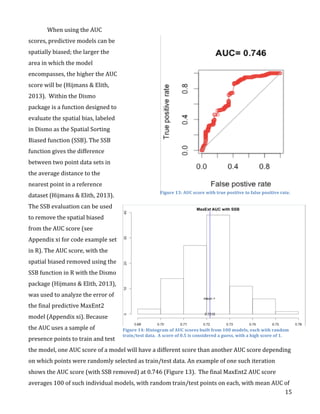   15	
  
When	
  using	
  the	
  AUC	
  
scores,	
  predictive	
  models	
  can	
  be	
  
spatially	
  biased;	
  the	
  larger	
  the	
  
area	
  in	
  which	
  the	
  model	
  
encompasses,	
  the	
  higher	
  the	
  AUC	
  
score	
  will	
  be	
  (Hijmans	
  &	
  Elith,	
  
2013).	
  	
  Within	
  the	
  Dismo	
  
package	
  is	
  a	
  function	
  designed	
  to	
  
evaluate	
  the	
  spatial	
  bias,	
  labeled	
  
in	
  Dismo	
  as	
  the	
  Spatial	
  Sorting	
  
Biased	
  function	
  (SSB).	
  The	
  SSB	
  
function	
  gives	
  the	
  difference	
  
between	
  two	
  point	
  data	
  sets	
  in	
  
the	
  average	
  distance	
  to	
  the	
  
nearest	
  point	
  in	
  a	
  reference	
  
dataset	
  (Hijmans	
  &	
  Elith,	
  2013).	
  	
  
The	
  SSB	
  evaluation	
  can	
  be	
  used	
  
to	
  remove	
  the	
  spatial	
  biased	
  
from	
  the	
  AUC	
  score	
  (see	
  
Appendix	
  xi	
  for	
  code	
  example	
  set	
  
in	
  R).	
  The	
  AUC	
  score,	
  with	
  the	
  
spatial	
  biased	
  removed	
  using	
  the	
  
SSB	
  function	
  in	
  R	
  with	
  the	
  Dismo	
  
package	
  (Hijmans	
  &	
  Elith,	
  2013),	
  
was	
  used	
  to	
  analyze	
  the	
  error	
  of	
  
the	
  final	
  predictive	
  MaxEnt2	
  
model	
  (Appendix	
  xi).	
  Because	
  
the	
  AUC	
  uses	
  a	
  sample	
  of	
  
presence	
  points	
  to	
  train	
  and	
  test	
  
the	
  model,	
  one	
  AUC	
  score	
  of	
  a	
  model	
  will	
  have	
  a	
  different	
  score	
  than	
  another	
  AUC	
  score	
  depending	
  
on	
  which	
  points	
  were	
  randomly	
  selected	
  as	
  train/test	
  data.	
  An	
  example	
  of	
  one	
  such	
  iteration	
  
shows	
  the	
  AUC	
  score	
  (with	
  SSB	
  removed)	
  at	
  0.746	
  (Figure	
  13).	
  	
  The	
  final	
  MaxEnt2	
  AUC	
  score	
  
averages	
  100	
  of	
  such	
  individual	
  models,	
  with	
  random	
  train/test	
  points	
  on	
  each,	
  with	
  mean	
  AUC	
  of	
  
Figure	
  13:	
  AUC	
  score	
  with	
  true	
  positive	
  to	
  false	
  positive	
  rate.	
  
Figure	
  14:	
  Histogram	
  of	
  AUC	
  scores	
  built	
  from	
  100	
  models,	
  each	
  with	
  random	
  
train/test	
  data.	
  	
  A	
  score	
  of	
  0.5	
  is	
  considered	
  a	
  guess,	
  with	
  a	
  high	
  score	
  of	
  1.	
  
 