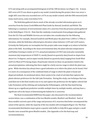   16	
  
0.72	
  and	
  along	
  with	
  an	
  accompanied	
  histogram	
  of	
  all	
  the	
  100	
  iterations	
  run	
  (Figure	
  14).	
  	
  	
  A	
  mean	
  
AUC	
  score	
  of	
  0.72	
  was	
  about	
  as	
  good	
  as	
  any	
  model	
  created	
  during	
  this	
  project;	
  there	
  was	
  never	
  a	
  
single	
  AUC	
  score	
  that	
  was	
  recorded	
  over	
  a	
  0.76	
  on	
  any	
  model	
  created,	
  with	
  the	
  SSB	
  removed	
  (with	
  
many	
  much	
  worse,	
  some	
  even	
  below	
  0.5!).	
  	
  
The	
  field	
  data	
  gathered	
  shares	
  much	
  of	
  the	
  already	
  recorded	
  information	
  given	
  on	
  A.	
  
anserinus	
  from	
  the	
  Goose	
  Creek	
  Milkvetch	
  Plant	
  Guide	
  by	
  Atwood,	
  Goodrich	
  and	
  Welsh.	
  The	
  
following	
  is	
  a	
  summary	
  of	
  environmental	
  values	
  of	
  A.	
  anserinus	
  from	
  the	
  presence	
  points	
  gathered	
  
in	
  the	
  field	
  (Figure	
  15	
  &	
  16	
  –	
  Note	
  that	
  the	
  randomly	
  created	
  points	
  from	
  polygon	
  data	
  gathered	
  
from	
  the	
  U.S.	
  Fish	
  and	
  Wildlife	
  Services	
  are	
  not	
  taken	
  into	
  consideration	
  for	
  the	
  following	
  
information).	
  For	
  example,	
  Atwood	
  Goodrich	
  and	
  Welsh	
  place	
  the	
  plant	
  from	
  1,500	
  to	
  1,790m	
  in	
  
elevation,	
  while	
  the	
  field	
  data	
  collected	
  gives	
  elevation	
  values	
  between	
  1,539	
  and	
  1,635	
  meters.	
  	
  
Certainly	
  the	
  field	
  points	
  are	
  incomplete	
  but	
  this	
  project	
  adds	
  some	
  insight	
  as	
  to	
  where	
  to	
  find	
  the	
  
plant	
  in	
  the	
  field.	
  	
  According	
  to	
  the	
  mean	
  environmental	
  data,	
  the	
  plant	
  tolerates	
  temperatures	
  
well	
  bellow	
  freezing	
  in	
  winter	
  of	
  -­‐9	
  oC,	
  annual	
  precipitation	
  of	
  278.9	
  mm	
  (rain	
  plus	
  snowmelt),	
  
maximum	
  July	
  temperatures	
  of	
  30.09	
  oC,	
  mostly	
  (based	
  on	
  quarterly	
  data)	
  found	
  on	
  slopes	
  from	
  
about	
  6	
  to	
  14	
  degrees,	
  and	
  an	
  aspect	
  mostly	
  (based	
  on	
  quarterly	
  data)	
  ranging	
  from	
  South	
  West	
  
(225o)	
  to	
  West	
  (279o)	
  facing	
  slopes.	
  Of	
  particular	
  interest	
  on	
  these	
  six	
  parameters	
  listed	
  is	
  the	
  
annual	
  precipitation,	
  indicating	
  that	
  there	
  might	
  be	
  a	
  fairly	
  narrow	
  range	
  in	
  which	
  the	
  plant	
  may	
  
grow.	
  	
  While	
  elevation	
  has	
  always	
  been	
  a	
  good	
  indication	
  as	
  to	
  where	
  this	
  plant	
  can	
  be	
  found,	
  I	
  feel	
  
it	
  is	
  more	
  of	
  a	
  consequence	
  of	
  the	
  combined	
  limits	
  of	
  range	
  in	
  which	
  the	
  plant	
  is	
  found	
  and	
  
dispersal	
  methods.	
  As	
  mentioned	
  above,	
  there	
  seems	
  to	
  be	
  a	
  lack	
  of	
  soil	
  data	
  that	
  captures	
  the	
  
plants	
  obvious	
  preference	
  for	
  the	
  Salt	
  Lake	
  Formation.	
  	
  During	
  this	
  study,	
  one	
  technique	
  that	
  was	
  
used	
  (but	
  not	
  in	
  the	
  final	
  results)	
  was	
  to	
  try	
  and	
  capture	
  the	
  preference	
  for	
  the	
  lighter	
  colored	
  Salt	
  
Lake	
  Formation	
  soil	
  by	
  utilizing	
  and	
  analyzing	
  the	
  Orthoimagery,	
  with	
  the	
  blue	
  band	
  having	
  
shown	
  up	
  as	
  a	
  significant	
  predictive	
  variable	
  multiple	
  times	
  by	
  multiple	
  models,	
  and	
  may	
  have	
  a	
  
significant	
  roll	
  in	
  the	
  future	
  of	
  determining	
  the	
  habitat	
  for	
  A.	
  anserinus.	
  	
  
The	
  final	
  recommended	
  HDM	
  from	
  this	
  paper,	
  also	
  discussed	
  in	
  the	
  recommendation	
  
section	
  below,	
  was	
  a	
  combination	
  of	
  the	
  two	
  MaxEnt	
  models,	
  MaxEnt1	
  and	
  MaxEnt2.	
  	
  Each	
  of	
  
these	
  models	
  covered	
  a	
  part	
  of	
  the	
  range	
  and	
  presence	
  of	
  A.	
  anserinus	
  that	
  better	
  encompassed	
  the	
  
extent	
  of	
  the	
  species,	
  while	
  the	
  majority	
  of	
  the	
  two	
  models	
  still	
  overlapped	
  (Figure	
  12).	
  The	
  final	
  
recommended	
  distribution	
  map	
  is	
  given	
  a	
  quarter	
  mile	
  buffer	
  to	
  help	
  fill	
  in	
  gaps	
  and	
  give	
  a	
  small	
  
boarder	
  zone	
  around	
  the	
  given	
  MaxEnt	
  models.	
  	
  (See	
  Appendix	
  xi	
  for	
  the	
  final	
  map	
  and	
  
recommendations).	
  	
  
 