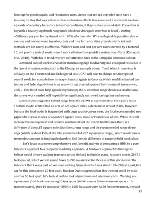   18	
  
lands	
  up	
  for	
  grazing	
  again,	
  and	
  restoration	
  costs.	
  	
  Areas	
  that	
  are	
  in	
  a	
  degraded	
  state	
  have	
  a	
  
tendency	
  to	
  stay	
  that	
  way	
  unless	
  serious	
  restoration	
  efforts	
  take	
  place,	
  and	
  even	
  then	
  it	
  can	
  take	
  
upwards	
  of	
  a	
  century	
  to	
  restore	
  to	
  healthy	
  conditions,	
  if	
  they	
  can	
  be	
  restored	
  at	
  all.	
  Prevention	
  is	
  
key	
  with	
  a	
  healthy	
  sagebrush	
  rangeland	
  (which	
  our	
  Astragalis	
  anserinus	
  is	
  found),	
  costing	
  
~$20/acre	
  per	
  year	
  for	
  treatment	
  with	
  100%	
  effective	
  rate.	
  	
  With	
  ecological	
  degradation	
  due	
  to	
  
overuse	
  and	
  noxious	
  weed	
  invasion,	
  costs	
  and	
  time	
  for	
  restoration	
  projects	
  skyrocket	
  and	
  
methods	
  are	
  not	
  nearly	
  as	
  effective.	
  	
  Wildfire	
  rates	
  and	
  cost	
  per	
  acre	
  rates	
  increase	
  by	
  a	
  factor	
  of	
  
10,	
  and	
  pre-­‐fire	
  control	
  work	
  is	
  much	
  more	
  effective	
  than	
  post-­‐fire	
  restoration	
  efforts	
  (Kobayashi	
  
et	
  al.,	
  2010).	
  	
  With	
  this	
  in	
  mind,	
  we	
  turn	
  our	
  attention	
  back	
  to	
  the	
  Astragalis	
  anserinus	
  habitat.	
  
Continued	
  control	
  work	
  is	
  crucial	
  for	
  maintaining	
  high	
  biodiversity	
  and	
  ecological	
  resilience	
  in	
  
the	
  face	
  of	
  invasive	
  species,	
  such	
  as	
  the	
  Cheatgrass	
  example	
  above.	
  	
  If	
  and	
  when	
  A.	
  anserinus	
  is	
  
officially	
  on	
  the	
  Threatened	
  and	
  Endangered	
  List,	
  UDAF	
  will	
  have	
  to	
  change	
  certain	
  types	
  of	
  
control	
  work,	
  for	
  example	
  how	
  it	
  sprays	
  chemical	
  agents	
  in	
  the	
  area,	
  which	
  would	
  be	
  limited	
  due	
  
to	
  state	
  and	
  federal	
  guidelines	
  in	
  an	
  area	
  with	
  a	
  protested	
  species	
  (Environmental	
  Assessment,	
  
2002).	
  	
  This	
  HDM	
  could	
  help	
  agencies	
  by	
  focusing	
  the	
  A.	
  anserinus	
  range	
  down	
  to	
  a	
  smaller	
  area,	
  
the	
  survey	
  work	
  needed	
  will	
  hopefully	
  be	
  significantly	
  narrowed,	
  saving	
  time	
  and	
  money.	
  
Currently,	
  the	
  suggested	
  habitat	
  range	
  from	
  the	
  USFWS	
  is	
  approximately	
  190	
  square	
  miles.	
  	
  
The	
  final	
  model	
  created	
  had	
  an	
  area	
  of	
  125	
  square	
  miles,	
  a	
  decrease	
  in	
  area	
  of	
  65.8%.	
  However,	
  
because	
  the	
  final	
  model	
  is	
  fragmented	
  with	
  large	
  gaps	
  between	
  areas,	
  the	
  final	
  recommended	
  area	
  
(Appendix	
  xi)	
  has	
  an	
  area	
  of	
  about	
  207	
  square	
  miles,	
  about	
  a	
  9%	
  increase	
  of	
  size.	
  	
  While	
  this	
  will	
  
increase	
  the	
  management	
  and	
  invasive	
  control	
  costs	
  of	
  the	
  overall	
  habitat	
  area,	
  there	
  is	
  a	
  
difference	
  of	
  about	
  85	
  square	
  miles	
  that	
  the	
  current	
  range	
  and	
  the	
  recommended	
  range	
  do	
  not	
  
align	
  (which	
  is	
  about	
  45%	
  of	
  the	
  total	
  recommended	
  207	
  square	
  mile	
  range),	
  which	
  would	
  save	
  a	
  
tremendous	
  amount	
  in	
  funding	
  fieldwork	
  to	
  find	
  the	
  this	
  difference	
  in	
  range	
  by	
  field	
  work	
  alone.	
  	
  	
  
	
   Let’s	
  focus	
  on	
  a	
  more	
  comprehensive	
  cost/benefit	
  analysis	
  of	
  comparing	
  a	
  HDM	
  to	
  a	
  pure	
  
fieldwork	
  approach	
  to	
  a	
  computer	
  modeling	
  approach.	
  	
  A	
  fieldwork	
  approach	
  to	
  finding	
  the	
  
habitat	
  would	
  involve	
  walking	
  transects	
  across	
  the	
  land	
  to	
  find	
  the	
  plant.	
  	
  A	
  square	
  acre	
  is	
  208.71	
  
feet	
  squared,	
  which	
  we	
  will	
  round	
  down	
  to	
  200	
  square	
  feet	
  for	
  the	
  ease	
  of	
  this	
  calculation.	
  The	
  
fieldwork	
  that	
  I	
  was	
  a	
  part	
  of,	
  we	
  were	
  walking	
  transects	
  which	
  was	
  about	
  10	
  to	
  20	
  feet	
  apart,	
  lets	
  
say	
  for	
  this	
  comparison	
  20	
  feet	
  apart.	
  Bracken	
  Davis	
  suggested	
  that	
  this	
  transect	
  could	
  be	
  as	
  far	
  
apart	
  as	
  50	
  feet	
  apart;	
  let’s	
  look	
  at	
  both	
  to	
  look	
  at	
  maximum	
  and	
  minimum	
  costs.	
  	
  	
  Walking	
  one	
  
square	
  acre	
  (200	
  ft)	
  of	
  transecting	
  20	
  feet	
  apart	
  (200	
  ft2	
  acre	
  at	
  20	
  foot	
  transects	
  apart	
  =	
  10	
  
transects/acre),	
  gives	
  10	
  transects	
  *	
  200ft	
  =	
  2000	
  ft/square	
  acre.	
  At	
  50	
  feet	
  per	
  transect,	
  it	
  would	
  
 