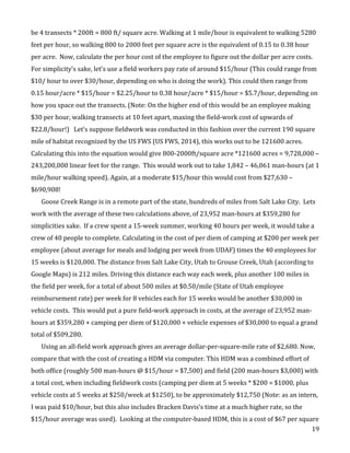   19	
  
be	
  4	
  transects	
  *	
  200ft	
  =	
  800	
  ft/	
  square	
  acre.	
  Walking	
  at	
  1	
  mile/hour	
  is	
  equivalent	
  to	
  walking	
  5280	
  
feet	
  per	
  hour,	
  so	
  walking	
  800	
  to	
  2000	
  feet	
  per	
  square	
  acre	
  is	
  the	
  equivalent	
  of	
  0.15	
  to	
  0.38	
  hour	
  
per	
  acre.	
  	
  Now,	
  calculate	
  the	
  per	
  hour	
  cost	
  of	
  the	
  employee	
  to	
  figure	
  out	
  the	
  dollar	
  per	
  acre	
  costs.	
  
For	
  simplicity’s	
  sake,	
  let’s	
  use	
  a	
  field	
  workers	
  pay	
  rate	
  of	
  around	
  $15/hour	
  (This	
  could	
  range	
  from	
  
$10/	
  hour	
  to	
  over	
  $30/hour,	
  depending	
  on	
  who	
  is	
  doing	
  the	
  work).	
  This	
  could	
  then	
  range	
  from	
  
0.15	
  hour/acre	
  *	
  $15/hour	
  =	
  $2.25/hour	
  to	
  0.38	
  hour/acre	
  *	
  $15/hour	
  =	
  $5.7/hour,	
  depending	
  on	
  
how	
  you	
  space	
  out	
  the	
  transects.	
  (Note:	
  On	
  the	
  higher	
  end	
  of	
  this	
  would	
  be	
  an	
  employee	
  making	
  
$30	
  per	
  hour,	
  walking	
  transects	
  at	
  10	
  feet	
  apart,	
  maxing	
  the	
  field-­‐work	
  cost	
  of	
  upwards	
  of	
  
$22.8/hour!)	
  	
  	
  Let’s	
  suppose	
  fieldwork	
  was	
  conducted	
  in	
  this	
  fashion	
  over	
  the	
  current	
  190	
  square	
  
mile	
  of	
  habitat	
  recognized	
  by	
  the	
  US	
  FWS	
  (US	
  FWS,	
  2014),	
  this	
  works	
  out	
  to	
  be	
  121600	
  acres.	
  
Calculating	
  this	
  into	
  the	
  equation	
  would	
  give	
  800-­‐2000ft/square	
  acre	
  *121600	
  acres	
  =	
  9,728,000	
  –	
  
243,200,000	
  linear	
  feet	
  for	
  the	
  range.	
  	
  This	
  would	
  work	
  out	
  to	
  take	
  1,842	
  –	
  46,061	
  man-­‐hours	
  (at	
  1	
  
mile/hour	
  walking	
  speed).	
  Again,	
  at	
  a	
  moderate	
  $15/hour	
  this	
  would	
  cost	
  from	
  $27,630	
  –	
  
$690,908!	
  	
  
Goose	
  Creek	
  Range	
  is	
  in	
  a	
  remote	
  part	
  of	
  the	
  state,	
  hundreds	
  of	
  miles	
  from	
  Salt	
  Lake	
  City.	
  	
  Lets	
  
work	
  with	
  the	
  average	
  of	
  these	
  two	
  calculations	
  above,	
  of	
  23,952	
  man-­‐hours	
  at	
  $359,280	
  for	
  
simplicities	
  sake.	
  	
  If	
  a	
  crew	
  spent	
  a	
  15-­‐week	
  summer,	
  working	
  40	
  hours	
  per	
  week,	
  it	
  would	
  take	
  a	
  
crew	
  of	
  40	
  people	
  to	
  complete.	
  Calculating	
  in	
  the	
  cost	
  of	
  per	
  diem	
  of	
  camping	
  at	
  $200	
  per	
  week	
  per	
  
employee	
  (about	
  average	
  for	
  meals	
  and	
  lodging	
  per	
  week	
  from	
  UDAF)	
  times	
  the	
  40	
  employees	
  for	
  
15	
  weeks	
  is	
  $120,000.	
  The	
  distance	
  from	
  Salt	
  Lake	
  City,	
  Utah	
  to	
  Grouse	
  Creek,	
  Utah	
  (according	
  to	
  
Google	
  Maps)	
  is	
  212	
  miles.	
  Driving	
  this	
  distance	
  each	
  way	
  each	
  week,	
  plus	
  another	
  100	
  miles	
  in	
  
the	
  field	
  per	
  week,	
  for	
  a	
  total	
  of	
  about	
  500	
  miles	
  at	
  $0.50/mile	
  (State	
  of	
  Utah	
  employee	
  
reimbursement	
  rate)	
  per	
  week	
  for	
  8	
  vehicles	
  each	
  for	
  15	
  weeks	
  would	
  be	
  another	
  $30,000	
  in	
  
vehicle	
  costs.	
  	
  This	
  would	
  put	
  a	
  pure	
  field-­‐work	
  approach	
  in	
  costs,	
  at	
  the	
  average	
  of	
  23,952	
  man-­‐
hours	
  at	
  $359,280	
  +	
  camping	
  per	
  diem	
  of	
  $120,000	
  +	
  vehicle	
  expenses	
  of	
  $30,000	
  to	
  equal	
  a	
  grand	
  
total	
  of	
  $509,280.	
  	
  	
  
Using	
  an	
  all-­‐field	
  work	
  approach	
  gives	
  an	
  average	
  dollar-­‐per-­‐square-­‐mile	
  rate	
  of	
  $2,680.	
  Now,	
  
compare	
  that	
  with	
  the	
  cost	
  of	
  creating	
  a	
  HDM	
  via	
  computer.	
  This	
  HDM	
  was	
  a	
  combined	
  effort	
  of	
  
both	
  office	
  (roughly	
  500	
  man-­‐hours	
  @	
  $15/hour	
  =	
  $7,500)	
  and	
  field	
  (200	
  man-­‐hours	
  $3,000)	
  with	
  
a	
  total	
  cost,	
  when	
  including	
  fieldwork	
  costs	
  (camping	
  per	
  diem	
  at	
  5	
  weeks	
  *	
  $200	
  =	
  $1000,	
  plus	
  
vehicle	
  costs	
  at	
  5	
  weeks	
  at	
  $250/week	
  at	
  $1250),	
  to	
  be	
  approximately	
  $12,750	
  (Note:	
  as	
  an	
  intern,	
  
I	
  was	
  paid	
  $10/hour,	
  but	
  this	
  also	
  includes	
  Bracken	
  Davis’s	
  time	
  at	
  a	
  much	
  higher	
  rate,	
  so	
  the	
  
$15/hour	
  average	
  was	
  used).	
  	
  Looking	
  at	
  the	
  computer-­‐based	
  HDM,	
  this	
  is	
  a	
  cost	
  of	
  $67	
  per	
  square	
  
 