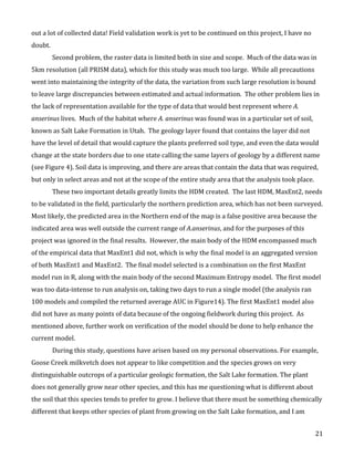   21	
  
out	
  a	
  lot	
  of	
  collected	
  data!	
  Field	
  validation	
  work	
  is	
  yet	
  to	
  be	
  continued	
  on	
  this	
  project,	
  I	
  have	
  no	
  
doubt.	
  
Second	
  problem,	
  the	
  raster	
  data	
  is	
  limited	
  both	
  in	
  size	
  and	
  scope.	
  	
  Much	
  of	
  the	
  data	
  was	
  in	
  
5km	
  resolution	
  (all	
  PRISM	
  data),	
  which	
  for	
  this	
  study	
  was	
  much	
  too	
  large.	
  	
  While	
  all	
  precautions	
  
went	
  into	
  maintaining	
  the	
  integrity	
  of	
  the	
  data,	
  the	
  variation	
  from	
  such	
  large	
  resolution	
  is	
  bound	
  
to	
  leave	
  large	
  discrepancies	
  between	
  estimated	
  and	
  actual	
  information.	
  	
  The	
  other	
  problem	
  lies	
  in	
  
the	
  lack	
  of	
  representation	
  available	
  for	
  the	
  type	
  of	
  data	
  that	
  would	
  best	
  represent	
  where	
  A.	
  
anserinus	
  lives.	
  	
  Much	
  of	
  the	
  habitat	
  where	
  A.	
  anserinus	
  was	
  found	
  was	
  in	
  a	
  particular	
  set	
  of	
  soil,	
  
known	
  as	
  Salt	
  Lake	
  Formation	
  in	
  Utah.	
  	
  The	
  geology	
  layer	
  found	
  that	
  contains	
  the	
  layer	
  did	
  not	
  
have	
  the	
  level	
  of	
  detail	
  that	
  would	
  capture	
  the	
  plants	
  preferred	
  soil	
  type,	
  and	
  even	
  the	
  data	
  would	
  
change	
  at	
  the	
  state	
  borders	
  due	
  to	
  one	
  state	
  calling	
  the	
  same	
  layers	
  of	
  geology	
  by	
  a	
  different	
  name	
  
(see	
  Figure	
  4).	
  Soil	
  data	
  is	
  improving,	
  and	
  there	
  are	
  areas	
  that	
  contain	
  the	
  data	
  that	
  was	
  required,	
  
but	
  only	
  in	
  select	
  areas	
  and	
  not	
  at	
  the	
  scope	
  of	
  the	
  entire	
  study	
  area	
  that	
  the	
  analysis	
  took	
  place.	
  	
  
These	
  two	
  important	
  details	
  greatly	
  limits	
  the	
  HDM	
  created.	
  	
  The	
  last	
  HDM,	
  MaxEnt2,	
  needs	
  
to	
  be	
  validated	
  in	
  the	
  field,	
  particularly	
  the	
  northern	
  prediction	
  area,	
  which	
  has	
  not	
  been	
  surveyed.	
  	
  
Most	
  likely,	
  the	
  predicted	
  area	
  in	
  the	
  Northern	
  end	
  of	
  the	
  map	
  is	
  a	
  false	
  positive	
  area	
  because	
  the	
  
indicated	
  area	
  was	
  well	
  outside	
  the	
  current	
  range	
  of	
  A.anserinus,	
  and	
  for	
  the	
  purposes	
  of	
  this	
  
project	
  was	
  ignored	
  in	
  the	
  final	
  results.	
  	
  However,	
  the	
  main	
  body	
  of	
  the	
  HDM	
  encompassed	
  much	
  
of	
  the	
  empirical	
  data	
  that	
  MaxEnt1	
  did	
  not,	
  which	
  is	
  why	
  the	
  final	
  model	
  is	
  an	
  aggregated	
  version	
  
of	
  both	
  MaxEnt1	
  and	
  MaxEnt2.	
  	
  The	
  final	
  model	
  selected	
  is	
  a	
  combination	
  on	
  the	
  first	
  MaxEnt	
  
model	
  run	
  in	
  R,	
  along	
  with	
  the	
  main	
  body	
  of	
  the	
  second	
  Maximum	
  Entropy	
  model.	
  	
  The	
  first	
  model	
  
was	
  too	
  data-­‐intense	
  to	
  run	
  analysis	
  on,	
  taking	
  two	
  days	
  to	
  run	
  a	
  single	
  model	
  (the	
  analysis	
  ran	
  
100	
  models	
  and	
  compiled	
  the	
  returned	
  average	
  AUC	
  in	
  Figure14).	
  The	
  first	
  MaxEnt1	
  model	
  also	
  
did	
  not	
  have	
  as	
  many	
  points	
  of	
  data	
  because	
  of	
  the	
  ongoing	
  fieldwork	
  during	
  this	
  project.	
  	
  As	
  
mentioned	
  above,	
  further	
  work	
  on	
  verification	
  of	
  the	
  model	
  should	
  be	
  done	
  to	
  help	
  enhance	
  the	
  
current	
  model.	
  
During	
  this	
  study,	
  questions	
  have	
  arisen	
  based	
  on	
  my	
  personal	
  observations.	
  For	
  example,	
  
Goose	
  Creek	
  milkvetch	
  does	
  not	
  appear	
  to	
  like	
  competition	
  and	
  the	
  species	
  grows	
  on	
  very	
  
distinguishable	
  outcrops	
  of	
  a	
  particular	
  geologic	
  formation,	
  the	
  Salt	
  Lake	
  formation.	
  The	
  plant	
  
does	
  not	
  generally	
  grow	
  near	
  other	
  species,	
  and	
  this	
  has	
  me	
  questioning	
  what	
  is	
  different	
  about	
  
the	
  soil	
  that	
  this	
  species	
  tends	
  to	
  prefer	
  to	
  grow.	
  I	
  believe	
  that	
  there	
  must	
  be	
  something	
  chemically	
  
different	
  that	
  keeps	
  other	
  species	
  of	
  plant	
  from	
  growing	
  on	
  the	
  Salt	
  Lake	
  formation,	
  and	
  I	
  am	
  
 