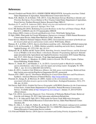   25	
  
References:	
  	
  
Atwood, Goodrich and Welsh (2011). GOOSE CREEK MILKVETCH, Astragalus anserinus. United
States Department of Agriculture, Natural Resourse Conservation Service.
Beane, N.B., Rentch, J.S. & Schuler, T.M. (2013). Using Maximum Entropy Modeling to Identify and
Prioritize Red Spruce Forest Habitat in West Virginia United States Department of Agriculture,
Forest Service; Northern Research Station. Research Paper NRS-23
Burnham, K. P., and D. R. Anderson (2002). Model selection and multimodel inference : a practical
information-theoretic approach. Springer, New York.
Coˆte ́ IM, Darling ES (2010). Rethinking Ecosystem Resilience in the Face of Climate Change. PLoS
Biol 8(7): e1000438. doi:10.1371/journal.pbio.1000438
Crist, Eileen (2003). Limits-to-Growth and Biodiversity Crisis. Wild Earth; Spring Issue.
D. Ogle (2006). Plant guide for Crested Wheatgrass (Agropyron cristatum). USDA-Natural Resources
Conservation Service, Idaho Plant Materials Center. Aberdeen, ID.
Forest Service, Midewin National Tallgrass Prairie (2002). Environmental assessment of herbicide use
for invasive plant species and noxious weeds control. Will County, Illinois
Hijmans, R. J., & Elith, J (2013). Species distribution modeling with r. Informally published manuscript.
Hirzel, A. H., & Gwenaelle, L. L. (2008). Habitat suitability modelling and niche theory. Journal of
Applied Ecology, 45, 1372-1381. doi: 10.1111
Kobayashi, M., K. Rollins and M. Taylor (2010). Ranching, Invasive Annual Grasses, and the External
Costs of Wildfire in the Great Basin: A Stochastic Dynamic Programming Approach. Selected
paper presented at the Agricultural and Applied Economics Association 2010 Annual Meeting,
July 25-27, 2010, Denver, Colorado, 39 pp. http://purl.umn.edu/61869
Meadows, D.H., Randers, J., Meadows, D. (2004). Limits to Growth: The 30-Year Update. Chelsea
Green Publishing. Kindle Edition.
Merow, C., Smith, M. J., and Silander, J. A., Jr (2013). A practical guide to MaxEnt for modeling
species distributions: what it does, and why inputs and settings matter. Ecography 36: 1058–
1069, 2. doi: 10.1111/j.1600-0587.2013.07872.x
Lukez, R. (2011). Southern Utah Wilderness Alliance; the little goose creek drainage. Retrieved from
http://action.suwa.org/site/PageServer?pagename=WATE_goosecreek
Pearson, R.G. (2007). Species’ Distribution Modeling for Conservation Educators and Practitioners.
Synthesis. American Museum of Natural History. http://ncep.amnh.org.
Pimental, D., Zuniga, R., & Morrison, D. (2005). Update on the environmental and economic costs
associated with alien-invasive species in the United States. Ecological Economics, 52(3), 273-
288. doi: 10.1016
Soil Survey Staff (2014). Gridded Soil Survey Geographic (gSSURGO) Database for the Conterminous
United States. United States Department of Agriculture, Natural Resources Conservation
Service. Available online at http://datagateway.nrcs.usda.gov/. January 15, 2014 (FY2014
official release).
Tape, T.G. (2014). Interpreting Diagnostic Tests. University of Nebraska Medical Center. Retrieved
from the web January 20, 2015. http://gim.unmc.edu/dxtests/Default.htm
Tilley, D., L. St. John and D. Ogle (2011). Plant guide for Goose Creek Milkvetch (Astragalus
anserinus). USDA-Natural Resources Conservation Service, Idaho Plant Materials Center.
Aberdeen, ID.
Tilley, D., John, L. S., Ogle, D., Fullen, K., & Fleenor, R. (2013). Threatened, endangered & candidate
plant species of idaho (TN Plant Materials NO. 51). USDI FWS, Retrieved from USDA -
Natural Resources Conservation Service website
U.S. Fish and Wildlife Service. (2014) Species Assessment and Listing Priority Assignment Form. 	
  
 