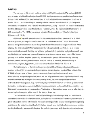   3	
  
Abstract:	
  	
  
The	
  purpose	
  of	
  this	
  project	
  and	
  internship	
  with	
  Utah	
  Department	
  of	
  Agriculture	
  (UDAF)	
  
was	
  to	
  create	
  a	
  Habitat	
  Distribution	
  Model	
  (HDM)	
  for	
  the	
  endemic	
  species	
  of	
  Astragalis	
  anserinus	
  
(Goose	
  Creek	
  Milkvetch)	
  located	
  in	
  the	
  corner	
  of	
  Utah,	
  Idaho	
  and	
  Nevada	
  (Atwood,	
  Goodrich,	
  &	
  
Welsh,	
  2011).	
  	
  The	
  current	
  range	
  is	
  listed	
  by	
  the	
  U.S.	
  Fish	
  and	
  Wildlife	
  Services	
  (USFWS)	
  to	
  be	
  
around	
  190	
  square	
  miles	
  (U.S.	
  Fish	
  and	
  Wildlife	
  Services,	
  2014).	
  Two	
  HDM	
  are	
  created	
  and	
  used	
  in	
  
the	
  final	
  125	
  square	
  mile	
  area	
  (MaxEnt1	
  and	
  MaxEnt2),	
  while	
  the	
  recommended	
  habitat	
  area	
  is	
  
207	
  square	
  miles.	
  	
  The	
  HDM	
  were	
  created	
  using	
  the	
  Maximum	
  Entropy	
  (MaxEnt)	
  algorithm	
  
(Hijmans	
  et	
  al,	
  2013).	
  	
  	
  
Generally,	
  methods	
  were	
  to	
  collect	
  as	
  much	
  environmental	
  data	
  on	
  the	
  area	
  in	
  as	
  much	
  
detail	
  as	
  possible,	
  with	
  a	
  goal	
  to	
  have	
  raster	
  data	
  at	
  3-­‐meter	
  resolution.	
  Course	
  data	
  utilized	
  
bilinear	
  interpolation	
  and	
  was	
  made	
  “fuzzy”	
  to	
  better	
  fit	
  the	
  area	
  at	
  the	
  target	
  resolution.	
  	
  After	
  
aligning	
  the	
  data	
  using	
  ESRI	
  ArcMap	
  (commercial	
  GIS	
  application),	
  and	
  Python	
  (open	
  source	
  
programming	
  language),	
  the	
  third-­‐party	
  Dismo	
  package	
  in	
  R	
  (a	
  statistical	
  analysis	
  language),	
  was	
  
used	
  to	
  build	
  and	
  analyze	
  various	
  models	
  as	
  to	
  where	
  A.	
  anserinus	
  currently	
  grows.	
  The	
  Dismo	
  
package	
  is	
  an	
  add-­‐on	
  program	
  specifically	
  made	
  to	
  model	
  species	
  distributions,	
  by	
  Robert	
  J.	
  
Hijmans,	
  Steven	
  Phillips,	
  John	
  Leathwick	
  and	
  Jane	
  Elithas.	
  In	
  addition,	
  a	
  model	
  built	
  by	
  a	
  
commercial	
  program,	
  HyperNiche,	
  was	
  used	
  for	
  verification	
  of	
  the	
  work	
  done	
  in	
  R.	
  
During	
  the	
  course	
  of	
  the	
  internship,	
  my	
  mentor	
  at	
  UDAF,	
  Bracken	
  Davis,	
  and	
  I	
  added	
  a	
  
mixture	
  of	
  about	
  700	
  presence	
  and	
  absence	
  points,	
  along	
  with	
  other	
  points	
  of	
  data	
  collected	
  by	
  
USFWS,	
  to	
  have	
  a	
  total	
  of	
  about	
  1000	
  presence	
  and	
  absence	
  points	
  in	
  the	
  study	
  area.	
  
Unfortunately,	
  many	
  of	
  the	
  presence	
  points	
  are	
  not	
  fully	
  confirmed,	
  as	
  Astragalis	
  anserinus	
  is	
  very	
  
hard	
  to	
  differentiate?	
  Astragalis	
  utahensis	
  (Torr.).	
  In	
  fact,	
  without	
  seedpods	
  or	
  flowers	
  to	
  
differentiate	
  the	
  two	
  species,	
  they	
  are	
  virtually	
  impossible	
  to	
  tell	
  a	
  small	
  specimen	
  apart.	
  Some	
  of	
  
the	
  outlier	
  positive	
  presence	
  points,	
  I	
  believe,	
  are	
  questionable	
  and	
  more	
  likely	
  than	
  not,	
  there	
  are	
  
false	
  positives	
  among	
  the	
  presence	
  points.	
  	
  Verification	
  of	
  these	
  points	
  would	
  need	
  to	
  take	
  place	
  in	
  
the	
  spring/early	
  summer	
  while	
  (and	
  if)	
  the	
  plant	
  is	
  flowering.	
  	
  
The	
  cost-­‐benefit	
  analysis	
  of	
  this	
  study	
  would	
  imply	
  that	
  creating	
  a	
  HDM	
  is	
  a	
  much	
  better	
  
use	
  of	
  time,	
  compared	
  to	
  field	
  verification,	
  purely	
  for	
  the	
  reason	
  that	
  the	
  HDM	
  will	
  predict	
  where	
  a	
  
plant	
  is	
  based	
  on	
  current	
  information.	
  However,	
  creating	
  a	
  model	
  is	
  easy,	
  running	
  and	
  interpreting	
  
analytics	
  on	
  the	
  model	
  can	
  be	
  difficult.	
  	
  Of	
  the	
  two	
  models	
  used	
  for	
  the	
  final	
  recommended	
  habitat,	
  
the	
  MaxEnt2	
  model	
  was	
  simplified	
  so	
  that	
  the	
  analytics	
  were	
  run,	
  with	
  decent	
  results,	
  showing	
  an	
  
 
