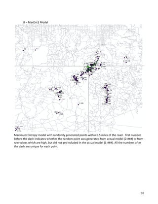   38	
  
	
  
	
  
	
   B	
  –	
  MaxEnt1	
  Model	
  
	
  
Maximum	
  Entropy	
  model	
  with	
  randomly	
  generated	
  points	
  within	
  0.5	
  miles	
  of	
  the	
  road.	
  	
  First	
  number	
  
before	
  the	
  dash	
  indicates	
  whether	
  the	
  random	
  point	
  was	
  generated	
  from	
  actual	
  model	
  (2-­‐###)	
  or	
  from	
  
raw	
  values	
  which	
  are	
  high,	
  but	
  did	
  not	
  get	
  included	
  in	
  the	
  actual	
  model	
  (1-­‐###).	
  All	
  the	
  numbers	
  after	
  
the	
  dash	
  are	
  unique	
  for	
  each	
  point.	
  
	
  
	
  
	
   	
  
 