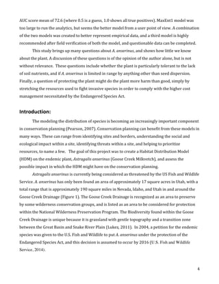   4	
  
AUC	
  score	
  mean	
  of	
  72.6	
  (where	
  0.5	
  is	
  a	
  guess,	
  1.0	
  shows	
  all	
  true	
  positives).	
  MaxEnt1	
  model	
  was	
  
too	
  large	
  to	
  run	
  the	
  analytics,	
  but	
  seems	
  the	
  better	
  model	
  from	
  a	
  user	
  point	
  of	
  view.	
  A	
  combination	
  
of	
  the	
  two	
  models	
  was	
  created	
  to	
  better	
  represent	
  empirical	
  data,	
  and	
  a	
  third	
  model	
  is	
  highly	
  
recommended	
  after	
  field	
  verification	
  of	
  both	
  the	
  model,	
  and	
  questionable	
  data	
  can	
  be	
  completed.	
  
This	
  study	
  brings	
  up	
  many	
  questions	
  about	
  A.	
  anserinus,	
  and	
  shows	
  how	
  little	
  we	
  know	
  
about	
  the	
  plant.	
  A	
  discussion	
  of	
  these	
  questions	
  is	
  of	
  the	
  opinion	
  of	
  the	
  author	
  alone,	
  but	
  is	
  not	
  
without	
  relevance.	
  	
  These	
  questions	
  include	
  whether	
  the	
  plant	
  is	
  particularly	
  tolerant	
  to	
  the	
  lack	
  
of	
  soil	
  nutrients,	
  and	
  if	
  A.	
  anserinus	
  is	
  limited	
  in	
  range	
  by	
  anything	
  other	
  than	
  seed	
  dispersion.	
  
Finally,	
  a	
  question	
  of	
  protecting	
  the	
  plant	
  might	
  do	
  the	
  plant	
  more	
  harm	
  than	
  good,	
  simply	
  by	
  
stretching	
  the	
  resources	
  used	
  to	
  fight	
  invasive	
  species	
  in	
  order	
  to	
  comply	
  with	
  the	
  higher	
  cost	
  
management	
  necessitated	
  by	
  the	
  Endangered	
  Species	
  Act.	
  	
  	
  
	
  
Introduction:	
  
	
   The	
  modeling	
  the	
  distribution	
  of	
  species	
  is	
  becoming	
  an	
  increasingly	
  important	
  component	
  
in	
  conservation	
  planning	
  (Pearson,	
  2007).	
  Conservation	
  planning	
  can	
  benefit	
  from	
  these	
  models	
  in	
  
many	
  ways.	
  These	
  can	
  range	
  from	
  identifying	
  sites	
  and	
  borders,	
  understanding	
  the	
  social	
  and	
  
ecological	
  impact	
  within	
  a	
  site,	
  identifying	
  threats	
  within	
  a	
  site,	
  and	
  helping	
  to	
  prioritize	
  
resources,	
  to	
  name	
  a	
  few.	
  	
  	
  The	
  goal	
  of	
  this	
  project	
  was	
  to	
  create	
  a	
  Habitat	
  Distribution	
  Model	
  
(HDM)	
  on	
  the	
  endemic	
  plant,	
  Astragalis	
  anserinus	
  (Goose	
  Creek	
  Milkvetch),	
  and	
  assess	
  the	
  
possible	
  impact	
  in	
  which	
  the	
  HDM	
  might	
  have	
  on	
  the	
  conservation	
  planning.	
  	
  	
  
Astragalis	
  anserinus	
  is	
  currently	
  being	
  considered	
  as	
  threatened	
  by	
  the	
  US	
  Fish	
  and	
  Wildlife	
  
Service.	
  A.	
  anserinus	
  has	
  only	
  been	
  found	
  an	
  area	
  of	
  approximately	
  17	
  square	
  acres	
  in	
  Utah,	
  with	
  a	
  
total	
  range	
  that	
  is	
  approximately	
  190	
  square	
  miles	
  in	
  Nevada,	
  Idaho,	
  and	
  Utah	
  in	
  and	
  around	
  the	
  
Goose	
  Creek	
  Drainage	
  (Figure	
  1).	
  The	
  Goose	
  Creek	
  Drainage	
  is	
  recognized	
  as	
  an	
  area	
  to	
  preserve	
  
by	
  some	
  wilderness	
  conservation	
  groups,	
  and	
  is	
  listed	
  as	
  an	
  area	
  to	
  be	
  considered	
  for	
  protection	
  
within	
  the	
  National	
  Wilderness	
  Preservation	
  Program.	
  The	
  Biodiversity	
  found	
  within	
  the	
  Goose	
  
Creek	
  Drainage	
  is	
  unique	
  because	
  it	
  is	
  grassland	
  with	
  gentle	
  topography	
  and	
  a	
  transition	
  zone	
  
between	
  the	
  Great	
  Basin	
  and	
  Snake	
  River	
  Plain	
  (Lukez,	
  2011).	
  	
  In	
  2004,	
  a	
  petition	
  for	
  the	
  endemic	
  
species	
  was	
  given	
  to	
  the	
  U.S.	
  Fish	
  and	
  Wildlife	
  to	
  put	
  A.	
  anserinus	
  under	
  the	
  protection	
  of	
  the	
  
Endangered	
  Species	
  Act,	
  and	
  this	
  decision	
  is	
  assumed	
  to	
  occur	
  by	
  2016	
  (U.S. Fish and Wildlife
Service, 2014).	
  
	
  
 