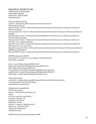   51	
  
Appendix	
  ix:	
  Sample	
  R	
  code	
  	
  
####	
  MaxEnt	
  Code	
  Example	
  
####	
  Robert	
  Machol	
  
####	
  UofU	
  -­‐	
  MST	
  &	
  UDAF	
  
####	
  Ded	
  2014	
  
	
  
##Set	
  working	
  directory	
  
setwd("~/Documents/MST/Summer	
  2014/Final	
  Project")	
  
##Load	
  dismo	
  library	
  
library("dismo",	
  lib.loc="/Library/Frameworks/R.framework/Versions/3.1/Resources/library")	
  
##Load	
  maptools	
  	
  
library("maptools",	
  lib.loc="/Library/Frameworks/R.framework/Versions/3.1/Resources/library")	
  
##rgdal	
  	
  
library("rgdal",	
  lib.loc="/Library/Frameworks/R.framework/Versions/3.1/Resources/library")	
  
##	
  proj4	
  spatial	
  plotting	
  
library("proj4",	
  lib.loc="/Library/Frameworks/R.framework/Versions/3.1/Resources/library")	
  
##scales-­‐	
  for	
  transparnt	
  plotting	
  
library("scales",	
  lib.loc="/Library/Frameworks/R.framework/Versions/3.1/Resources/library")	
  
##Corgram	
  to	
  view	
  colinearity	
  
library("corrgram",	
  lib.loc="/Library/Frameworks/R.framework/Versions/3.1/Resources/library")	
  
##MASS	
  to	
  write	
  Matrix	
  
library("MASS",	
  lib.loc="/Library/Frameworks/R.framework/Versions/3.1/Resources/library")	
  
	
  
#####Load	
  rasters	
  #####	
  
##	
  cut	
  from	
  171	
  rasters	
  to	
  6	
  according	
  to	
  'DataFileList.xlsx'	
  
##	
  @	
  30m	
  resolution	
  
	
  
dem	
  =	
  raster("RasterOutput/DEM_S1.tif")	
  
SolEnergy=raster("RasterOutput/AreaSol_DEMs1.tif")	
  
IMI=raster("RasterOutput/IMI1.tif")	
  
TmaxJul8110=raster("RasterOutput/PRISMTmax8110Jul.tif")	
  
tmin8110Feb	
  =raster("RasterOutput/PRISMtmin8110Feb.tif")	
  
HisPrecJun	
  =	
  raster("RasterOutput/HisPrecJun1.tif")	
  
	
  
#	
  Envirofiles	
  Stack	
  
envirofiles	
  =	
  (c(dem,SolEnergy,IMI,TmaxJul8110,tmin8110Feb,HisPrecJun))	
  
enviropredictors=(stack(envirofiles))	
  
summary(enviropredictors)	
  
	
  
#####Load	
  Points######	
  
##	
  Presence	
  points:	
  
Points	
  =	
  read.csv("PresentFinal.csv")	
  
Points	
  
##	
  I	
  only	
  want	
  the	
  coordinates...	
  
Pointsxy	
  =	
  Points[,1:2]	
  
Pointsxy	
  #787	
  points	
  
##Absence	
  Points:	
  
Absence	
  =	
  read.csv("NegsFinal.csv")	
  
Absencexy	
  =	
  Absence[,1:2]	
  
Absencexy	
  #362	
  points	
  
#tail(Absencexy)	
  
	
  
####	
  Points	
  &	
  Coordinate	
  Metadata:	
  ####	
  
 