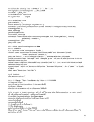   52	
  
##cooridinates	
  for	
  study	
  area:	
  42.47,41.24	
  &	
  -­‐114.88,-­‐113.42	
  	
  
##Geographic	
  Coordinate	
  System:	
  	
  GCS_WGS_1984	
  
##Datum:	
  	
  	
  D_WGS_1984	
  
##Prime	
  Meridian:	
  	
  	
  Greenwich	
  
##Angular	
  Unit:	
  	
   Degree	
  
	
  
####	
  Plot	
  Points:	
  ####	
  
par=(mfrow=c(1,1))	
  
PointsCRS	
  =	
  CRS("+proj=longlat	
  +ellps=WGS84")	
  
Points.sp	
  =	
  SpatialPoints(cbind(Pointsxy$XCoord,	
  Pointsxy$YCoord),	
  proj4string=PointsCRS)	
  
summary(Points.sp)	
  
bbox(Points.sp)	
  
proj4string(Points.sp)	
  
coordinates(Points.sp)	
  
Points.spdf	
  =	
  SpatialPointsDataFrame(cbind(Pointsxy$XCoord,	
  Pointsxy$YCoord),	
  Pointsxy,	
  	
  
	
  	
  	
  	
  	
  	
  	
  	
  	
  	
  	
  	
  	
  	
  	
  	
  	
  	
  	
  	
  	
  	
  	
  	
  	
  	
  	
  	
  	
  	
  	
  	
  	
  	
  	
  	
  	
  proj4string	
  =	
  PointsCRS)	
  
summary(Points.spdf)	
  
plot(Points.spdf)	
  
	
  
###	
  General	
  visualization	
  of	
  point	
  data	
  ###	
  
##USA	
  Download	
  
USA	
  =	
  getData('GADM',	
  country='USA',	
  level	
  =	
  1)	
  
Absence.spdf	
  =	
  SpatialPointsDataFrame(cbind(Absencexy$XCoord,	
  Absencexy$YCoord),	
  	
  
	
  	
  	
  	
  	
  	
  	
  	
  	
  	
  	
  	
  	
  	
  	
  	
  	
  	
  	
  	
  	
  	
  	
  	
  	
  	
  	
  	
  	
  	
  	
  	
  	
  	
  	
  	
  	
  	
  Absence,	
  proj4string	
  =	
  PointsCRS)	
  
plot(USA,	
  xlim=c(-­‐114.45,	
  -­‐113.9),	
  ylim=c(41.6,42.1),	
  axes=TRUE)#Point	
  Coordinates	
  
points(Pointsxy$XCoord,	
  Pointsxy$YCoord,	
  col=alpha("green",	
  0.3),	
  cex=.5,	
  pch=3)#Include	
  accual	
  and	
  
random	
  from	
  survey	
  plots	
  
points(Absencexy$XCoord,	
  Absence$YCoord,	
  col=alpha("red",	
  0.3),	
  cex=.5,	
  pch=4)#Include	
  accual	
  and	
  
random	
  from	
  survey	
  plots	
  
legend("topleft",	
  legend	
  =	
  c("Presence	
  -­‐	
  787	
  points",	
  "Absence	
  -­‐	
  362	
  points"),	
  col	
  =	
  c("green",	
  "red"),	
  pch	
  =	
  
c(3,4)	
  )	
  
title(	
  	
  main="A.anserinus	
  Point	
  Data")	
  
	
  
##All	
  predictors	
  
plot	
  (enviropredictors)	
  
	
  
#######	
  Extract	
  Values	
  From	
  Rasters	
  Via	
  Points	
  ###########	
  
##Presence	
  Values:	
  
presvals=extract(enviropredictors,Pointsxy)#(RnR)	
  
##Absence	
  VAlues	
  
absvals=extract(enviropredictors,Absencexy)#(RnR)	
  
	
  
##for	
  presence	
  or	
  absence	
  points,	
  we	
  will	
  call	
  "pb"	
  (new	
  variable,	
  0	
  absence	
  points,	
  1	
  presence	
  points)	
  
pb	
  =c(rep(1,nrow(presvals)),	
  rep(0,nrow(absvals)))	
  
##combine	
  these	
  points	
  into	
  a	
  singel	
  data.frame	
  
admdata=data.frame(cbind(pb,rbind(presvals,absvals)))	
  
names(admdata)	
  
summary(admdata)	
  
##vissually	
  check	
  for	
  Collinearity:	
  
##Plot	
  data	
  in	
  pairs	
  	
  	
  
pairs(admdata[,2:6],cex=0.1,	
  fig=TRUE)	
  
library("corrgram",	
  lib.loc="/Library/Frameworks/R.framework/Versions/3.1/Resources/library")	
  
par(mfrow=c(1,1))	
  
 