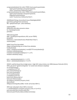   53	
  
corrgram(admdata[,2:6],	
  order=TRUE,	
  lower.panel=panel.shade,	
  
	
  	
  	
  	
  	
  	
  	
  	
  	
  upper.panel=panel.pie,	
  text.panel=panel.txt,	
  
	
  	
  	
  	
  	
  	
  	
  	
  	
  main="A.anserinus	
  Collinearity	
  Data")	
  
corrgram(admdata[,2:6],	
  order=TRUE,	
  lower.panel=panel.ellipse,	
  
	
  	
  	
  	
  	
  	
  	
  	
  	
  upper.panel=panel.pts,	
  text.panel=panel.txt,	
  
	
  	
  	
  	
  	
  	
  	
  	
  	
  diag.panel=panel.minmax,	
  
	
  	
  	
  	
  	
  	
  	
  	
  	
  main="A.anserinus	
  Collinearity	
  Data")	
  	
  
	
  
####Model	
  Fitting:	
  Generalized	
  Linear	
  Model(glm)####	
  
gc()	
  #clear	
  garbage	
  from	
  memmory	
  
M2	
  =	
  glm(formula=pb~.,data=admdata)	
  
	
  
summary(M2)	
  
##Bioclim	
  only	
  takes	
  presence	
  values	
  
bc=	
  bioclim(presvals)	
  
pairs(bc)	
  
	
  
##Predicting	
  GLM	
  
pM2	
  =	
  predict(enviropredictors,	
  M2,	
  na.rm=TRUE)	
  
plot(pM2)	
  
title(main	
  =	
  "Generalized	
  Linear	
  Model	
  Raw	
  Value")	
  
summary(M2)	
  
	
  
####	
  Train/Test	
  data	
  ####	
  
##get	
  training/testing	
  sets	
  of	
  data	
  from	
  admdata	
  
head(admdata)	
  
samp	
  =	
  sample(nrow(admdata),	
  round(0.75*nrow(admdata)))	
  
traindata=admdata[samp,]	
  
traindata=traindata[traindata[,1]	
  ==	
  1,	
  2:7]	
  
testdata=admdata[-­‐samp,]	
  
	
  
	
  
pres	
  =	
  admdata[admdata[,1]	
  ==	
  1,	
  2:7]	
  
absen	
  =	
  admdata[admdata[,1]	
  ==	
  0,	
  2:7]	
  
	
  
##AUC	
  could	
  be	
  biased	
  due	
  to	
  high	
  extent	
  =	
  high	
  AUC	
  values	
  (Lobo	
  et	
  al.	
  2008,	
  Jimenez-­‐Valverde	
  2011)	
  
##So,	
  get	
  rid	
  of	
  "spatial	
  sorting	
  bias"	
  via	
  "point-­‐wise	
  distance	
  sampling"	
  
nr=nrow(Pointsxy)	
  
s=sample(nr,0.25*nr)	
  
pres_train=Pointsxy[-­‐s,]	
  
pres_test=Pointsxy[s,]	
  
nr=nrow(Absencexy)	
  
s=sample(nr,0.25*nr)	
  
back_train=Absencexy[-­‐s,]	
  
back_test=Absencexy[s,]	
  
sb=ssb(pres_test,back_test,pres_train)	
  
sb[,1]/sb[,2]	
  
##Spacial	
  Sorting	
  Bias	
  (SSB)	
  =	
  0.326	
  	
  (If	
  no	
  bias	
  SSB=1)	
  
	
  
##Create	
  subsample	
  where	
  SSB	
  is	
  removed	
  
i	
  =	
  pwdSample(pres_test,back_test,pres_train,	
  n=1,tr=0.1)	
  
pres_test_pwd=pres_test[!is.na(i[,1]),]	
  
back_test_pwd=back_test[na.omit(as.vector(i)),]	
  
 