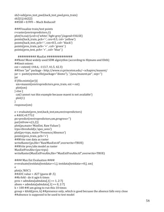   54	
  
sb2=ssb(pres_test_pwd,back_test_pwd,pres_train)	
  
sb2[1]/sb2[2]	
  
##SSB	
  =	
  0.999	
  -­‐-­‐	
  Much	
  Reduced!	
  
	
  
###Visualize	
  train/test	
  points	
  
r=raster(enviropredictors,1)	
  
plot(!is.na(r),col=c('white','light	
  grey'),legend=FALSE)	
  
points(back_train,	
  pch='-­‐',	
  cex=0.5,	
  col=	
  'yellow')	
  
points(back_test,	
  pch='-­‐',	
  cex=0.5,	
  col=	
  'black')	
  
points(pres_train,	
  pch=	
  '+'	
  ,	
  col=	
  'green'	
  )	
  
points(pres_test,	
  pch=	
  '+'	
  ,	
  col=	
  'blue'	
  )	
  
	
  
	
  	
  	
  	
  	
  ##########	
  MaxEnt	
  ##############	
  	
  
##Note!	
  Most	
  widely	
  used	
  SDM	
  algorythm	
  (according	
  to	
  Hijmans	
  and	
  Elith)	
  
##limit	
  extent:	
  
ext	
  =	
  extent(-­‐144.6,	
  -­‐113.7,	
  41.5,	
  42.3)	
  
##Uses	
  "jar"	
  package	
  -­‐	
  http://www.cs.princeton.edu/~schapire/maxent/	
  	
  
jar	
  <-­‐	
  paste(system.file(package="dismo"),	
  "/java/maxent.jar",	
  sep='')	
  
jar	
  
if	
  (file.exists(jar)){	
  
	
  	
  xm=maxent(enviropredictors,pres_train,	
  ext	
  =	
  ext)	
  
	
  	
  plot(xm)	
  
}	
  else	
  {	
  
	
  	
  cat('cannot	
  run	
  this	
  example	
  because	
  maent	
  is	
  not	
  available')	
  
	
  	
  plot(1)	
  
}	
  
response(xm)	
  
	
  
e	
  =	
  evaluate(pres_test,back_test,xm,enviropredictors)	
  
e	
  #AUC=0.7712	
  
px=predict(enviropredictors,xm,progress='')	
  
par(mfrow=c(1,2))	
  
plot(px,main='MaxEnt,	
  Raw	
  Values')	
  
trpx=threshold(e,'spec_sens')	
  
plot(px>trpx,	
  main='Presence/Absence')	
  
points(pres_train,	
  pch='+')	
  
##Write	
  raw	
  data	
  as	
  raster	
  
writeRaster(px,file="RawMaxExt.tif",overwrite=TRUE)	
  
##Write	
  pres/abs	
  model	
  as	
  raster	
  
MaxExtPresAbs=(px>trpx)	
  
writeRaster(MaxExtPresAbs,file="MaxExtPresAbs.tif",overwrite=TRUE)	
  
	
  
####	
  Max	
  Ext	
  Evaluation	
  ####	
  
e=evaluate(testdata[testdata==1,],	
  testdata[testdata==0,],	
  xm)	
  
e	
  
plot(e,'ROC')	
  
##AUC	
  value	
  =	
  .827	
  (guess	
  @	
  .5)	
  	
  
##k-­‐fold	
  -­‐	
  do	
  it	
  agin	
  k	
  times	
  
pres	
  =	
  admdata[admdata[,1]	
  ==	
  1,	
  2:7]	
  
absen	
  =	
  admdata[admdata[,1]	
  ==	
  0,	
  2:7]	
  
k	
  =	
  100	
  ##I	
  am	
  going	
  to	
  run	
  this	
  10	
  times	
  
group	
  =	
  kfold(pres,	
  k)	
  ##presence	
  only,	
  which	
  is	
  good	
  becuase	
  the	
  absence	
  falls	
  very	
  close	
  
##absence	
  is	
  supposed	
  to	
  be	
  used	
  to	
  test	
  model	
  
 