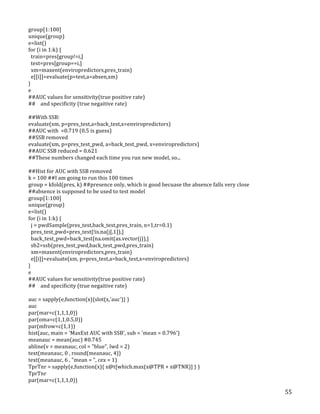   55	
  
group[1:100]	
  
unique(group)	
  
e=list()	
  
for	
  (i	
  in	
  1:k)	
  {	
  
	
  	
  train=pres[group!=i,]	
  
	
  	
  test=pres[group==i,]	
  
	
  	
  xm=maxent(enviropredictors,pres_train)	
  
	
  	
  e[[i]]=evaluate(p=test,a=absen,xm)	
  
}	
  
e	
  
##AUC	
  values	
  for	
  sensitivity(true	
  positive	
  rate)	
  
##	
  	
  	
  	
  and	
  specificity	
  (true	
  negaitive	
  rate)	
  
	
  
##With	
  SSB:	
  
evaluate(xm,	
  p=pres_test,a=back_test,x=enviropredictors)	
  
##AUC	
  with	
  	
  =0.719	
  (0.5	
  is	
  guess)	
  
##SSB	
  removed	
  
evaluate(xm,	
  p=pres_test_pwd,	
  a=back_test_pwd,	
  x=enviropredictors)	
  
##AUC	
  SSB	
  reduced	
  =	
  0.621	
  
##These	
  numbers	
  changed	
  each	
  time	
  you	
  run	
  new	
  model,	
  so...	
  
	
  
##Hist	
  for	
  AUC	
  with	
  SSB	
  removed	
  
k	
  =	
  100	
  ##I	
  am	
  going	
  to	
  run	
  this	
  100	
  times	
  
group	
  =	
  kfold(pres,	
  k)	
  ##presence	
  only,	
  which	
  is	
  good	
  becuase	
  the	
  absence	
  falls	
  very	
  close	
  
##absence	
  is	
  supposed	
  to	
  be	
  used	
  to	
  test	
  model	
  
group[1:100]	
  
unique(group)	
  
e=list()	
  
for	
  (i	
  in	
  1:k)	
  {	
  
	
  	
  j	
  =	
  pwdSample(pres_test,back_test,pres_train,	
  n=1,tr=0.1)	
  
	
  	
  pres_test_pwd=pres_test[!is.na(j[,1]),]	
  
	
  	
  back_test_pwd=back_test[na.omit(as.vector(j)),]	
  
	
  	
  sb2=ssb(pres_test_pwd,back_test_pwd,pres_train)	
  
	
  	
  xm=maxent(enviropredictors,pres_train)	
  
	
  	
  e[[i]]=evaluate(xm,	
  p=pres_test,a=back_test,x=enviropredictors)	
  
}	
  
e	
  
##AUC	
  values	
  for	
  sensitivity(true	
  positive	
  rate)	
  
##	
  	
  	
  	
  and	
  specificity	
  (true	
  negaitive	
  rate)	
  
	
  
auc	
  =	
  sapply(e,function(x){slot(x,'auc')}	
  )	
  
auc	
  
par(mar=c(1,1,1,0))	
  
par(oma=c(1,1,0.5,0))	
  
par(mfrow=c(1,1))	
  
hist(auc,	
  main	
  =	
  'MaxExt	
  AUC	
  with	
  SSB',	
  sub	
  =	
  'mean	
  =	
  0.796')	
  
meanauc	
  =	
  mean(auc)	
  #0.745	
  
abline(v	
  =	
  meanauc,	
  col	
  =	
  "blue",	
  lwd	
  =	
  2)	
  
text(meanauc,	
  0	
  ,	
  round(meanauc,	
  4))	
  
text(meanauc,	
  6	
  ,	
  "mean	
  =	
  ",	
  cex	
  =	
  1)	
  
TprTnr	
  =	
  sapply(e,function(x){	
  x@t[which.max(x@TPR	
  +	
  x@TNR)]	
  }	
  )	
  
TprTnr	
  
par(mar=c(1,1,1,0))	
  
 