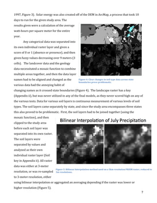   7	
  
1997,	
  Figure	
  3).	
  	
  Solar	
  energy	
  was	
  also	
  created	
  off	
  of	
  the	
  DEM	
  in	
  ArcMap,	
  a	
  process	
  that	
  took	
  10	
  
days	
  to	
  run	
  for	
  the	
  given	
  study	
  area.	
  The	
  
results	
  given	
  were	
  a	
  calculation	
  of	
  the	
  average	
  
watt-­‐hours	
  per	
  square	
  meter	
  for	
  the	
  entire	
  
year.	
  	
  
Any	
  categorical	
  data	
  was	
  separated	
  into	
  
its	
  own	
  individual	
  raster	
  layer	
  and	
  given	
  a	
  
score	
  of	
  0	
  or	
  1	
  (absence	
  or	
  presence),	
  and	
  then	
  
given	
  fuzzy	
  values	
  decreasing	
  over	
  9	
  meters	
  (3	
  
cells).	
  	
  	
  The	
  landcover	
  data	
  and	
  the	
  geology	
  
data	
  necessitated	
  a	
  mosaic	
  function	
  to	
  combine	
  
multiple	
  areas	
  together,	
  and	
  then	
  the	
  data	
  layer	
  
names	
  had	
  to	
  be	
  aligned	
  and	
  changed	
  as	
  the	
  
various	
  data	
  had	
  the	
  annoying	
  habit	
  of	
  
changing	
  names	
  as	
  it	
  crossed	
  state	
  boundaries	
  (Figure	
  4).	
  	
  The	
  landscape	
  raster	
  has	
  a	
  key	
  
(Appendix	
  ii),	
  but	
  was	
  never	
  utilized	
  in	
  any	
  of	
  the	
  final	
  models,	
  as	
  they	
  never	
  scored	
  high	
  on	
  any	
  of	
  
the	
  various	
  tests.	
  Data	
  for	
  various	
  soil	
  layers	
  is	
  continuous	
  measurement	
  of	
  various	
  levels	
  of	
  soil	
  
types.	
  The	
  soil	
  layers	
  came	
  separately	
  by	
  state,	
  and	
  since	
  the	
  study	
  area	
  encompasses	
  three	
  states	
  
this	
  also	
  proved	
  to	
  be	
  problematic.	
  	
  First,	
  the	
  soil	
  layers	
  had	
  to	
  be	
  joined	
  together	
  (using	
  the	
  
mosaic	
  function),	
  and	
  then	
  
clipped	
  to	
  the	
  study	
  area	
  
before	
  each	
  soil	
  layer	
  was	
  
separated	
  into	
  its	
  own	
  raster.	
  
The	
  soil	
  layers	
  were	
  
separated	
  by	
  values	
  and	
  
analyzed	
  as	
  their	
  own	
  
individual	
  raster	
  layer	
  (Soil	
  
key	
  in	
  Appendix	
  ii).	
  All	
  raster	
  
data	
  was	
  either	
  at	
  3-­‐meter	
  
resolution,	
  or	
  was	
  re-­‐sampled	
  
to	
  3-­‐meter	
  resolution,	
  either	
  
using	
  bilinear	
  interpolation	
  or	
  aggregated	
  an	
  averaging	
  depending	
  if	
  the	
  raster	
  was	
  lower	
  or	
  
higher	
  resolution	
  (Figure	
  5).	
  	
  
Figure	
  4:	
  Clear	
  changes	
  in	
  soil	
  type	
  data	
  across	
  state	
  
boundaries	
  prove	
  problematic.	
  
Figure	
  5:	
  Bilinear	
  Interpolation	
  method	
  used	
  on	
  a	
  5km	
  resolution	
  PRISM	
  raster,	
  reduced	
  to	
  
3m	
  resolutions.	
  
 