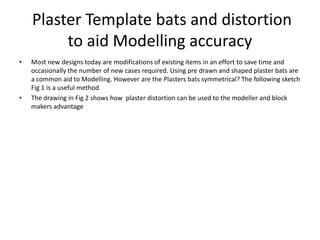 Plaster Template bats and distortion
to aid Modelling accuracy
• Most new designs today are modifications of existing items in an effort to save time and
occasionally the number of new cases required. Using pre drawn and shaped plaster bats are
a common aid to Modelling. However are the Plasters bats symmetrical? The following sketch
Fig 1 is a useful method
• The drawing in Fig 2 shows how plaster distortion can be used to the modeller and block
makers advantage
 