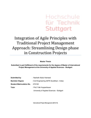 Integration of Agile Principles with
Traditional Project Management
Approach: Streamlining Design phase
in Construction Projects
Master Thesis
Submitted in part fulfillment of the requirements for the degree of Master of International
Project Management at the University of Applied Sciences - Stuttgart
Submitted by : Nashath Abdul Hameed
Bachelor Degree : Civil Engineering (NITK Surathkal – India)
Student Matriculation No. : 674162
Tutor : Prof. Falk Huppenbauer
University of Applied Sciences - Stuttgart
International Project Management (2014-15)
 