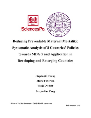  
Reducing Preventable Maternal Mortality: 
Systematic Analysis of 8 Countries’ Policies 
towards MDG 5 and Application in 
Developing and Emerging Countries 
  
Stephanie Chang 
Marie Faverjon 
Paige Ottmar 
Jacqueline Yang  
 
 
Sciences Po­ Northwestern « Public Health » program 
Fall semester 2014 
1 
 