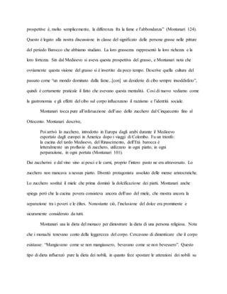 prospettive è, molto semplicemente, la differenza fra la fame e l’abbondanza” (Montanari 124).
Questo è legato alla nostra discussione in classe del significato delle persone grasse nelle pitture
del periodo Barocco che abbiamo studiato. La loro grassezza rappresentò la loro richezza e la
loro fortezza. Sin dal Medioevo si aveva questa prospettiva del grasso, e Montanari nota che
ovviamente questa visione del grasso si è invertito da poco tempo. Descrive quella cultura del
passato come “un mondo dominato dalla fame...[con] un desiderio di cibo sempre insoddisfato”,
quindi è certamente praticale il fatto che avevano questa mentalità. Così di nuovo vediamo come
la gastronomia e gli effetti del cibo sul corpo influenzano il razzismo e l’identità sociale.
Montanari tocca pure all’infatuazione dell’uso dello zucchero dal Cinquecento fino al
Ottocento. Montanari descrive,
Poi arrivò lo zucchero, introdotto in Europa dagli arabi durante il Medioevo
esportato dagli europei in America dopo i viaggi di Colombo. Fu un trionfo:
la cucina del tardo Medioevo, del Rinascimento, dell’Età barocca è
letteralmente un profluvio di zucchero, utilizzato in ogni piatto, in ogni
perparazione, in ogni portata (Montanari 101).
Dai zuccherini e dal vino sino ai pesci e le carni, proprio l’intero pasto ne era attraversato. Lo
zucchero non mancava a nessun piatto. Diventò protagonista assoluto delle mense aristocratiche.
Lo zucchero sostituì il miele che prima dominò la dolcificazione dei piatti. Montanari anche
spiega però che la cucina povera consisteva ancora dell’uso del miele, che mostra ancora la
separazione tra i poveri e le élites. Nonostante ciò, l’inclusione del dolce era prominente e
sicuramente considerato da tutti.
Montanari usa la dieta del monaco per dimostrare la dieta di una persona religiosa. Nota
che i monachi tenevano conto della leggerezza del corpo. Cercavano di dimenticare che il corpo
esistasse: “Mangiavano come se non mangiassero, bevavano come se non bevessero”. Questo
tipo di dieta influenzò pure la dieta dei nobili, in quanto fece spostare le attenzioni dei nobili su
 