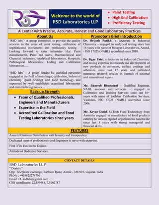 Welcome to the world of
RSD Laboratories LLP
 Paint Testing
 High End Calibration
 Proficiency Testing
A Center with Precise, Accurate, Honest and Good Laboratory Practices
About Us Promoter’s Brief introduction
‘RSD labs’- A group committed to provide the quality
services in the areas of paint testing, calibration of
sophisticated instruments and proficiency testing –
Looking forward to cater industries like: Paint
manufacturers, Paint end users, Pharmaceutical and
Chemical industries, Analytical laboratories, Hospitals,
Pathological laboratories, Testing and Calibration
laboratories…..
‘RSD labs’ - A group headed by qualified personnel
engaged in the field of metallurgy, calibration, Industrial
chemistry (paint testing) and food technology and
supported by well established accredited laboratories
and manufacturing houses…
Dr. Brijesh Parikh, a doctorate in Industrial
Chemistry - engaged in analytical testing since last
16 years with name of Rasayan Laboratories, Anand,
- ISO 17025 (NABL) accredited since 2010.
Dr. Jigar Patel, a doctorate in Industrial Chemistry
and having expertise in research and development of
new products in polymers, surface coatings and
adhesives since last 17 years and published
numerous research articles in journals of national
and international repute.
Mr. Bhavesh Bhupatani – Qualified Engineer,
NABL assessor and advocate – engaged in
Calibration and Training Services since last 10+
years with name of Sadbhav Calibration Services,
Vadodara, ISO 17025 (NABL) accredited since
2006.
Mr. Keyur Doshi, M.Tech Food Technology from
Australia engaged in manufacture of food products
catering to various reputed organizations nationwide
since last 5 years with strong managerial and
financial skills
Back up Strength
 Team of Qualified Professionals,
Engineers and Manufacturers
 Expertise in the Field
 Accredited Calibration and Food
Testing Laboratories since years
FEATURES
Assured Customer Satisfaction with honesty and transparency.
Dedicated team of professionals and Engineers to serve with expertise.
First of its kind in the Gujarat.
Attitude of Dedicated Services.
CONTACT DETAILS
RSD Laboratories LLP
" Doshi's "
Opp. Telephone exchange, Subhash Road, Anand - 388 001, Gujarat, India
Ph No : +919825274796
Email ID –rsdlabs@gmail.com
GPS coordinates: 22.559981, 72.962787
 