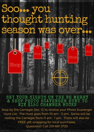 Shop
Soo... you
thought hunting
season was over...
Shop
SET YOUR SIGHTS ON THE BE MERRY
& SHOP PHOTO SCAVENGER HUNT TO
WIN $150 CHAMBER BUCKS
Stop by the Carnegie Dec. 12 to receive your Photo Scavenger
Hunt List. The Hunt goes from 10 am - 3 pm. Santa will be
visiting the Carnegie from 11 am - 1 pm. There will also be
FREE gift wrapping for local purchases.
Questions? Call 218-681-3720
Shop
Shop
Shop
Shop
Shop
 