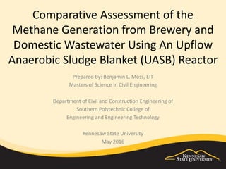 Comparative Assessment of the
Methane Generation from Brewery and
Domestic Wastewater Using An Upflow
Anaerobic Sludge Blanket (UASB) Reactor
Prepared By: Benjamin L. Moss, EIT
Masters of Science in Civil Engineering
Department of Civil and Construction Engineering of
Southern Polytechnic College of
Engineering and Engineering Technology
Kennesaw State University
May 2016
 