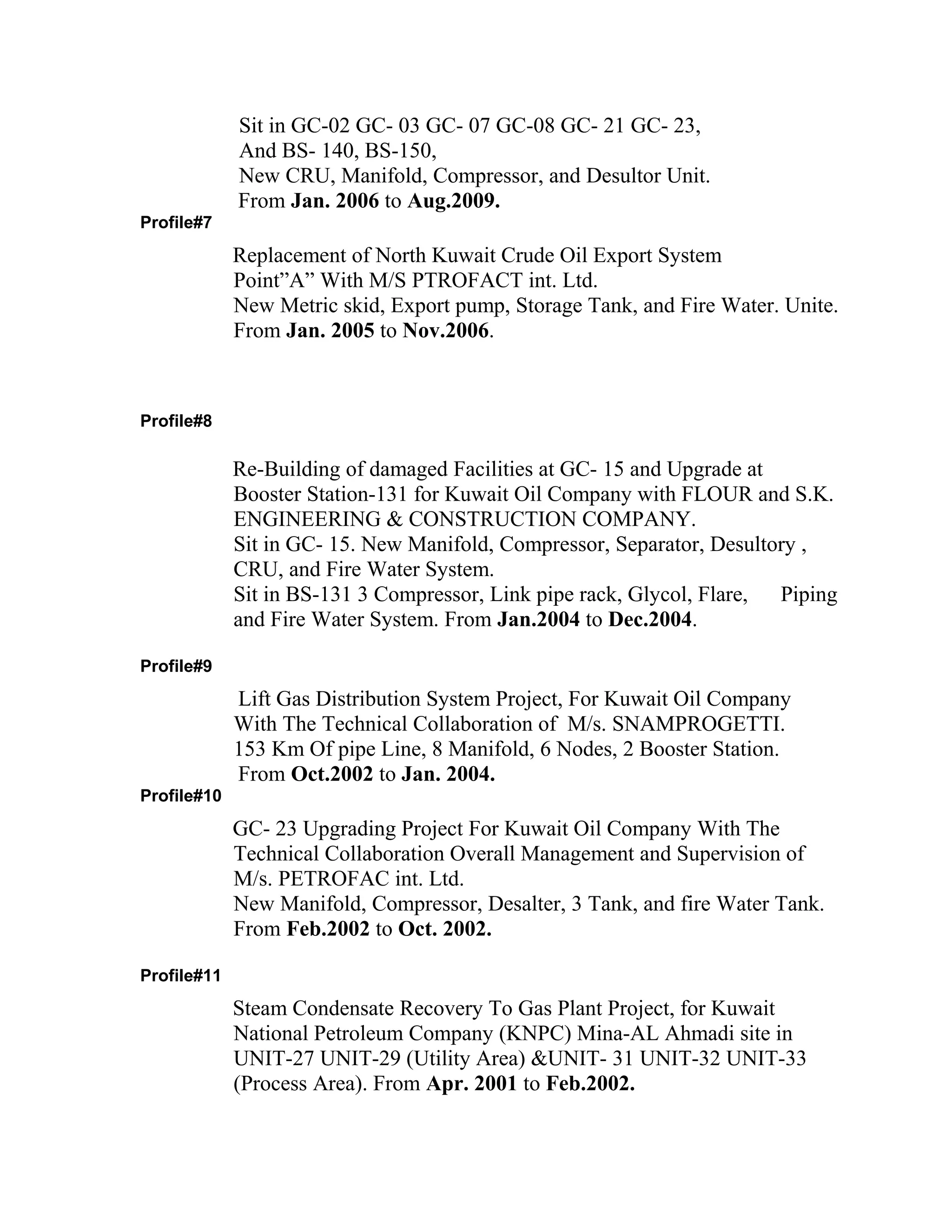 Sit in GC-02 GC- 03 GC- 07 GC-08 GC- 21 GC- 23,
And BS- 140, BS-150,
New CRU, Manifold, Compressor, and Desultor Unit.
From Jan. 2006 to Aug.2009.
Profile#7
Replacement of North Kuwait Crude Oil Export System
Point”A” With M/S PTROFACT int. Ltd.
New Metric skid, Export pump, Storage Tank, and Fire Water. Unite.
From Jan. 2005 to Nov.2006.
Profile#8
Re-Building of damaged Facilities at GC- 15 and Upgrade at
Booster Station-131 for Kuwait Oil Company with FLOUR and S.K.
ENGINEERING & CONSTRUCTION COMPANY.
Sit in GC- 15. New Manifold, Compressor, Separator, Desultory ,
CRU, and Fire Water System.
Sit in BS-131 3 Compressor, Link pipe rack, Glycol, Flare, Piping
and Fire Water System. From Jan.2004 to Dec.2004.
Profile#9
Lift Gas Distribution System Project, For Kuwait Oil Company
With The Technical Collaboration of M/s. SNAMPROGETTI.
153 Km Of pipe Line, 8 Manifold, 6 Nodes, 2 Booster Station.
From Oct.2002 to Jan. 2004.
Profile#10
GC- 23 Upgrading Project For Kuwait Oil Company With The
Technical Collaboration Overall Management and Supervision of
M/s. PETROFAC int. Ltd.
New Manifold, Compressor, Desalter, 3 Tank, and fire Water Tank.
From Feb.2002 to Oct. 2002.
Profile#11
Steam Condensate Recovery To Gas Plant Project, for Kuwait
National Petroleum Company (KNPC) Mina-AL Ahmadi site in
UNIT-27 UNIT-29 (Utility Area) &UNIT- 31 UNIT-32 UNIT-33
(Process Area). From Apr. 2001 to Feb.2002.
 