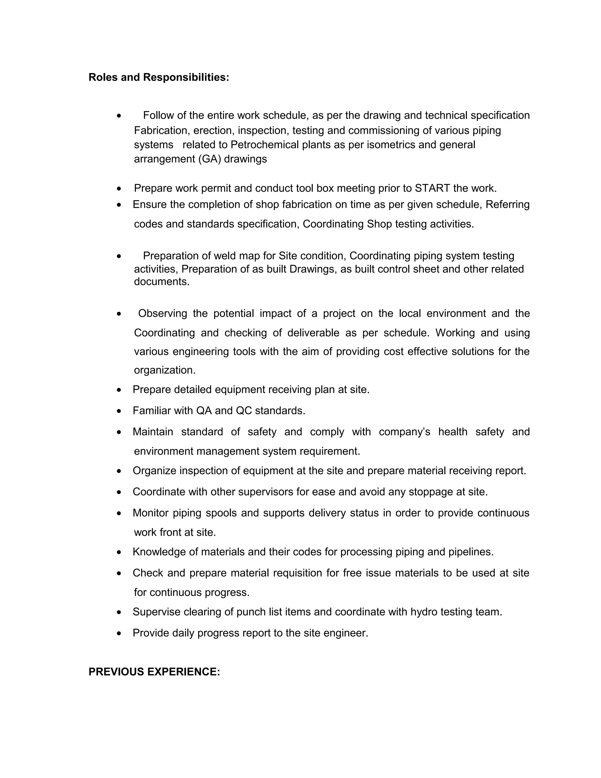 Roles and Responsibilities:
• Follow of the entire work schedule, as per the drawing and technical specification
Fabrication, erection, inspection, testing and commissioning of various piping
systems related to Petrochemical plants as per isometrics and general
arrangement (GA) drawings
• Prepare work permit and conduct tool box meeting prior to START the work.
• Ensure the completion of shop fabrication on time as per given schedule, Referring
codes and standards specification, Coordinating Shop testing activities.
• Preparation of weld map for Site condition, Coordinating piping system testing
activities, Preparation of as built Drawings, as built control sheet and other related
documents.
• Observing the potential impact of a project on the local environment and the
Coordinating and checking of deliverable as per schedule. Working and using
various engineering tools with the aim of providing cost effective solutions for the
organization.
• Prepare detailed equipment receiving plan at site.
• Familiar with QA and QC standards.
• Maintain standard of safety and comply with company’s health safety and
environment management system requirement.
• Organize inspection of equipment at the site and prepare material receiving report.
• Coordinate with other supervisors for ease and avoid any stoppage at site.
• Monitor piping spools and supports delivery status in order to provide continuous
work front at site.
• Knowledge of materials and their codes for processing piping and pipelines.
• Check and prepare material requisition for free issue materials to be used at site
for continuous progress.
• Supervise clearing of punch list items and coordinate with hydro testing team.
• Provide daily progress report to the site engineer.
PREVIOUS EXPERIENCE:
 