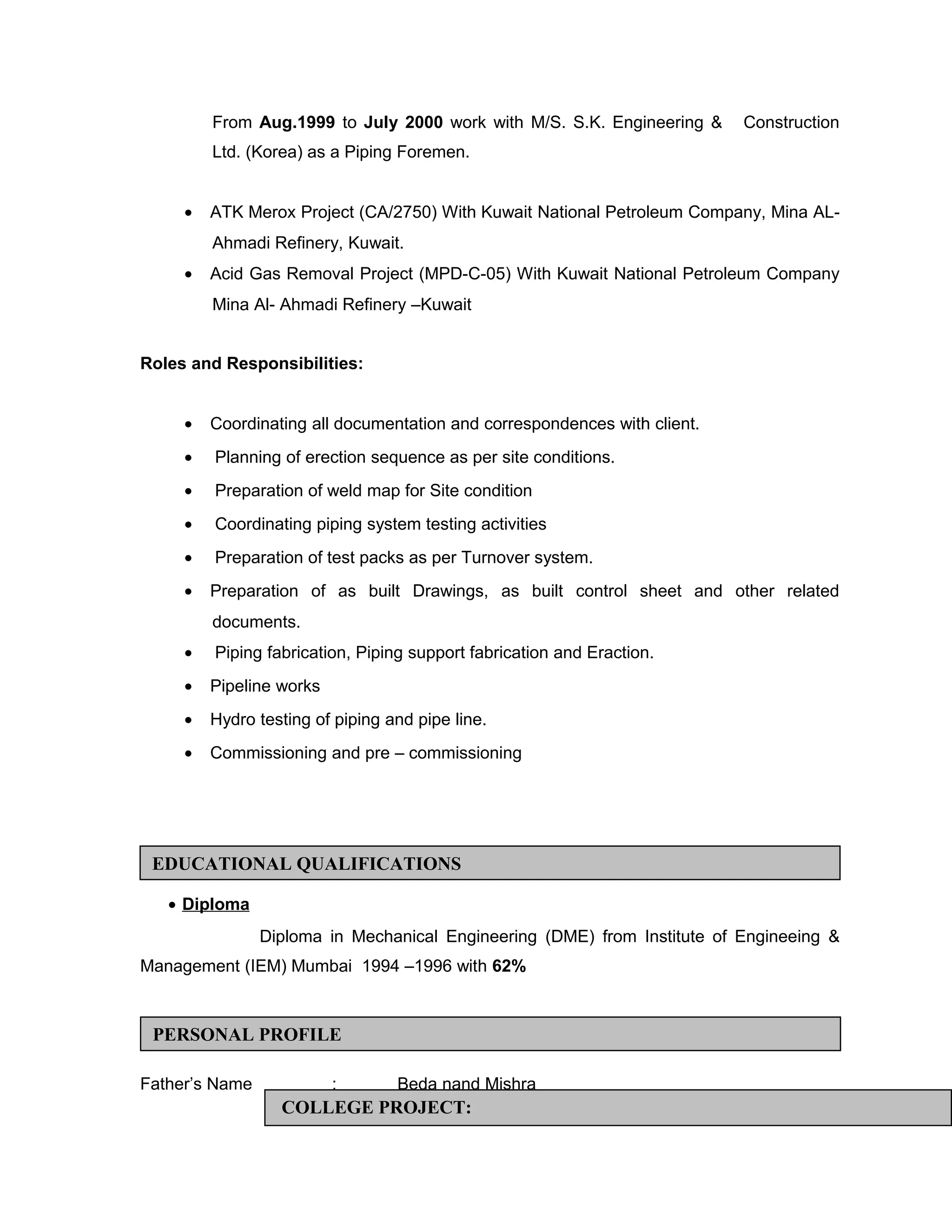 From Aug.1999 to July 2000 work with M/S. S.K. Engineering & Construction
Ltd. (Korea) as a Piping Foremen.
• ATK Merox Project (CA/2750) With Kuwait National Petroleum Company, Mina AL-
Ahmadi Refinery, Kuwait.
• Acid Gas Removal Project (MPD-C-05) With Kuwait National Petroleum Company
Mina Al- Ahmadi Refinery –Kuwait
Roles and Responsibilities:
• Coordinating all documentation and correspondences with client.
• Planning of erection sequence as per site conditions.
• Preparation of weld map for Site condition
• Coordinating piping system testing activities
• Preparation of test packs as per Turnover system.
• Preparation of as built Drawings, as built control sheet and other related
documents.
• Piping fabrication, Piping support fabrication and Eraction.
• Pipeline works
• Hydro testing of piping and pipe line.
• Commissioning and pre – commissioning
• Diploma
Diploma in Mechanical Engineering (DME) from Institute of Engineeing &
Management (IEM) Mumbai 1994 –1996 with 62%
Father’s Name : Beda nand Mishra
EDUCATIONAL QUALIFICATIONS
PERSONAL PROFILE
COLLEGE PROJECT:
 