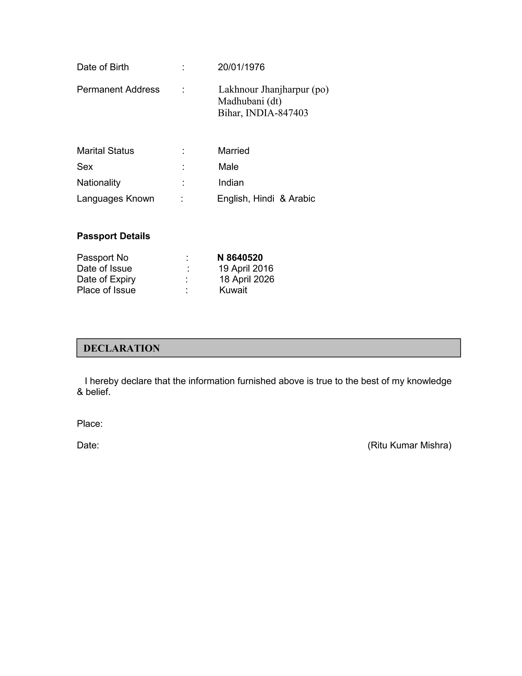 Date of Birth : 20/01/1976
Permanent Address : Lakhnour Jhanjharpur (po)
Madhubani (dt)
Bihar, INDIA-847403
Marital Status : Married
Sex : Male
Nationality : Indian
Languages Known : English, Hindi & Arabic
Passport Details
Passport No : N 8640520
Date of Issue : 19 April 2016
Date of Expiry : 18 April 2026
Place of Issue : Kuwait
I hereby declare that the information furnished above is true to the best of my knowledge
& belief.
Place:
Date: (Ritu Kumar Mishra)
DECLARATION
 