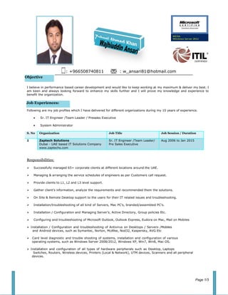 Objective
Job Experiences:
: +966508740811 : w_ansari81@hotmail.com
I believe in performance based career development and would like to keep working at my maximum & deliver my best. I
am keen and always looking forward to enhance my skills further and I will prove my knowledge and experience to
benefit the organization.
Following are my job profiles which I have delivered for different organizations during my 10 years of experience.
• Sr. IT Engineer /Team Leader / Presales Executive
• System Administrator
S. No Organization Job Title Job Session / Duration
1 Zaptech Solutions
Dubai - UAE based IT Solutions Company
www.zaptechs.com
Sr. IT Engineer /Team Leader/
Pre Sales Executive
Aug 2006 to Jan 2015
Responsibilities:
 Successfully managed 65+ corporate clients at different locations around the UAE.
 Managing & arranging the service schedules of engineers as per Customers call request.
 Provide clients to L1, L2 and L3 level support.
 Gather client’s information, analyze the requirements and recommended them the solutions.
 On Site & Remote Desktop support to the users for their IT related issues and troubleshooting.
 Installation/troubleshooting of all kind of Servers, Mac PC’s, branded/assembled PC’s.
 Installation / Configuration and Managing Server’s, Active Directory, Group policies Etc.
 Configuring and troubleshooting of Microsoft Outlook, Outlook Express, Eudora on Mac, Mail on Mobiles
Installation / Configuration and troubleshooting of Antivirus on Desktops / Servers /Mobiles
and Android devices, such as Symantec, Norton, McAfee, Nod32, Kaspersky, AVG Etc
 Card level diagnostic and trouble shooting of systems, installation and configuration of various
operating systems, such as Windows Server 2008/2012, Windows XP, Win7, Win8, Mac OS.
Installation and configuration of all types of hardware peripherals such as Desktop, Laptops
Switches, Routers, Wireless devices, Printers (Local & Network), UTM devices, Scanners and all peripheral
devices.
Page 1/3
 