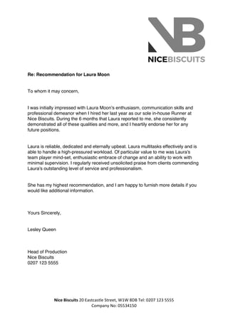  
	
  
Nice	
  Biscuits	
  20	
  Eastcastle	
  Street,	
  W1W	
  8DB	
  Tel:	
  0207	
  123	
  5555	
  
Company	
  No:	
  05534150	
  	
  
Re: Recommendation for Laura Moon
	
  
To whom it may concern,
	
  
I was initially impressed with Laura Moon’s enthusiasm, communication skills and
professional demeanor when I hired her last year as our sole in-house Runner at
Nice Biscuits. During the 6 months that Laura reported to me, she consistently
demonstrated all of these qualities and more, and I heartily endorse her for any
future positions.
	
  
Laura is reliable, dedicated and eternally upbeat. Laura multitasks effectively and is
able to handle a high-pressured workload. Of particular value to me was Laura's
team player mind-set, enthusiastic embrace of change and an ability to work with
minimal supervision. I regularly received unsolicited praise from clients commending
Laura's outstanding level of service and professionalism.
	
  
She has my highest recommendation, and I am happy to furnish more details if you
would like additional information.
	
  
	
  
	
  
Yours Sincerely,
	
  
Lesley Queen
	
  
	
  
	
  
Head of Production
Nice Biscuits 
0207 123 5555	
  
	
  
	
  
	
  
	
  
 