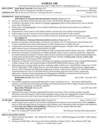 SAMUEL OH
22 W Lake Ct Somerset, New Jersey 08873 • (908) 442-9571 • dhoopb88@gmail.com
EDUCATION Stony Brook University, Stony brook, NY May 2010
B.S. in Business Management and B.A. in Economics Specialization in Marketing
CERTIFICATE –FL the International Software Testing Qualification certification November 2011
EXPERIENCE Senior QA Engineer January 2016– Present
JnD Solutions at Samsung Telecommunications America, Bridgewater, NJ
 Function as QA leader with the team and works closely with the Project Managers and Developers
 Contribute to the quality of the solutions by Verizon’s requirement analysis and develop user test cases to identify
issues early in the process
 Work closely with Samsung QA to review product modifications and execute test procedures in accordance to
identified test plan
 Responsible for various aspects of the Software Quality Assurance for every strategic Samsung projects
 Submit regular executive summary of project progress and assign daily tasks for team members
 Converse with and observe employees to see if the job functions are performed with utmost priority to quality
QA Engineer II January 2012 – January 2016
JnD Solutions at Samsung Telecommunications America, Bridgewater, NJ
 Examine test operations and procedures, develop test cases based on UI, UX specifications, network feature and
Verizon requirements and create countermeasures to either change process or update test cases
 Compiles test result data and writes required equipment engineering reports, test plans, follow up procedures, and
report technical issues on Samsung Internal System for R&D
 Performs automated testing using Android SDK and ADB command and tested for defects using tools – QXDM, QPST
 Proactively test products in conformance to CDMA standards, analyze Carrier’s customer requirements, responsible
for sample testing and evaluation of wireless mobile devices for proper pre-production. System testing and Regression
Testing which includes (Field Testing and Application/Feature Testing) of CDMA,GSM, VOLTE, VoWIFi, IMS,
VoIP, FOTA LTE, current usage and OS compatibility
 Experience in Functional Test Execution, identifying, investigating, reporting software errors, writing problem Reports
in Bugs Tracking Tools, and broad knowledge in B2B (KNOX MDM, KNOX Solution, SAFE, SPD)
 Wide experience in creating mobile test plans, conducting mobile usability tests: Tested Mobile Testing Case: VoLTE,
SVLTE, SMS, MMS, VOIP, E-Mail, Browser, Call, Mute, Battery Consumption, Settings, Security, Supplementary
Services, FOTA, Bluetooth and Multimedia Applications (Camera, Video Camera), Mobile TV, Smart Phone Network
element interaction in voice (1x) and Data (4G/3G), Driving testing with Travel and Verizon’s requirement
applications. Also have testing using Qualcomm Debugging tool (QXDM), Automated tool (Stress test/Call
Automation), and Performance test (Current Consumption/Data throughput).
B-bap fusion rice bar, New York, NY March 2008 – December 2011
Manager
 Successfully managed the restaurant through quality control, exceptional service, and creative marketing plan,
operation, created promotional marketing campaign and maintained expenses below budget through accurate planning,
waste reduction, purchasing, cost-effective operation.
Bejoy Shoes Wholesale, Paterson, NJ June 2007-June 2008
Warehouse Manager
 Maintained the storage of products. Kept detailed records of inventories of the warehouse products manually.
Efficiently sorted items based on FIFO method and placed orders to keep items appropriately stocked. Sent packaged
products to most cities in the United States through FedEx and UPS and processed POS transactions
ACTIVITIES Selin Presbyterian Church of New York, Flushing, NY January 2005-Present
 Leader of praise team at church. Lead volunteers and prepared for religious services and festivals. Went to mission in
Korea in 2008 and taught English to elementary school students. Also volunteered to help out children with disabilities
at Coco Center for Children with disabilities at Whitestone, NY from January 2006-June 2007.
Stony Brook University, Stonybrook, NY
• Dean’s list in Spring 2007 and Fall 2007 / KCF (Korean Christian Fellowship member)
SKILLS/ QUALIFICATIONS
 Fluent in Korean and English / OS: Android OS, Windows / Tools : QXDM (Debugging tool), QPST, ADB, Monkey
automation tool,
 Proficient with MS Office, Word, Excel, PowerPoint, Publisher, Windows XP & 7, Power Monitor, PST, Odin
References: Available upon request
 