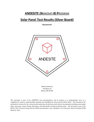 This document is part of the ANDESITE team documentation, and its purpose is to independently serve as a
comprehensive guide to understanding, operating and rebuilding the subsystem described within. This document is the
authoritative resource for this subsystemand supersedes all other previously written documentation including presentation
slides, previously written Design Documents, and individually recorded notebook entries. This document is part of the
BUSAT NS-7 System Concept Review (SCR) documentation suite submitted to the University Nanosat Program (UNP)
March 8th, 2013.
ANDESITE (NANOSAT-8) PROGRAM
Solar Panel Test Results (Silver Board)
Document #1
Boston University
8 St Mary’s St
Boston, MA 02148
 