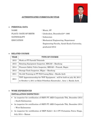 AUTHENTICATED CURRICULUM VITAE
 PERSONAL DATA
NAME : Munir, ST
PLACE / DATE OF BIRTH : Lhoksukon, Desember24th, 1986
NATIONALITY : Indonesian
EDUCATION : Mechanical Engineering, Department
Engineering Faculty, Syiah Kuala University,
graduated 2012
 RELATED COURSE
YEAR TYPE OF COURSE
2015 Work at PT Farrald Teknindo
2015 Rotating Equipment Inspector, MIGAS – Bandung
2014 Pressure Safety Valve Inspector, MIGAS – Puncak, Bogor.
2013 Storage Tank Inspector, Migas – Bandung
2011 On Job Training at PT PLN Lueng Bata – Banda Aceh
2011
TOT Apprentenceship for TOT Equipment , will be held on july 26, 2011
to October 4, 2011 at Balai Pelatihan Konstruksi , Area 1, Banda Aceh.
 WORK EXPERIENCES
INSTALLATION INSPECTION :
 As inspector for certification of SKPI PT AKR Corporindo Tbk, Desember 2014
– South Kalimantan
 As inspector for certification of SKPI PT AKR Corporindo Tbk, Desember 2014
– West Kalimantan
 As inspector for certification of SKPI Kabil 1 & 2 PT Pertamina Patra Niaga,
July 2014 – Batam
 