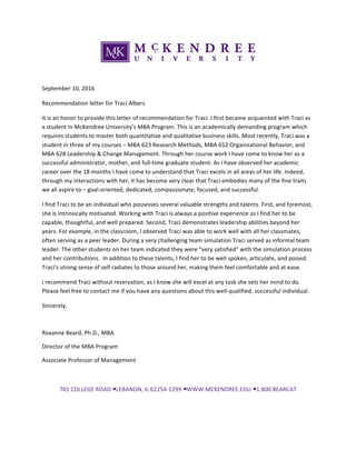 September	10,	2016	
Recommendation	letter	for	Traci	Albers	
It	is	an	honor	to	provide	this	letter	of	recommendation	for	Traci.	I	first	became	acquainted	with	Traci	as	
a	student	in	McKendree	University’s	MBA	Program.	This	is	an	academically	demanding	program	which	
requires	students	to	master	both	quantitative	and	qualitative	business	skills.	Most	recently,	Traci	was	a	
student	in	three	of	my	courses	–	MBA	623	Research	Methods,	MBA	652	Organizational	Behavior,	and	
MBA	628	Leadership	&	Change	Management.	Through	her	course	work	I	have	come	to	know	her	as	a	
successful	administrator,	mother,	and	full-time	graduate	student.	As	I	have	observed	her	academic	
career	over	the	18	months	I	have	come	to	understand	that	Traci	excels	in	all	areas	of	her	life.	Indeed,	
through	my	interactions	with	her,	it	has	become	very	clear	that	Traci	embodies	many	of	the	fine	traits	
we	all	aspire	to	–	goal-oriented,	dedicated,	compassionate,	focused,	and	successful.	
I	find	Traci	to	be	an	individual	who	possesses	several	valuable	strengths	and	talents.	First,	and	foremost,	
she	is	intrinsically	motivated.	Working	with	Traci	is	always	a	positive	experience	as	I	find	her	to	be	
capable,	thoughtful,	and	well	prepared.	Second,	Traci	demonstrates	leadership	abilities	beyond	her	
years.	For	example,	in	the	classroom,	I	observed	Traci	was	able	to	work	well	with	all	her	classmates,	
often	serving	as	a	peer	leader.	During	a	very	challenging	team	simulation	Traci	served	as	informal	team	
leader.	The	other	students	on	her	team	indicated	they	were	“very	satisfied”	with	the	simulation	process	
and	her	contributions.		In	addition	to	these	talents,	I	find	her	to	be	well	spoken,	articulate,	and	poised.	
Traci’s	strong	sense	of	self	radiates	to	those	around	her,	making	them	feel	comfortable	and	at	ease.	
I	recommend	Traci	without	reservation,	as	I	know	she	will	excel	at	any	task	she	sets	her	mind	to	do.	
Please	feel	free	to	contact	me	if	you	have	any	questions	about	this	well-qualified,	successful	individual.	
Sincerely,	
	
Roxanne	Beard,	Ph.D.,	MBA	
Director	of	the	MBA	Program	
Associate	Professor	of	Management	
	
701	COLLEGE	ROAD	•	LEBANON,	IL	62254-1299	•	WWW.MCKENDREE.EDU	•	1.800.BEARCAT	
 