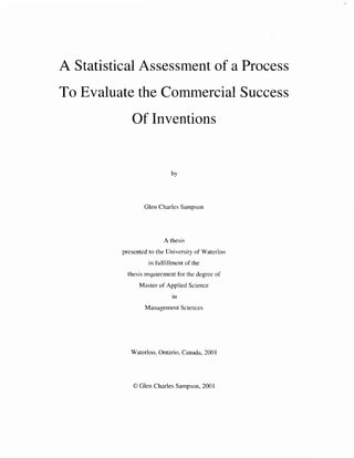 A Statistical Assessment of a Process
To Evaluate the Commercial Success
Of Inventions
Glen Charles Sampson
A thesis
presented to the University of Waterloo
in fulfillment of the
thesis requirement for the degree of
Master of Applied Science
in
Management Sciences
Waterloo. Ontario, Canada, 2001
O Glen Charles Sampson, 2001
 