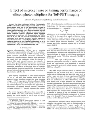 Effect of microcell size on timing performance of
silicon photomultipliers for ToF-PET imaging
Ashwin A. Wagadarikar, Sergei Dolinsky and Fabrizio Guerrieri
Abstract– The timing resolution of a Silicon Photomultiplier
(SiPM)-based scintillator detector depends on its ability to detect
optical photons in the first ns after a scintillation event and is
thus directly proportional to its photon detection efficiency
(PDE). As a result, an SiPM with a larger microcell size, and thus
larger fill factor and PDE, is expected to demonstrate better
timing resolution. However, coincidence timing resolution
measurements we performed with Hamamatsu 3x3 mm2
SiPMs
with 25, 50 and 100 um microcells showed that the timing
resolution of larger microcell devices are adversely impacted by
larger dark count rates. A simple high pass filter can be used to
reduce the impact of the dark counts on the baseline of an SiPM
output and thus improve the timing resolution to reflect what is
expected from a device with larger fill factor and PDE.
I. INTRODUCTION
ILICON photomultipliers (SiPMs) are a promising
alternative to photomultiplier tubes (PMTs) for scintillator-
based nuclear medical imaging. An SiPM is an array of single
photon avalanche photodiodes (microcells) connected in
parallel. Each microcell operates in Geiger mode, where they
are biased above the breakdown voltage. In response to
incident light, each microcell generates an avalanche of
current that is quenched by a resistor connected in series with
the microcell. A single microcell only provides logical on/off
information in response to incident light, while the combined
output of all the microcells in an SiPM is the sum of all the
activated microcells, thus providing an output proportional to
the scintillation light flux [1].
While retaining key properties of PMTs such as high gain
(105
to 106
) and short pulse duration, SiPMs have other
attractive features including compact size, lower operating
voltages (<100V), higher photon detection efficiency (PDE),
and insensitivity to magnetic fields [2]. Thus, several research
and commercial groups have investigated their applicability in
revolutionary SiPM-based positron emission tomography
(PET) and combined PET / magnetic resonance (MR) systems.
Due to their high gain and response times comparable to
PMTs, SiPMs also offer good timing resolution, a key
property that can be exploited in time of flight PET (ToF-
Manuscript received July 31, 2011.
A. A. Wagadarikar is with GE Global Research, Niskayuna, NY 12309
USA (telephone: 518-387-5156, e-mail: wagadari@ge.com).
S. Dolinsky is with GE Global Research, Niskayuna, NY 12309 USA
(telephone: 518-387-5400, e-mail: dolinsky@research.ge.com).
F. Guerrieri was with GE Global Research, Niskayuna, NY 12309 USA.
He is now with Volterra Semiconductor Corp., Fremont, CA 94538 USA
(telephone: 510-743-1629, e-mail: fabrizio@volterra.com).
PET) to better localize the annihilation events in the scanner’s
field of view [3]. The timing resolution, , is dominated
by the ratio between and / :
, (1)
where , is the combined electronic and detector noise,
and / is the slope of the signal fed into the timing
pickoff circuit. A major source of detector noise is dark
counts, which are avalanches induced by thermally generated
free carriers within individual microcells. They typically
increase with higher operating voltages due to the larger
electric field [4].
Since an SiPM’s output signal is a summation of the pulses
from the individual microcells after they are triggered by
incident photons, the signal slope is proportional to the gain of
the microcells and the number of microcells that are triggered,
which depends on the PDE of the microcells. The PDE is
described as
. . Pr , (2)
where QE is the quantum efficiency, FF is the fill factor of the
device and Pr(Avalanche) is the probability of avalanche
being triggered in a microcell, which increases with higher
SiPM bias voltage [5].
A key SiPM design feature that affects its behavior is the
microcell size. For a given SiPM area, a larger microcell
implies a larger fill factor and thus larger PDE based on (2) as
well as a larger gain due to the larger capacitance of the SiPM.
Since the timing resolution is expected to improve with larger
PDE, one would expect to achieve better timing resolution
from devices with a larger microcell size. However, the
increase in microcell size is typically accompanied by a larger
number of dark counts and secondary avalanches, as well as a
longer pulse duration due to the larger capacitance of the
device. These effects increase the noise on the baseline of the
SiPM signal and thus adversely impact the timing resolution.
In addition, a reduction in the total number of microcells
within the area of the SiPM implies a reduction in the dynamic
range of the device [2]. Thus, the choice of microcell size can
lead to a number of design tradeoffs.
Our goal was to understand how the interplay between these
competing characteristics could affect the timing resolution of
an SiPM based PET detector. We report results of an
experimental investigation into the timing performance of
SiPMs with varying microcell size from Hamamatsu. Timing
S
 