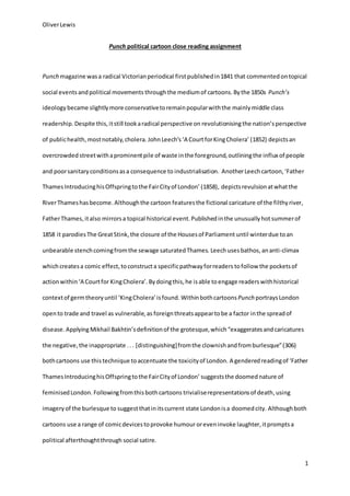OliverLewis
1
Punch political cartoon close reading assignment
Punch magazine wasa radical Victorianperiodical firstpublishedin1841 that commented ontopical
social events andpolitical movements throughthe mediumof cartoons. Bythe 1850s Punch’s
ideology became slightlymore conservativetoremainpopularwiththe mainly middle class
readership.Despite this,itstill tookaradical perspective on revolutionisingthe nation’s perspective
of publichealth,mostnotably,cholera. JohnLeech’s‘A CourtforKingCholera’ (1852) depictsan
overcrowded streetwithaprominentpile of waste inthe foreground,outliningthe influx of people
and poorsanitaryconditionsasa consequence to industrialisation. AnotherLeechcartoon, ‘Father
ThamesIntroducinghisOffspringtothe FairCityof London’ (1858), depictsrevulsionatwhatthe
RiverThameshasbecome.Althoughthe cartoon featuresthe fictional caricature of the filthyriver,
FatherThames,italso mirrorsa topical historical event.Publishedinthe unusuallyhotsummerof
1858 it parodiesThe GreatStink,the closure of the Housesof Parliament until winterdue toan
unbearable stenchcomingfromthe sewage saturatedThames. Leechusesbathos, ananti-climax
whichcreatesa comic effect,toconstructa specificpathwayforreaders tofollow the pocketsof
actionwithin‘A Courtfor KingCholera’. Bydoingthis,he isable toengage readerswithhistorical
contextof germtheoryuntil ‘KingCholera’isfound. WithinbothcartoonsPunch portraysLondon
opento trade and travel as vulnerable,as foreignthreatsappeartobe a factor inthe spreadof
disease. ApplyingMikhail Bakhtin’sdefinitionof the grotesque,which“exaggeratesandcaricatures
the negative,the inappropriate ... [distinguishing]fromthe clownishandfromburlesque”(306)
bothcartoons use this technique toaccentuate the toxicityof London. A genderedreadingof ‘Father
ThamesIntroducinghisOffspringtothe FairCityof London’ suggeststhe doomednature of
feminisedLondon. Followingfromthisbothcartoons trivialiserepresentationsof death,using
imageryof the burlesque to suggestthatinitscurrent state Londonisa doomedcity. Although both
cartoons use a range of comicdevicestoprovoke humour oreven invoke laughter,itpromptsa
political afterthoughtthrough social satire.
 